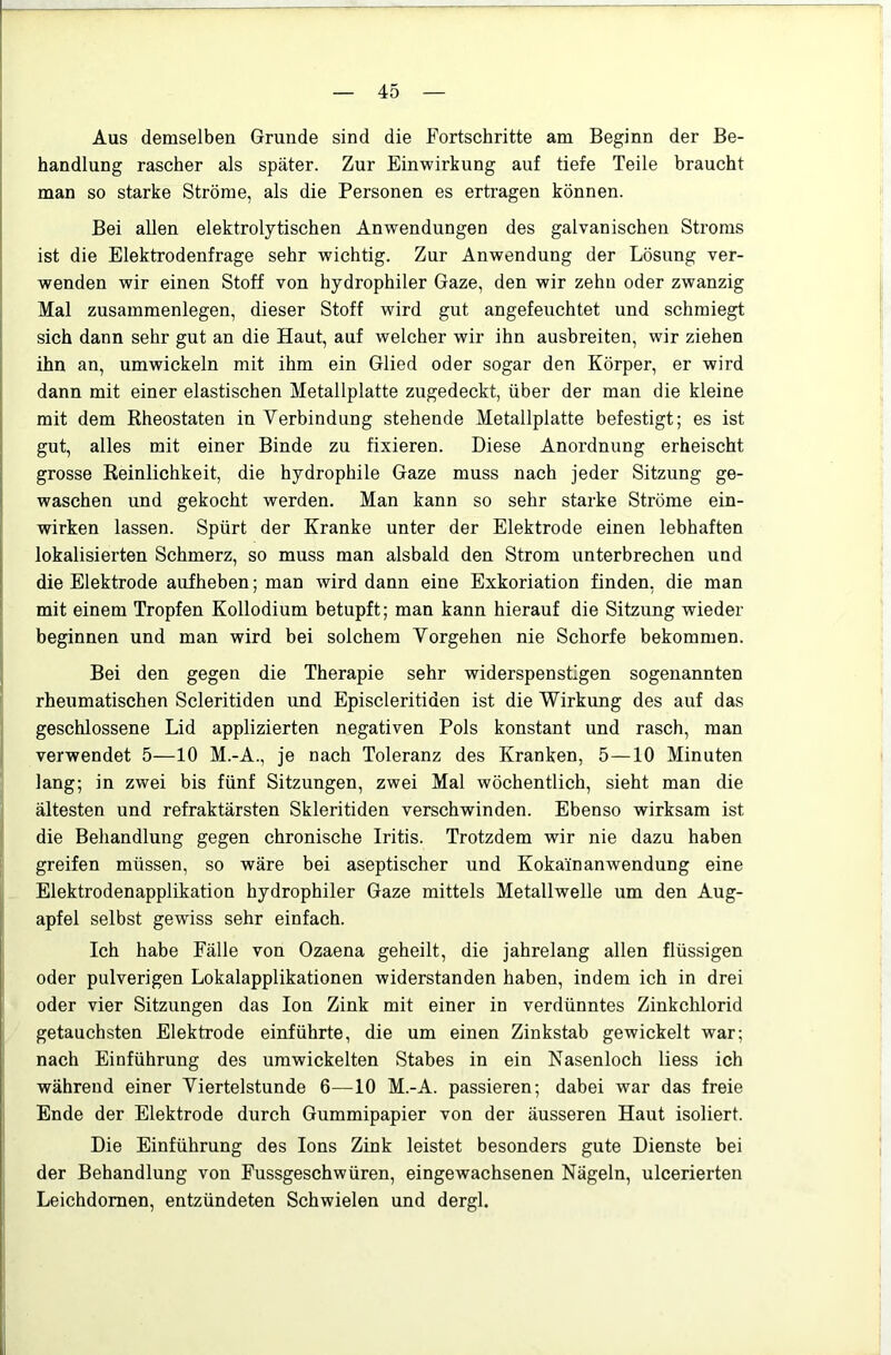 Aus demselben Grunde sind die Fortschritte am Beginn der Be- handlung rascher als später. Zur Einwirkung auf tiefe Teile braucht man so starke Ströme, als die Personen es ertragen können. Bei allen elektrolytischen Anwendungen des galvanischen Stroms ist die Elektrodenfrage sehr wichtig. Zur Anwendung der Lösung ver- ; wenden wir einen Stoff von hydrophiler Gaze, den wir zehn oder zwanzig Mal Zusammenlegen, dieser Stoff wird gut angefeuchtet und schmiegt I sich dann sehr gut an die Haut, auf welcher wir ihn ausbreiten, wir ziehen ihn an, umwickeln mit ihm ein Glied oder sogar den Körper, er wird I dann mit einer elastischen Metallplatte zugedeckt, über der man die kleine j mit dem Rheostaten in Verbindung stehende Metallplatte befestigt; es ist I gut, alles mit einer Binde zu fixieren. Diese Anordnung erheischt I grosse Reinlichkeit, die hydrophile Gaze muss nach jeder Sitzung ge- i waschen und gekocht werden. Man kann so sehr starke Ströme ein- wirken lassen. Spürt der Kranke unter der Elektrode einen lebhaften lokalisierten Schmerz, so muss man alsbald den Strom unterbrechen und j die Elektrode aufheben; man wird dann eine Exkoriation finden, die man mit einem Tropfen Kollodium betupft; man kann hierauf die Sitzung wieder beginnen und man wird bei solchem Vorgehen nie Schorfe bekommen. I Bei den gegen die Therapie sehr widerspenstigen sogenannten rheumatischen Scleritiden imd Episcleritiden ist die Wirkung des auf das geschlossene Lid applizierten negativen Pols konstant und rasch, man I verwendet 5—10 M.-A., je nach Toleranz des Kranken, 5—10 Minuten lang; in zwei bis fünf Sitzungen, zwei Mal wöchentlich, sieht man die ältesten und refraktärsten Skleritiden verschwinden. Ebenso wirksam ist die Behandlung gegen chronische Iritis. Trotzdem wir nie dazu haben greifen müssen, so wäre bei aseptischer und Kokain an wendung eine Elektrodenapplikation hydrophiler Gaze mittels Metallwelle um den Aug- apfel selbst gewiss sehr einfach. Ich habe Fälle von Ozaena geheilt, die jahrelang allen flüssigen oder pulverigen Lokalapplikationen widerstanden haben, indem ich in drei oder vier Sitzungen das Ion Zink mit einer in verdünntes Zinkchlorid getauchsten Elektrode einführte, die um einen Zinkstab gewickelt war; nach Einführung des umwickelten Stabes in ein Nasenloch Hess ich während einer Viertelstunde 6—10 M.-A. passieren; dabei war das freie Ende der Elektrode durch Gummipapier von der äusseren Haut isoliert. Die Einführung des Ions Zink leistet besonders gute Dienste bei der Behandlung von Fussgeschwüren, eingewachsenen Nägeln, ulcerierten Leichdornen, entzündeten Schwielen und dergl.
