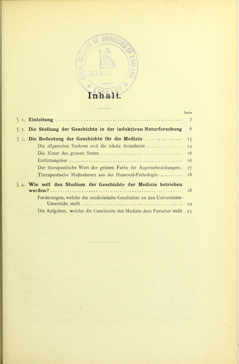 Inhalt. Seite § I. Einleitung 7 § 2. Die Stellung der Geschichte in der induktiven Naturforschung 8 § 3. Die Bedeutung der Geschichte für die Medizin 13 Die allgemeine Narkose und die lokale Anästhesie 14 Die Natur des grauen Stares 16 Entfettungskur 16 Der therapeutische Wert der grünen Farbe für Augenerkrankungen. 17 Therapeutische Maßnahmen aus der Humoral-Pathologie 18 § 4. Wie soll das Studium der Geschichte der Medizin betrieben werden? 18 Forderungen, welche die medizinische Geschichte an den Universitäts- Unterricht stellt 19 Die Aufgaben, welche die Geschichte der Medizin dem Forscher stellt 23