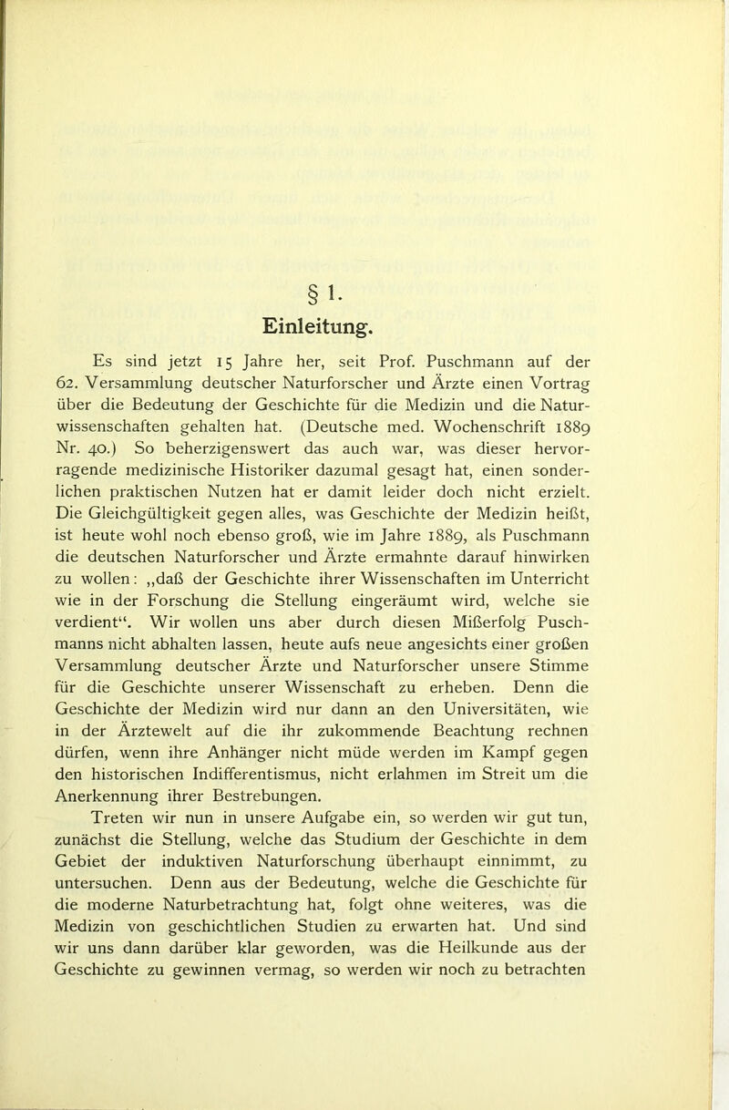 Einleitung. Es sind jetzt 15 Jahre her, seit Prof. Puschmann auf der 62. Versammlung deutscher Naturforscher und Ärzte einen Vortrag über die Bedeutung der Geschichte für die Medizin und die Natur- wissenschaften gehalten hat. (Deutsche med. Wochenschrift 1889 Nr. 40.) So beherzigenswert das auch war, was dieser hervor- ragende medizinische Historiker dazumal gesagt hat, einen sonder- lichen praktischen Nutzen hat er damit leider doch nicht erzielt. Die Gleichgültigkeit gegen alles, was Geschichte der Medizin heißt, ist heute wohl noch ebenso groß, wie im Jahre 1889, als Puschmann die deutschen Naturforscher und Arzte ermahnte darauf hinwirken zu wollen: ,,daß der Geschichte ihrer Wissenschaften im Unterricht wie in der Forschung die Stellung eingeräumt wird, welche sie verdient“. Wir wollen uns aber durch diesen Mißerfolg Pusch- manns nicht abhalten lassen, heute aufs neue angesichts einer großen Versammlung deutscher Ärzte und Naturforscher unsere Stimme für die Geschichte unserer Wissenschaft zu erheben. Denn die Geschichte der Medizin wird nur dann an den Universitäten, wie in der Ärztewelt auf die ihr zukommende Beachtung rechnen dürfen, wenn ihre Anhänger nicht müde werden im Kampf gegen den historischen Indifferentismus, nicht erlahmen im Streit um die Anerkennung ihrer Bestrebungen. Treten wir nun in unsere Aufgabe ein, so werden wir gut tun, zunächst die Stellung, welche das Studium der Geschichte in dem Gebiet der induktiven Naturforschung überhaupt einnimmt, zu untersuchen. Denn aus der Bedeutung, welche die Geschichte für die moderne Naturbetrachtung hat, folgt ohne weiteres, was die Medizin von geschichtlichen Studien zu erwarten hat. Und sind wir uns dann darüber klar geworden, was die Heilkunde aus der Geschichte zu gewinnen vermag, so werden wir noch zu betrachten