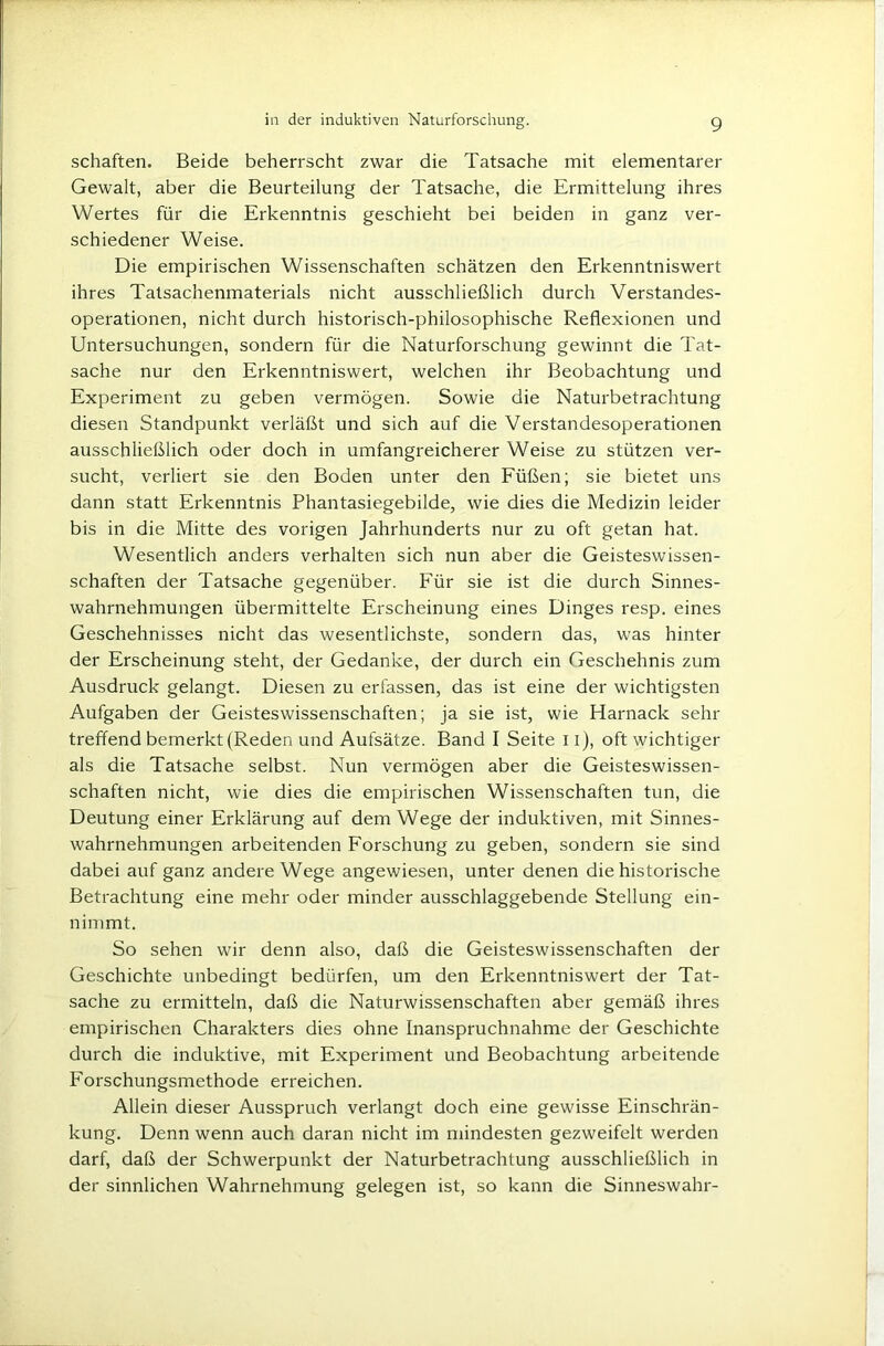 schäften. Beide beherrscht zwar die Tatsache mit elementarer Gewalt, aber die Beurteilung der Tatsache, die Ermittelung ihres Wertes für die Erkenntnis geschieht bei beiden in ganz ver- schiedener Weise. Die empirischen Wissenschaften schätzen den Erkenntniswert ihres Tatsachenmaterials nicht ausschließlich durch Verstandes- operationen, nicht durch historisch-philosophische Reflexionen und Untersuchungen, sondern für die Naturforschung gewinnt die Tat- sache nur den Erkenntniswert, welchen ihr Beobachtung und Experiment zu geben vermögen. Sowie die Naturbetrachtung diesen Standpunkt verläßt und sich auf die Verstandesoperationen ausschließlich oder doch in umfangreicherer Weise zu stützen ver- sucht, verliert sie den Boden unter den Füßen; sie bietet uns dann statt Erkenntnis Phantasiegebilde, wie dies die Medizin leider bis in die Mitte des vorigen Jahrhunderts nur zu oft getan hat. Wesentlich anders verhalten sich nun aber die Geisteswissen- schaften der Tatsache gegenüber. Für sie ist die durch Sinnes- wahrnehmungen übermittelte Erscheinung eines Dinges resp. eines Geschehnisses nicht das wesentlichste, sondern das, was hinter der Erscheinung steht, der Gedanke, der durch ein Geschehnis zum Ausdruck gelangt. Diesen zu erfassen, das ist eine der wichtigsten Aufgaben der Geisteswissenschaften; ja sie ist, wie Harnack sehr treffend bemerkt (Reden und Aufsätze. Band I Seite 11), oft wichtiger als die Tatsache selbst. Nun vermögen aber die Geisteswissen- schaften nicht, wie dies die empirischen Wissenschaften tun, die Deutung einer Erklärung auf dem Wege der induktiven, mit Sinnes- wahrnehmungen arbeitenden Forschung zu geben, sondern sie sind dabei auf ganz andere Wege angewiesen, unter denen die historische Betrachtung eine mehr oder minder ausschlaggebende Stellung ein- nimmt. So sehen wir denn also, daß die Geisteswissenschaften der Geschichte unbedingt bedürfen, um den Erkenntniswert der Tat- sache zu ermitteln, daß die Naturwissenschaften aber gemäß ihres empirischen Charakters dies ohne Inanspruchnahme der Geschichte durch die induktive, mit Experiment und Beobachtung arbeitende Forschungsmethode erreichen. Allein dieser Ausspruch verlangt doch eine gewisse Einschrän- kung. Denn wenn auch daran nicht im mindesten gezweifelt werden darf, daß der Schwerpunkt der Naturbetrachtung ausschließlich in der sinnlichen Wahrnehmung gelegen ist, so kann die Sinneswahr-