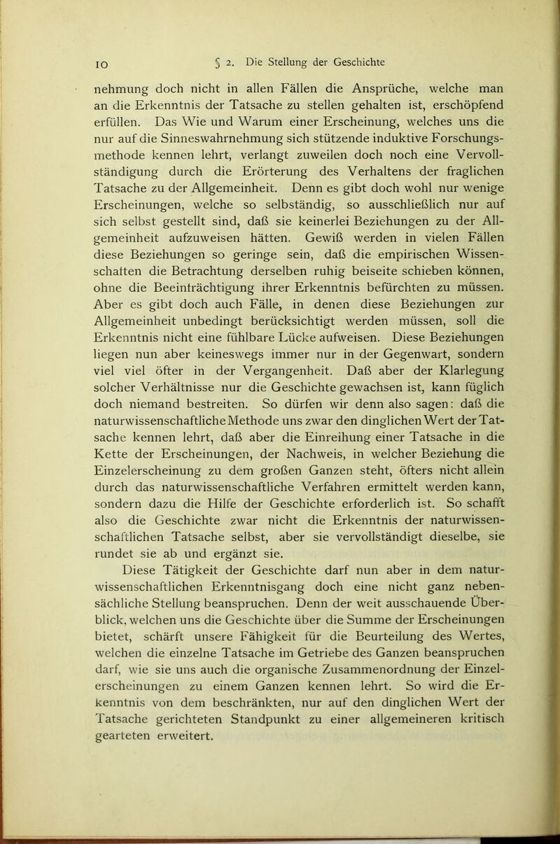 nehmung doch nicht in allen Fällen die Ansprüche, welche man an die Erkenntnis der Tatsache zu stellen gehalten ist, erschöpfend erfüllen. Das Wie und Warum einer Erscheinung, welches uns die nur auf die Sinneswahrnehmung sich stützende induktive Forschungs- methode kennen lehrt, verlangt zuweilen doch noch eine Vervoll- ständigung durch die Erörterung des Verhaltens der fraglichen Tatsache zu der Allgemeinheit. Denn es gibt doch wohl nur wenige Erscheinungen, welche so selbständig, so ausschließlich nur auf sich selbst gestellt sind, daß sie keinerlei Beziehungen zu der All- gemeinheit aufzuweisen hätten. Gewiß werden in vielen Fällen diese Beziehungen so geringe sein, daß die empirischen Wissen- schaften die Betrachtung derselben ruhig beiseite schieben können, ohne die Beeinträchtigung ihrer Erkenntnis befürchten zu müssen. Aber es gibt doch auch Fälle, in denen diese Beziehungen zur Allgemeinheit unbedingt berücksichtigt werden müssen, soll die Erkenntnis nicht eine fühlbare Lücke aufweisen. Diese Beziehungen liegen nun aber keineswegs immer nur in der Gegenwart, sondern viel viel öfter in der Vergangenheit. Daß aber der Klarlegung solcher Verhältnisse nur die Geschichte gewachsen ist, kann füglich doch niemand bestreiten. So dürfen wir denn also sagen; daß die naturwissenschaftliche Methode uns zwar den dinglichen Wert der Tat- sache kennen lehrt, daß aber die Einreihung einer Tatsache in die Kette der Erscheinungen, der Nachweis, in welcher Beziehung die Einzelerscheinung zu dem großen Ganzen steht, öfters nicht allein durch das naturwissenschaftliche Verfahren ermittelt werden kann, sondern dazu die Hilfe der Geschichte erforderlich ist. So schafft also die Geschichte zwar nicht die Erkenntnis der naturwissen- schaftlichen Tatsache selbst, aber sie vervollständigt dieselbe, sie rundet sie ab und ergänzt sie. Diese Tätigkeit der Geschichte darf nun aber in dem natur- wissenschaftlichen Erkenntnisgang doch eine nicht ganz neben- sächliche Stellung beanspruchen. Denn der weit ausschauende Über- blick, welchen uns die Geschichte über die Summe der Erscheinungen bietet, schärft unsere Fähigkeit für die Beurteilung des Wertes, welchen die einzelne Tatsache im Getriebe des Ganzen beanspruchen darf, wie sie uns auch die organische Zusammenordnung der Einzel- erscheinungen zu einem Ganzen kennen lehrt. So wird die Er- kenntnis von dem beschränkten, nur auf den dinglichen Wert der Tatsache gerichteten Standpunkt zu einer allgemeineren kritisch gearteten erweitert.