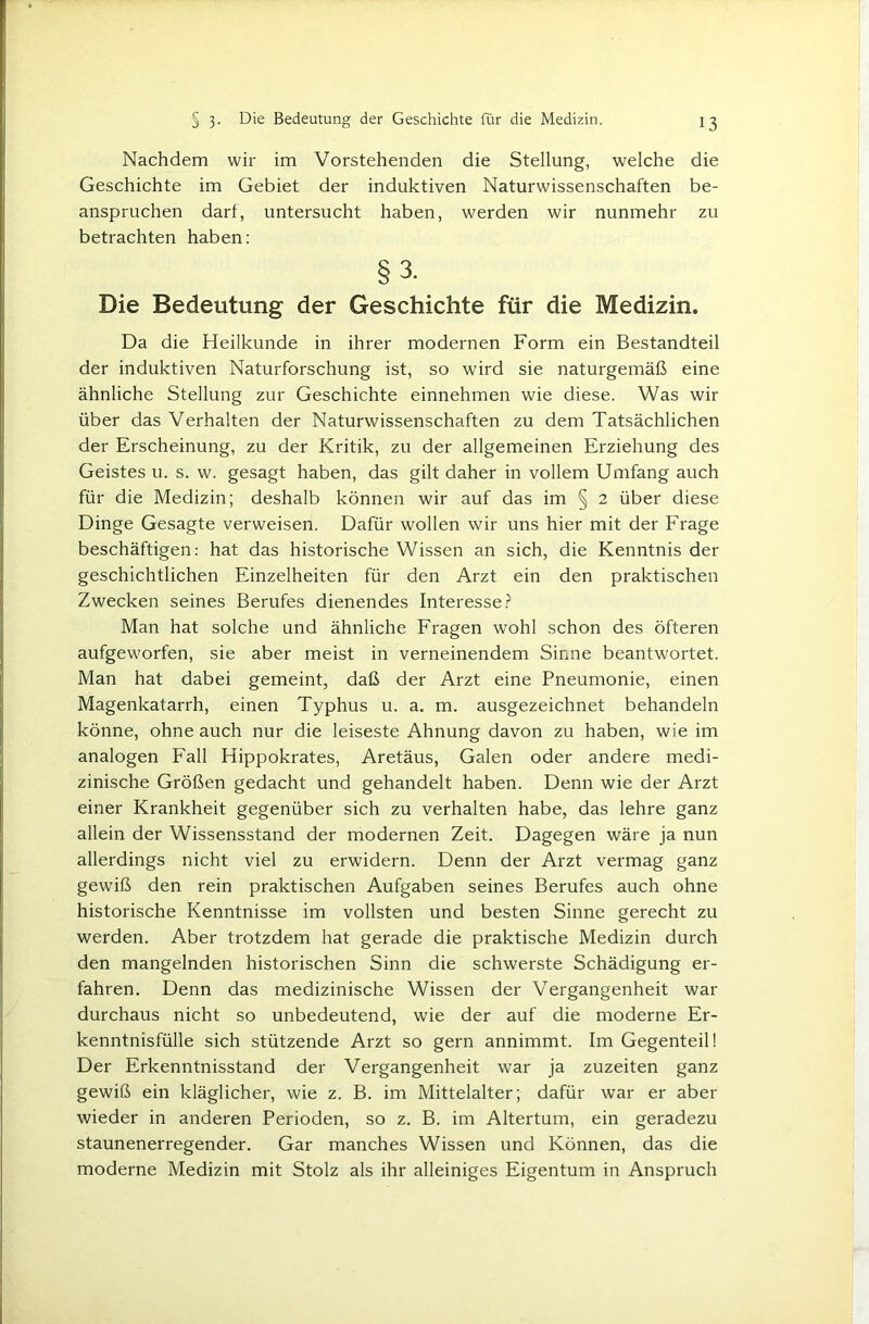 Nachdem wir im Vorstehenden die Stellung, welche die Geschichte im Gebiet der induktiven Naturwissenschaften be- anspruchen darf, untersucht haben, werden wir nunmehr zu betrachten haben: §3. Die Bedeutung der Geschichte für die Medizin. Da die Heilkunde in ihrer modernen Form ein Bestandteil der induktiven Naturforschung ist, so wird sie naturgemäß eine ähnliche Stellung zur Geschichte einnehmen wie diese. Was wir über das Verhalten der Naturwissenschaften zu dem Tatsächlichen der Erscheinung, zu der Kritik, zu der allgemeinen Erziehung des Geistes u. s. w. gesagt haben, das gilt daher in vollem Umfang auch für die Medizin; deshalb können wir auf das im § 2 über diese Dinge Gesagte verweisen. Dafür wollen wir uns hier mit der Frage beschäftigen: hat das historische Wissen an sich, die Kenntnis der geschichtlichen Einzelheiten für den Arzt ein den praktischen Zwecken seines Berufes dienendes Interesse.? Man hat solche und ähnliche Fragen wohl schon des öfteren aufgeworfen, sie aber meist in verneinendem Sinne beantwortet. Man hat dabei gemeint, daß der Arzt eine Pneumonie, einen Magenkatarrh, einen Typhus u. a. m. ausgezeichnet behandeln könne, ohne auch nur die leiseste Ahnung davon zu haben, wie im analogen Fall Hippokrates, Aretäus, Galen oder andere medi- zinische Größen gedacht und gehandelt haben. Denn wie der Arzt einer Krankheit gegenüber sich zu verhalten habe, das lehre ganz allein der Wissensstand der modernen Zeit. Dagegen wäre ja nun allerdings nicht viel zu erwidern. Denn der Arzt vermag ganz gewiß den rein praktischen Aufgaben seines Berufes auch ohne historische Kenntnisse im vollsten und besten Sinne gerecht zu werden. Aber trotzdem hat gerade die praktische Medizin durch den mangelnden historischen Sinn die schwerste Schädigung er- fahren. Denn das medizinische Wissen der Vergangenheit war durchaus nicht so unbedeutend, wie der auf die moderne Er- kenntnisfülle sich stützende Arzt so gern annimmt. Im Gegenteil! Der Erkenntnisstand der Vergangenheit war ja zuzeiten ganz gewiß ein kläglicher, wie z. B. im Mittelalter; dafür war er aber wieder in anderen Perioden, so z. B. im Altertum, ein geradezu staunenerregender. Gar manches Wissen und Können, das die moderne Medizin mit Stolz als ihr alleiniges Eigentum in Anspruch