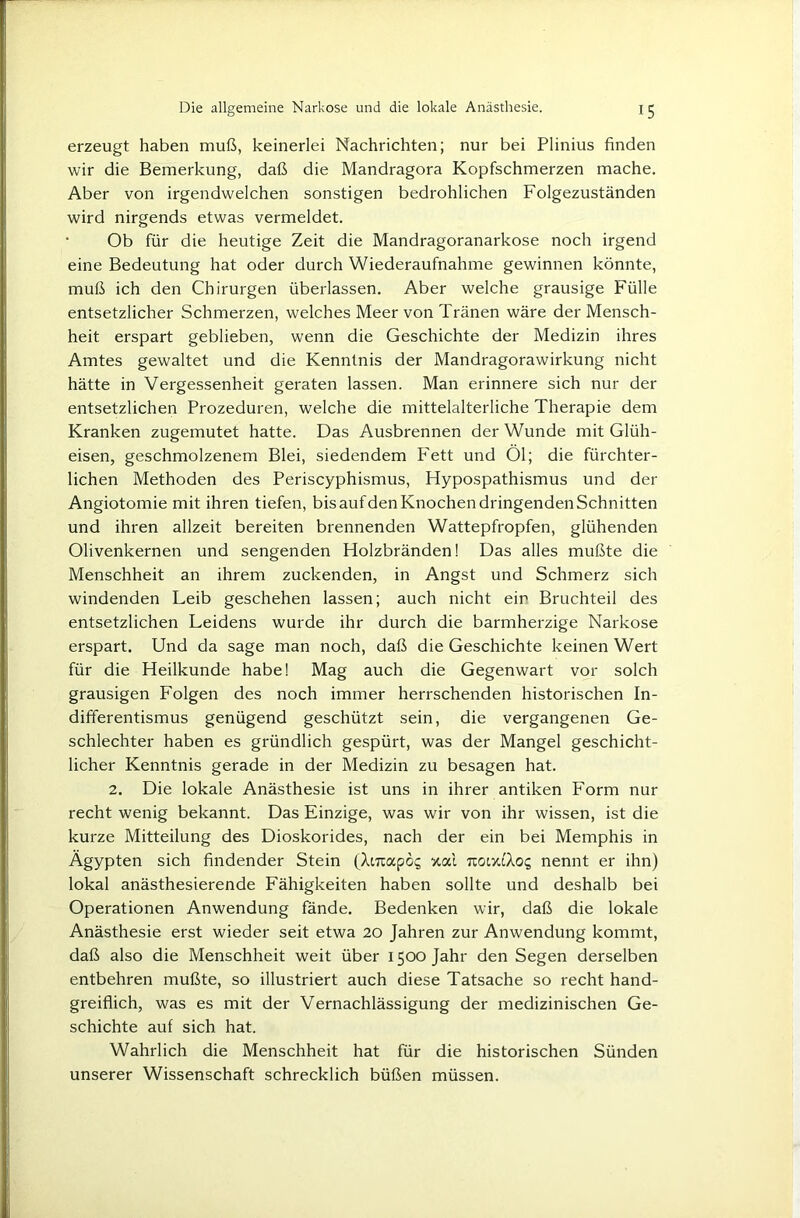 erzeugt haben muß, keinerlei Nachrichten; nur bei Plinius finden wir die Bemerkung, daß die Mandragora Kopfschmerzen mache. Aber von irgendwelchen sonstigen bedrohlichen Folgezuständen wird nirgends etwas vermeldet. • Ob für die heutige Zeit die Mandragoranarkose noch irgend eine Bedeutung hat oder durch Wiederaufnahme gewinnen könnte, muß ich den Chirurgen überlassen. Aber welche grausige Fülle entsetzlicher Schmerzen, welches Meer von Tränen wäre der Mensch- heit erspart geblieben, wenn die Geschichte der Medizin ihres Amtes gewaltet und die Kenntnis der Mandragorawirkung nicht hätte in Vergessenheit geraten lassen. Man erinnere sich nur der entsetzlichen Prozeduren, welche die mittelalterliche Therapie dem Kranken zugemutet hatte. Das Ausbrennen der Wunde mit Glüh- eisen, geschmolzenem Blei, siedendem Fett und Öl; die fürchter- lichen Methoden des Periscyphismus, Hypospathismus und der Angiotomie mit ihren tiefen, bis aufden Knochen dringenden Schnitten und ihren allzeit bereiten brennenden Wattepfropfen, glühenden Olivenkernen und sengenden Holzbränden! Das alles mußte die Menschheit an ihrem zuckenden, in Angst und Schmerz sich windenden Leib geschehen lassen; auch nicht ein Bruchteil des entsetzlichen Leidens wurde ihr durch die barmherzige Narkose erspart. Und da sage man noch, daß die Geschichte keinen Wert für die Heilkunde habe! Mag auch die Gegenwart vor solch grausigen Folgen des noch immer herrschenden historischen In- differentismus genügend geschützt sein, die vergangenen Ge- schlechter haben es gründlich gespürt, was der Mangel geschicht- licher Kenntnis gerade in der Medizin zu besagen hat. 2. Die lokale Anästhesie ist uns in ihrer antiken Form nur recht wenig bekannt. Das Einzige, was wir von ihr wissen, ist die kurze Mitteilung des Dioskorides, nach der ein bei Memphis in Ägypten sich findender Stein (XtTiapo? xal noixcTo^ nennt er ihn) lokal anästhesierende Fähigkeiten haben sollte und deshalb bei Operationen Anwendung fände. Bedenken wir, daß die lokale Anästhesie erst wieder seit etwa 20 Jahren zur Anwendung kommt, daß also die Menschheit weit über 1500 Jahr den Segen derselben entbehren mußte, so illustriert auch diese Tatsache so recht hand- greiflich, was es mit der Vernachlässigung der medizinischen Ge- schichte aut sich hat. Wahrlich die Menschheit hat für die historischen Sünden unserer Wissenschaft schrecklich büßen müssen.