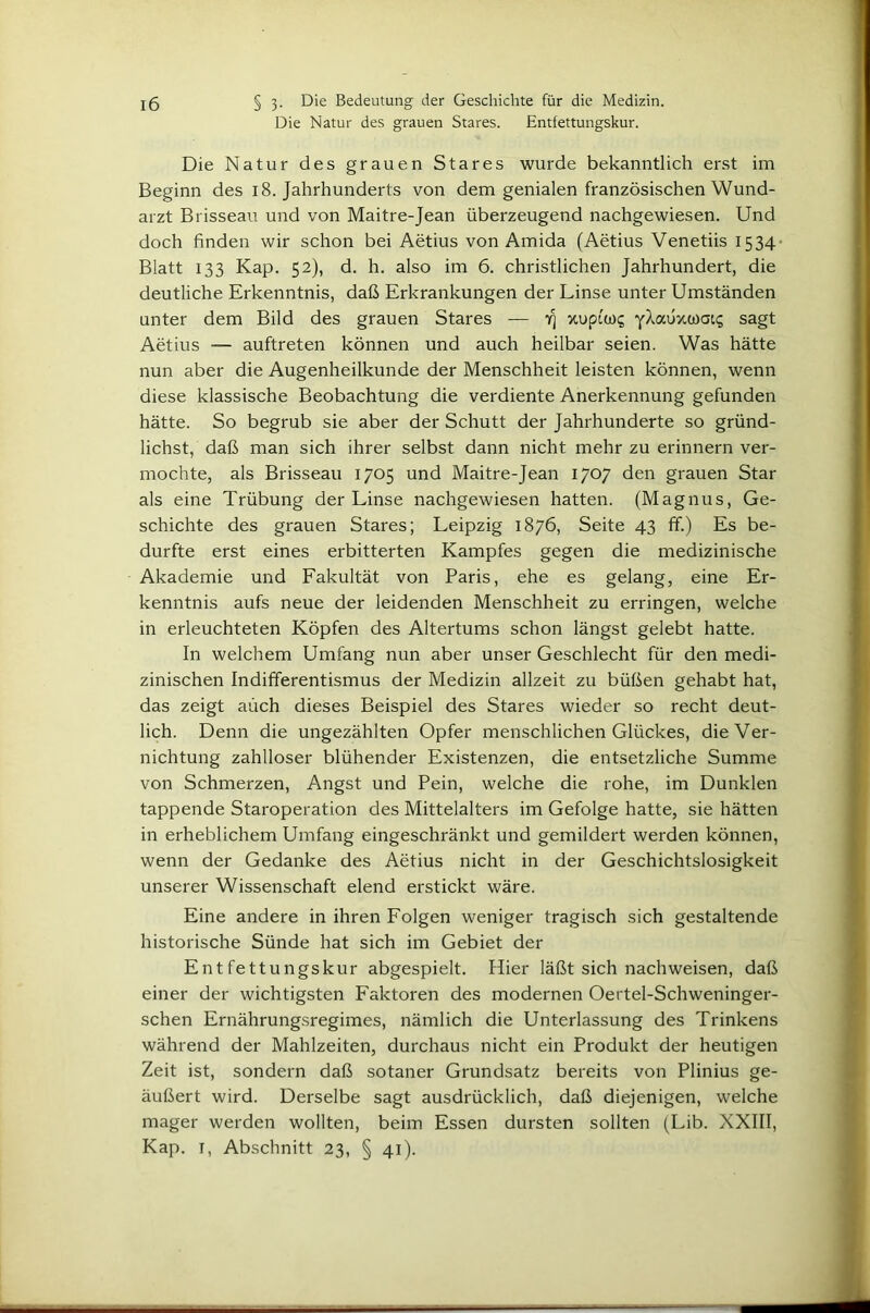 Die Natur des grauen Stares. Entfettungskur. Die Natur des grauen Stares wurde bekanntlich erst im Beginn des 18. Jahrhunderts von dem genialen französischen Wund- arzt Brisseau und von Maitre-Jean überzeugend nachgewiesen. Und doch finden wir schon bei Aetius von Amida (Aetius Venetiis 1534- Blatt 133 Kap. 52), d. h. also im 6. christlichen Jahrhundert, die deutliche Erkenntnis, daß Erkrankungen der Linse unter Umständen unter dem Bild des grauen Stares — 7] xuptcüi; yXauxwai? sagt Aetius — auftreten können und auch heilbar seien. Was hätte nun aber die Augenheilkunde der Menschheit leisten können, wenn diese klassische Beobachtung die verdiente Anerkennung gefunden hätte. So begrub sie aber der Schutt der Jahrhunderte so gründ- lichst, daß man sich ihrer selbst dann nicht mehr zu erinnern ver- mochte, als Brisseau 1705 und Maitre-Jean 1707 den grauen Star als eine Trübung der Linse nachgewiesen hatten. (Magnus, Ge- schichte des grauen Stares; Leipzig 1876, Seite 43 ff.) Es be- durfte erst eines erbitterten Kampfes gegen die medizinische Akademie und Fakultät von Paris, ehe es gelang, eine Er- kenntnis aufs neue der leidenden Menschheit zu erringen, welche in erleuchteten Köpfen des Altertums schon längst gelebt hatte. In welchem Umfang nun aber unser Geschlecht für den medi- zinischen Indifferentismus der Medizin allzeit zu büßen gehabt hat, das zeigt auch dieses Beispiel des Stares wieder so recht deut- lich. Denn die ungezählten Opfer menschlichen Glückes, die Ver- nichtung zahlloser blühender Existenzen, die entsetzliche Summe von Schmerzen, Angst und Pein, welche die rohe, im Dunklen tappende Staroperation des Mittelalters im Gefolge hatte, sie hätten in erheblichem Umfang eingeschränkt und gemildert werden können, wenn der Gedanke des Aetius nicht in der Geschichtslosigkeit unserer Wissenschaft elend erstickt wäre. Eine andere in ihren Folgen weniger tragisch sich gestaltende historische Sünde hat sich im Gebiet der Entfettungskur abgespielt. Hier läßt sich nachweisen, daß einer der wichtigsten Faktoren des modernen Oertel-Schweninger- schen Ernährungsregimes, nämlich die Unterlassung des Trinkens während der Mahlzeiten, durchaus nicht ein Produkt der heutigen Zeit ist, sondern daß sotaner Grundsatz bereits von Plinius ge- äußert wird. Derselbe sagt ausdrücklich, daß diejenigen, welche mager werden wollten, beim Essen dursten sollten (Lib. XXIII, Kap. I, Abschnitt 23, § 41).