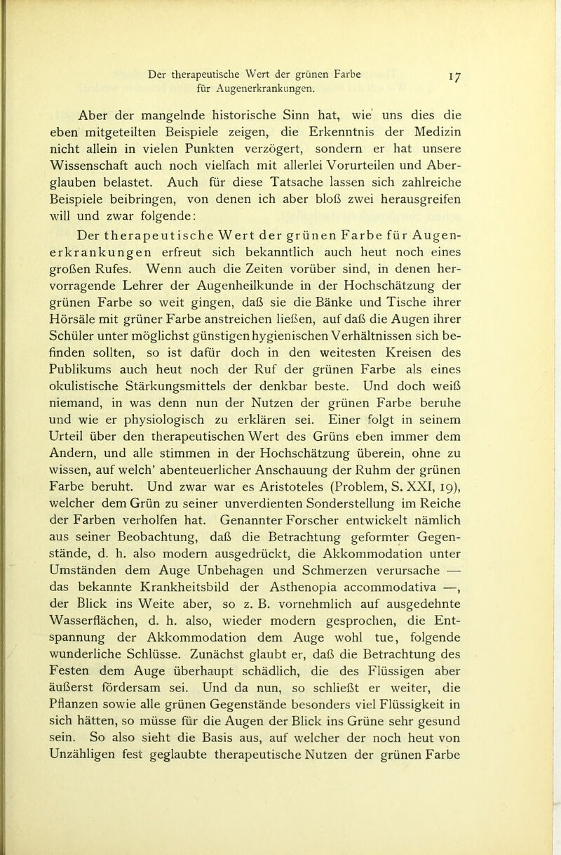 Der therapeutische Wert der grünen Farbe für Augenerkrankungen. 17 Aber der mangelnde historische Sinn hat, wie uns dies die eben mitgeteilten Beispiele zeigen, die Erkenntnis der Medizin nicht allein in vielen Punkten verzögert, sondern er hat unsere Wissenschaft auch noch vielfach mit allerlei Vorurteilen und Aber- glauben belastet. Auch für diese Tatsache lassen sich zahlreiche Beispiele beibringen, von denen ich aber bloß zwei herausgreifen will und zwar folgende: Der therapeutische Wert der grünen Farbe für Augen- erkrankungen erfreut sich bekanntlich auch heut noch eines großen Rufes. Wenn auch die Zeiten vorüber sind, in denen her- vorragende Lehrer der Augenheilkunde in der Hochschätzung der grünen Farbe so weit gingen, daß sie die Bänke und Tische ihrer Hörsäle mit grüner Farbe anstreichen ließen, auf daß die Augen ihrer Schüler unter möglichst günstigen hygienischen Verhältnissen sich be- finden sollten, so ist dafür doch in den weitesten Kreisen des Publikums auch heut noch der Ruf der grünen Farbe als eines okulistische Stärkungsmittels der denkbar beste. Und doch weiß niemand, in was denn nun der Nutzen der grünen Farbe beruhe und wie er physiologisch zu erklären sei. Einer folgt in seinem Urteil über den therapeutischen Wert des Grüns eben immer dem Andern, und alle stimmen in der Hochschätzung überein, ohne zu wissen, auf welch’ abenteuerlicher Anschauung der Ruhm der grünen Farbe beruht. Und zwar war es Aristoteles (Problem, S. XXI, 19), welcher dem Grün zu seiner unverdienten Sonderstellung im Reiche der Farben verholten hat. Genannter Forscher entwickelt nämlich aus seiner Beobachtung, daß die Betrachtung geformter Gegen- stände, d. h. also modern ausgedrückt, die Akkommodation unter Umständen dem Auge Unbehagen und Schmerzen verursache — das bekannte Krankheitsbild der Asthenopia accommodativa —, der Blick ins Weite aber, so z. B. vornehmlich auf ausgedehnte Wasserflächen, d. h. also, wieder modern gesprochen, die Ent- spannung der Akkommodation dem Auge wohl tue, folgende wunderliche Schlüsse. Zunächst glaubt er, daß die Betrachtung des Festen dem Auge überhaupt schädlich, die des Flüssigen aber äußerst fördersam sei. Und da nun, so schließt er weiter, die Pflanzen sowie alle grünen Gegenstände besonders viel Flüssigkeit in sich hätten, so müsse für die Augen der Blick ins Grüne sehr gesund sein. So also sieht die Basis aus, auf welcher der noch heut von Unzähligen fest geglaubte therapeutische Nutzen der grünen Farbe