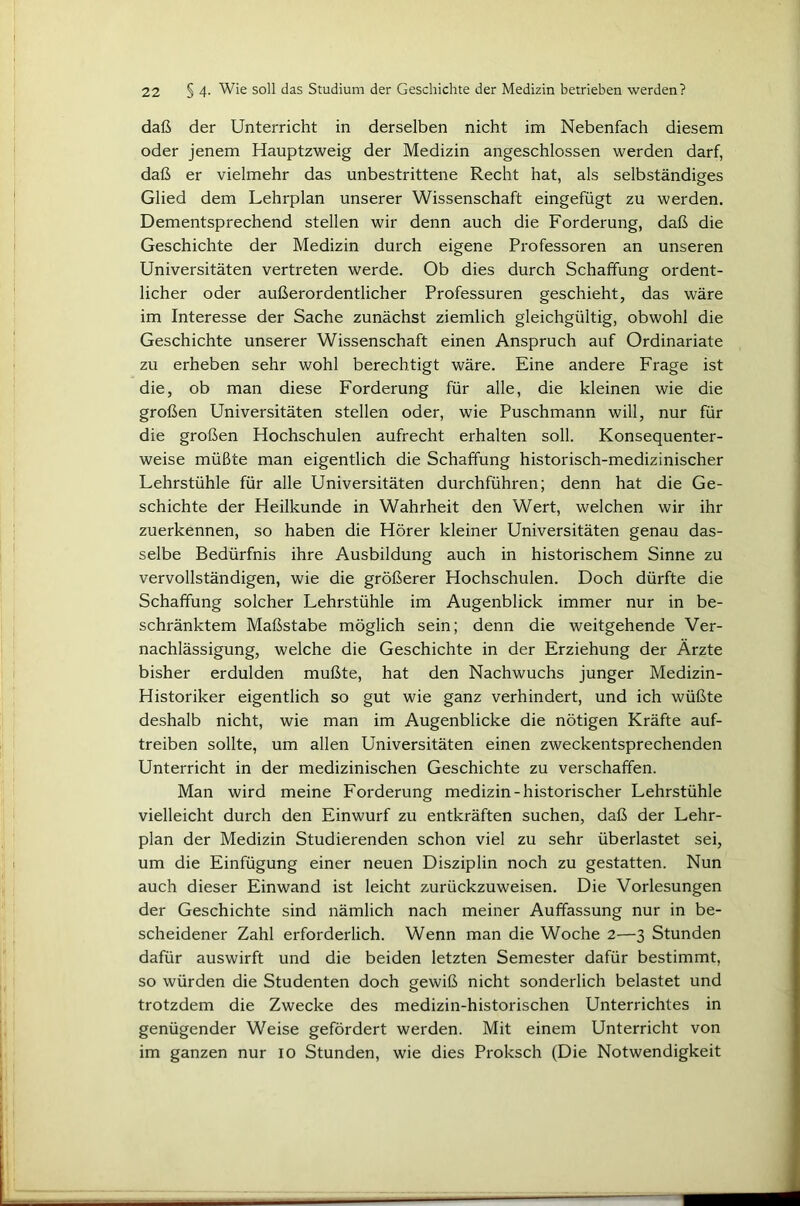 daß der Unterricht in derselben nicht im Nebenfach diesem oder jenem Hauptzweig der Medizin angeschlossen werden darf, daß er vielmehr das unbestrittene Recht hat, als selbständiges Glied dem Lehrplan unserer Wissenschaft eingefügt zu werden. Dementsprechend stellen wir denn auch die Forderung, daß die Geschichte der Medizin durch eigene Professoren an unseren Universitäten vertreten werde. Ob dies durch Schaffung ordent- licher oder außerordentlicher Professuren geschieht, das wäre im Interesse der Sache zunächst ziemlich gleichgültig, obwohl die Geschichte unserer Wissenschaft einen Anspruch auf Ordinariate zu erheben sehr wohl berechtigt wäre. Eine andere Frage ist die, ob man diese Forderung für alle, die kleinen wie die großen Universitäten stellen oder, wie Puschmann will, nur für die großen Hochschulen aufrecht erhalten soll. Konsequenter- weise müßte man eigentlich die Schaffung historisch-medizinischer Lehrstühle für alle Universitäten durchführen; denn hat die Ge- schichte der Heilkunde in Wahrheit den Wert, welchen wir ihr zuerkennen, so haben die Hörer kleiner Universitäten genau das- selbe Bedürfnis ihre Ausbildung auch in historischem Sinne zu vervollständigen, wie die größerer Hochschulen. Doch dürfte die Schaffung solcher Lehrstühle im Augenblick immer nur in be- schränktem Maßstabe möglich sein; denn die weitgehende Ver- nachlässigung, welche die Geschichte in der Erziehung der Ärzte bisher erdulden mußte, hat den Nachwuchs junger Medizin- Historiker eigentlich so gut wie ganz verhindert, und ich wüßte deshalb nicht, wie man im Augenblicke die nötigen Kräfte auf- treiben sollte, um allen Universitäten einen zweckentsprechenden Unterricht in der medizinischen Geschichte zu verschaffen. Man wird meine Forderung medizin-historischer Lehrstühle vielleicht durch den Einwurf zu entkräften suchen, daß der Lehr- plan der Medizin Studierenden schon viel zu sehr überlastet sei, um die Einfügung einer neuen Disziplin noch zu gestatten. Nun auch dieser Einwand ist leicht zurückzuweisen. Die Vorlesungen der Geschichte sind nämlich nach meiner Auffassung nur in be- scheidener Zahl erforderlich. Wenn man die Woche 2—3 Stunden dafür auswirft und die beiden letzten Semester dafür bestimmt, so würden die Studenten doch gewiß nicht sonderlich belastet und trotzdem die Zwecke des medizin-historischen Unterrichtes in genügender Weise gefördert werden. Mit einem Unterricht von im ganzen nur 10 Stunden, wie dies Proksch (Die Notwendigkeit