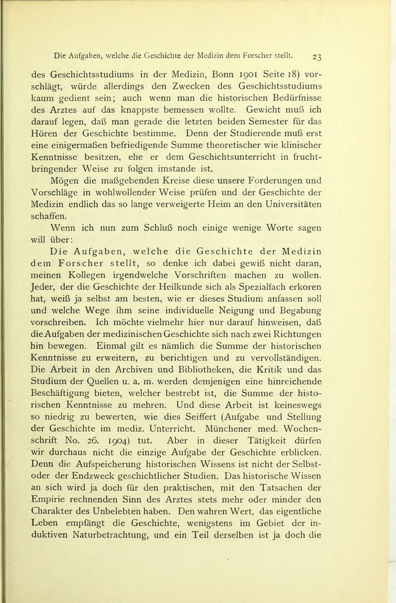 des Geschichtsstudiums in der Medizin, Bonn 1901 Seite 18) vor- schlägt, würde allerdings den Zwecken des Geschichtsstudiums kaum gedient sein; auch wenn man die historischen Bedürfnisse des Arztes auf das knappste bemessen wollte. Gewicht muß ich darauf legen, daß man gerade die letzten beiden Semester für das Hören der Geschichte bestimme. Denn der Studierende muß erst eine einigermaßen befriedigende Summe theoretischer wie klinischer Kenntnisse besitzen, ehe er dem Geschichtsunterricht in frucht- bringender Weise zu folgen imstande ist. Mögen die maßgebenden Kreise diese unsere Forderungen und Vorschläge in wohlwollender Weise prüfen und der Geschichte der Medizin endlich das so lange verweigerte Heim an den Universitäten schaffen. Wenn ich nun zum Schluß noch einige wenige Worte sagen will über; Die Aufgaben, welche die Geschichte der Medizin dem Forscher stellt, so denke ich dabei gewiß nicht daran, meinen Kollegen irgendwelche Vorschriften machen zu wollen. Jeder, der die Geschichte der Heilkunde sich als Spezialfach erkoren hat, weiß ja selbst am besten, wie er dieses Studium anfassen soll und welche Wege ihm seine individuelle Neigung und Begabung vorschreiben. Ich möchte vielmehr hier nur darauf hinweisen, daß die Aufgaben der medizinischen Geschichte sich nach zwei Richtungen hin bewegen. Einmal gilt es nämlich die Summe der historischen Kenntnisse zu erweitern, zu berichtigen und zu vervollständigen. Die Arbeit in den Archiven und Bibliotheken, die Kritik und das Studium der Quellen u. a. m. werden demjenigen eine hinreichende Beschäftigung bieten, welcher bestrebt ist, die Summe der histo- rischen Kenntnisse zu mehren. Und diese Arbeit ist keineswegs so niedrig zu bewerten, wie dies Seiffert (Aufgabe und Stellung der Geschichte im mediz. Unterricht. Münchener med. Wochen- schrift No. 26. 1904) tut. Aber in dieser Tätigkeit dürfen wir durchaus nicht die einzige Aufgabe der Geschichte erblicken. Denn die Aufspeicherung historischen Wissens ist nicht der Selbst- oder der Endzweck geschichtlicher Studien. Das historische Wissen an sich wird ja doch für den praktischen, mit den Tatsachen der Empirie rechnenden Sinn des Arztes stets mehr oder minder den Charakter des Unbelebten haben. Den wahren Wert, das eigentliche Leben empfängt die Geschichte, wenigstens im Gebiet der in- duktiven Naturbetrachtung, und ein Teil derselben ist ja doch die