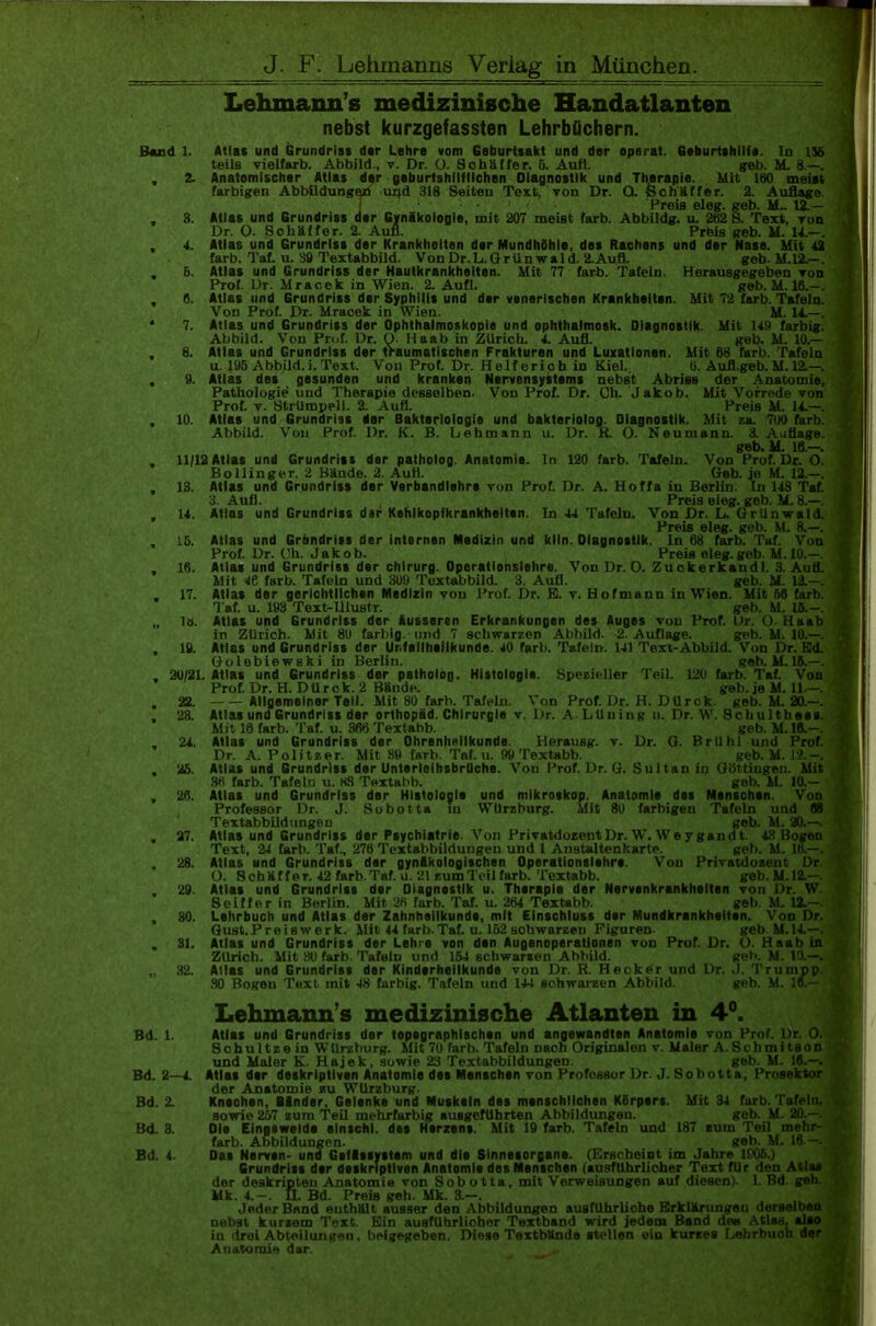 J. F. Lehmanns Verlag in München. Lehmann’s medizinische Handatlanten nebst kurzgefassten Lehrbüchern. Band 1. Atlas und Grundriss dar Lehre vom Geburtsakt und der operat. Geburtshilfe. In 156 teils vielfarb. Abbild., v. Dr. O. Sohäffer. 6. Aufl. geb. M. 8.—. 2. Anatomischer Atlas der geburtshilflichen Diagnostik und Therapie. Mit 180 meist farbigen Abbildungen uijd 318 Seiten Text, von Dr. O. Schäffer. 2. Auflage. I Preis eleg. geb. 1L. 12.— 3. Atlas und Grundriss der Gynäkologie, mit 207 meist färb. Abbildg. u. 282 8. Text, Ton Dr. O. Soliäffer. 2. Aufl. Preis geb. M. 14.—. 4. Atlas und Grundriss der Krankheiten der Mundhöhle, des Rachens und der Nase. Mit 42 färb. Taf. u. 39 Textabbild. VonDr.L.Grünwald. 2.Aufl. geb. M.12.—. 5. Atlas und Grundriss der Hautkrankheiten. Mit 77 färb. Tafeln. Herausgegeben Ton Prof. Dr. Mracek in Wien. 2. Aufl. geb. M. 16.—. 6. Atlas und Grundriss der Syphilis und dar venerischen Krankheiten. Mit 72 färb. Tafeln. Von Prof. Dr. Mraoek in Wien. M. 14.—. 7. Atlas und Grundriss der Ophthalmoskopie und ophthalmosk. Diagnostik. Mit 149 farbig. Abbild. Von Prof. Dr. O. Ilaab in Zürich. 4. Aufl. geb. M. 10.— 8. Atlas und Grundriss der traumatischen Frakturen und Luxationen. Mit 68 färb. Tafeln u. 195 Abbild, i. Text. Von Prof. Dr. Helfericb in Kiel. b. Aufl.geb. M. 12.—. 9. Atlas des gesunden und kranken Nervensystems nebst Abriss der Anatomie, Pathologie und Therapie desselben. Von Prof. Dr. Cb. Jakob. Mit Vorrede von Prof. v. Strümpell. 2. Aufl. Preis M. 14.—. 10. Atlas und Grundriss der Bakteriologie und bakteriolog. Diagnostik. Mit za. 700 färb. Abbild. Von Prof. Dr. K. B. Lehmann u. Dr. R. O. Neumann. 3. Auflage. geb. M. 16.—. 11/12 Atlas und Grundriss der patholog. Anatomie, ln 120 färb. Tafeln. Von Prof. Dr. O. Bollinger. 2 Bände. 2. Aufl. Geb. je M. 12.—. 13. Atlas und Grundriss der Verbandlehra von Prof. Dr. A. Hoffa in Berlin. In 148 Taf. 3. Aufl. Preis eleg. geb. M. 8.—. 14. Atlas und Grundriss dar Kehlkopfkrankheiten. In 44 Tafeln. Von Dr. L. Grünwald. Preis eleg. geb. M. 8.—. 16. Atlas und Grundriss der internen Medizin und klln. Diagnostik, ln 68 färb. Taf. Von Prof. Dr. Oh. Jakob. Preis eleg.geb. M. 10.—. 16. Atlas und Grundriss der Chirurg. Operatlonslehre. Von Dr. O. Zuokerkandl. 3. Aufl. Mit 4ß färb. Tafeln und 309 Toxtabbild. 3. Aufl. geb. M. 13.—. 17. Atlas der gerichtlichen Medizin vou Prof. Dr. E. v. Hofmann in Wien. Mit 56 färb. Taf. u. 193 Text-lllustr. . geh. M. 16.—. lö. Atlas und Grundriss der äusseren Erkrankungen des Auges von Prof. Dr. O-Haab in Zürich. Mit 80 farbig, und 7 schwarzen Abbild. 2. Auflage. geb. M. 10.—. 19. Atlas und Grundriss der Unfallheilkunde. 40 färb. Tafeln. 141 Text-Abbild. Von Dr. Ed. Golebiewski in Berlin. geb. M. 16.—. 20/21. Atlas und Grundriss der patholog. Histologie. Spezieller Teil. 120 färb. Taf. Von Prof. Dr. H. DUrok. 2 Bände. gel). je M. 11.—. 22. Allgemeiner Teil. Mit 80 färb. Tafeln. Von Prof. Dr. H. D U r c k. geb. M. 20.—. 23. Attas und Grundriss der orthopad. Chirurgie v. l)r. A. Lüning u. Dr. W. Schultbees. Mit 16 färb. Taf. u. 366 Textabb. geb. M. 16.—. 24. Atlas und Grundriss der Ohrenheilkunde. 1-lerausg. v. Dr. G. Brühl und Prof. Dr. A. Politzer. Mit 89 färb. Taf. u. 99 Textabb. geb. M. 12.—. 25. Atlas und Grundriss der Untsrlelhsbrllche. Von Prof. Dr. G. Sultan iti Güttingen. Mit 36 färb. Tafeln u. HS Textabb. geb. M. 10.— 26. Atlas und Grundriss dar Histologie und mikroskop. Anatomie des Manschen. Von Professor Dr. J. Sobotta in Würzburg. Mit 80 farbigen Tafeln - Textabbildungen geb 27. Atlas und Grundriss der Psychiatrie. Von Privatdozent Dr. W. We ygandt Text, 24 färb. Taf., 276 Textabbildungen und 1 Anstaltenkarte. geb. M. 16.— 28. Atlas und Grundriss dar gynäkologischen Operationslehre. Von Privatdozent Dr O. Schäffer. 42 färb.Taf. u. 21 zumTeilfärb. Textabb. geb.M.12.—. 29. Atlas und Grundriss der Diagnostik u. Therapie der Nervenkrankheiten von l)r. W. Sei ff er in Berlin. Mit 26 färb. Taf. u. 264 Textabb. geh. M. 12.—. 30. Lehrbuch und Atlas der Zahnheilkunde, mit Einschluss der Mundkrankhsltsn. Von Dr. Gust.Preiswerk. Mit 44 färb.Taf. u. 152 sohwarzen Figuren- geb. M.14.—. 31. Atlas und Grundriss der Lehre von den Augenoperationen von Prof. Dr. O. Haab in Zürich. Mit 80 färb. Tafeln und 154 schwarzen Abbild. geh. M. 10.—. 32. Alias und Grundriss der Kinderheilkunde von Dr. R. Hecker und Dr. J. Trumpp. 30 Bogen Text mit 48 farbig. Tafeln und 144 schwarzen Abbild. geb. M. 16.— Lehmann’s medizinische Atlanten in 4°. Bd. 1. Atlas und Grundriss der topographischen und angewandten Anatomie von Prof. Dr. O. Scbultze in Wtlrzburg. Mit 70 färb. Tafeln naon Originalen v. Maler A.Schmitson und Maler K. Hajek, sowie 23 Textabbildungen. geb. M. 16.—. Bd. 2—4. Atlas dsr deskriptiven Anatomie da« Menschen von Professor Dr. J. Sobotta, Prosektor der Anatomie zu Würzburg. Bd. 2. Knochen, Bänder, Gelenke und Muskeln des menschlichen Körpers. Mit 34 färb. Tafeln. sowie 257 zum Teil mehrfarbig ausgefübrten Abbildungen. geb. M. 20.— Bd. 3. Die Eingswelda elntchl. des Herzens. Mit 19 färb. Tafeln und 187 zum Teil mehr- farb. Abbildungen. geh. M. 16.—. Das Nerven- und Gsflssystam und die Sinnesorgane. (Erscheint im Jahre 1906.) Grundriss dar deskriptiven Anatomie des Menschen (ausführlicher Text für den Atlas der deskripteu Anatomie von Sobotta, mit Verweisungen auf diesen). I. Bd. geh. Mk. 4.—. IL Bd. Preis geh. Mk. 3.—. Jeder Band enthält ausser den Abbildungen ausführliche Erklärungen derselben nebst kurzem Text. Ein ausfübrliobor Textband wird jedem Band den Atlas, alao in drei Abteilungen, beigegeben. Diese Textbttnde stellen ein kurzes Lehrbuoh der Anatomie dar. lin. Von i und 68 b. M. 20.-. 43 Bogen K 14 1K Bd. 4.
