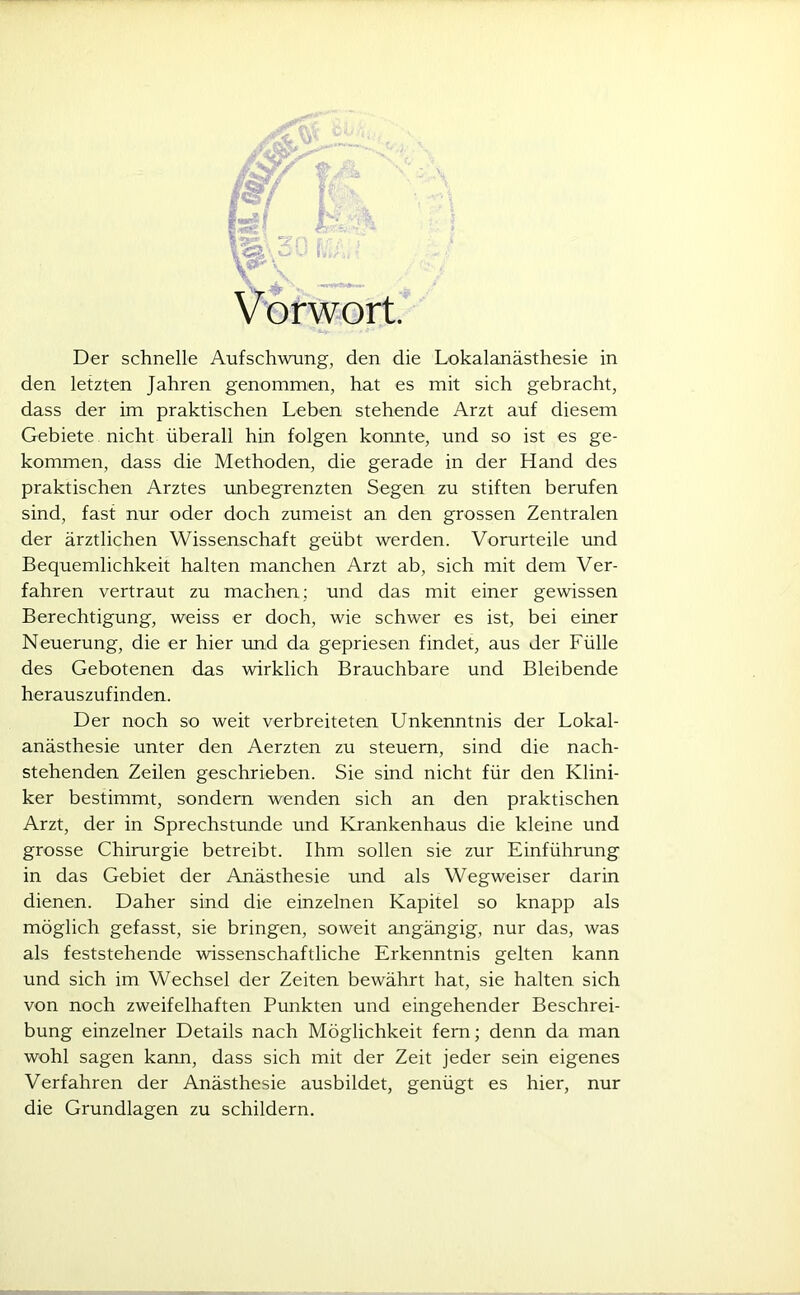 Vorwort. Der schnelle Aufschwung, den die Lokalanästhesie in den letzten Jahren genommen, hat es mit sich gebracht, dass der im praktischen Leben stehende Arzt auf diesem Gebiete nicht überall hin folgen konnte, und so ist es ge- kommen, dass die Methoden, die gerade in der Hand des praktischen Arztes unbegrenzten Segen zu stiften berufen sind, fast nur oder doch zumeist an den grossen Zentralen der ärztlichen Wissenschaft geübt werden. Vorurteile und Bequemlichkeit halten manchen Arzt ab, sich mit dem Ver- fahren vertraut zu machen: und das mit einer gewissen Berechtigung, weiss er doch, wie schwer es ist, bei einer Neuerung, die er hier und da gepriesen findet, aus der Fülle des Gebotenen das wirklich Brauchbare und Bleibende herauszufinden. Der noch so weit verbreiteten Unkenntnis der Lokal- anästhesie unter den Aerzten zu steuern, sind die nach- stehenden Zeilen geschrieben. Sie sind nicht für den Klini- ker bestimmt, sondern wenden sich an den praktischen Arzt, der in Sprechstunde und Krankenhaus die kleine und grosse Chirurgie betreibt. Ihm sollen sie zur Einführung in das Gebiet der Anästhesie und als Wegweiser darin dienen. Daher sind die einzelnen Kapitel so knapp als möglich gefasst, sie bringen, soweit angängig, nur das, was als feststehende wissenschaftliche Erkenntnis gelten kann und sich im Wechsel der Zeiten bewährt hat, sie halten sich von noch zweifelhaften Punkten und eingehender Beschrei- bung einzelner Details nach Möglichkeit fern; denn da man wohl sagen kann, dass sich mit der Zeit jeder sein eigenes Verfahren der Anästhesie ausbildet, genügt es hier, nur die Grundlagen zu schildern.