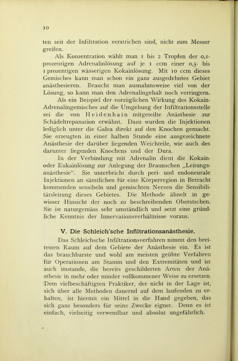 IO ten seit der Infiltration verstrichen sind, nicht zum Messer greifen. Als Konzentration wählt man i bis 2 Tropfen der 0,1- prozentigen Adrenalinlösung auf je 1 ccm einer 0,5- bis 1 prozentigen wässerigen Kokainlösung. Mit 10 ccm dieses Gemisches kann man schon ein ganz ausgedehntes Gebiet anästhesieren. Braucht man ausnahmsweise viel von der Lösung, so kann man den Adrenalingehalt noch verringern. Als ein Beispiel der vorzüglichen Wirkung des Kokain- Adrenalingemisches auf die Umgebung der Infiltrationsstelle sei die von Heidenhain mitgeteilte Anästhesie zur Schädeltrepanation erwähnt. Dazu wurden die Injektionen lediglich unter die Galea direkt auf den Knochen gemacht. Sie erzeugten in einer halben Stunde eine ausgezeichnete Anästhesie der darüber liegenden Weichteile, wie auch des darunter liegenden Knochens und der Dura. In der Verbindung mit Adrenalin dient die Kokain- oder Eukainlösung zur Anlegung der Braunschen „Leitungs- anästhesie“. Sie unterbricht durch peri- und endoneurale Injektionen an sämtlichen für eine Körperregion in Betracht kommenden sensibeln und gemischten Nerven die Sensibili- tätsleitung dieses Gebietes. Die Methode ähnelt in ge- wisser Hinsicht der noch zu beschreibenden Oberstschen. Sie ist naturgemäss sehr umständlich und setzt eine gründ- liche Kenntnis der Innervationsverhältnisse voraus. V. Die Schleich’sche Infiltrationsanästhesie. Das Schleichsche Infiltrations verfahren nimmt den brei- testen Raum auf dem Gebiete der Anästhesie ein. Es ist das brauchbarste und wohl am meisten geübte Verfahren für Operationen am Stamm und den Extremitäten und ist auch imstande, die bereits geschilderten Arten der Anä- sthesie in mehr oder minder vollkommener Weise zu ersetzen. Dem vielbeschäftigten Praktiker, der nicht in der Lage ist, sich über alle Methoden dauernd auf dem laufenden zu er- halten, ist hiermit ein Mittel in die Hand gegeben, das sich ganz besonders für seine Zwecke eignet. Denn es ist einfach, vielseitig verwendbar und absolut ungefährlich.