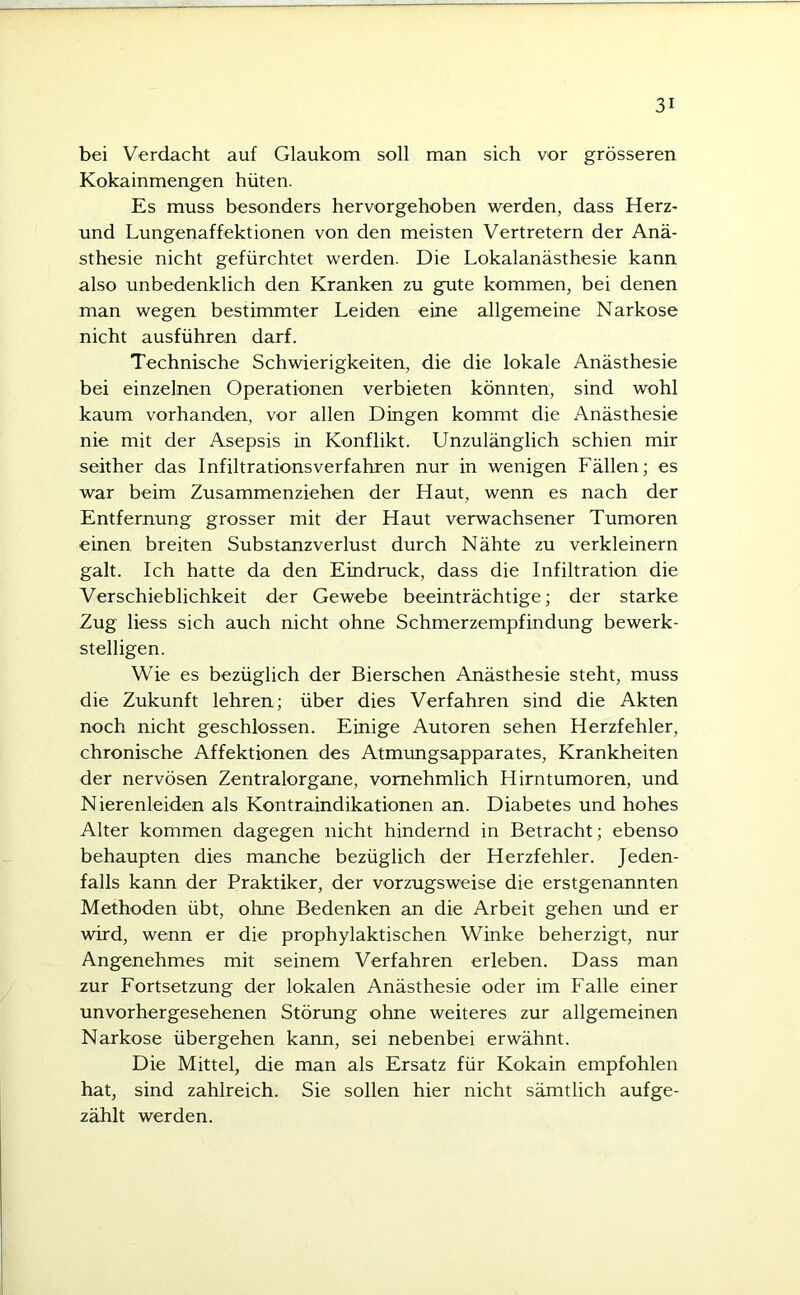 bei Verdacht auf Glaukom soll man sich vor grösseren Kokainmengen hüten. Es muss besonders hervorgehoben werden, dass Herz- und Lungenaffektionen von den meisten Vertretern der Anä- sthesie nicht gefürchtet werden. Die Lokalanästhesie kann also unbedenklich den Kranken zu gute kommen, bei denen man wegen bestimmter Leiden eine allgemeine Narkose nicht ausführen darf. Technische Schwierigkeiten, die die lokale Anästhesie bei einzelnen Operationen verbieten könnten, sind wohl kaum vorhanden, vor allen Dingen kommt die Anästhesie nie mit der Asepsis in Konflikt. Unzulänglich schien mir seither das Infiltrationsverfahren nur in wenigen Fällen; es war beim Zusammenziehen der Haut, wenn es nach der Entfernung grosser mit der Haut verwachsener Tumoren einen breiten Substanzverlust durch Nähte zu verkleinern galt. Ich hatte da den Eindruck, dass die Infiltration die Verschieblichkeit der Gewebe beeinträchtige; der starke Zug liess sich auch nicht ohne Schmerzempfindung bewerk- stelligen. Wie es bezüglich der Bierschen Anästhesie steht, muss die Zukunft lehren; über dies Verfahren sind die Akten noch nicht geschlossen. Einige Autoren sehen Herzfehler, chronische Affektionen des Atmungsapparates, Krankheiten der nervösen Zentralorgane, vornehmlich Hirntumoren, und Nierenleiden als Kontraindikationen an. Diabetes und hohes Alter kommen dagegen nicht hindernd in Betracht; ebenso behaupten dies manche bezüglich der Herzfehler. Jeden- falls kann der Praktiker, der vorzugsweise die erstgenannten Methoden übt, ohne Bedenken an die Arbeit gehen und er wird, wenn er die prophylaktischen Winke beherzigt, nur Angenehmes mit seinem Verfahren erleben. Dass man zur Fortsetzung der lokalen Anästhesie oder im Falle einer unvorhergesehenen Störung ohne weiteres zur allgemeinen Narkose übergehen kann, sei nebenbei erwähnt. Die Mittel, die man als Ersatz für Kokain empfohlen hat, sind zahlreich. Sie sollen hier nicht sämtlich aufge- zählt werden.