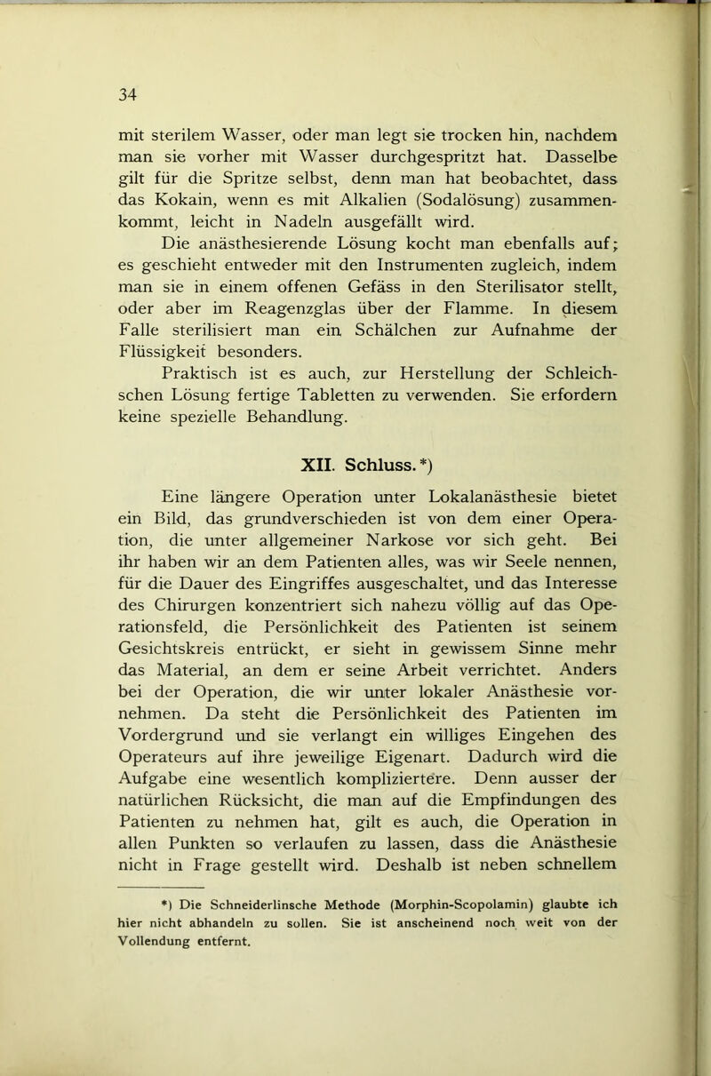 mit sterilem Wasser, oder man legt sie trocken hin, nachdem man sie vorher mit Wasser durchgespritzt hat. Dasselbe gilt für die Spritze selbst, denn man hat beobachtet, dass das Kokain, wenn es mit Alkalien (Sodalösung) zusammen- kommt, leicht in Nadeln ausgefällt wird. Die anästhesierende Lösung kocht man ebenfalls auf; es geschieht entweder mit den Instrumenten zugleich, indem man sie in einem offenen Gefäss in den Sterilisator stellt, oder aber im Reagenzglas über der Flamme. In diesem Falle sterilisiert man ein Schälchen zur Aufnahme der Flüssigkeit besonders. Praktisch ist es auch, zur Herstellung der Schleich- schen Lösung fertige Tabletten zu verwenden. Sie erfordern keine spezielle Behandlung. XII. Schluss. *) Eine längere Operation unter Lokalanästhesie bietet ein Bild, das grundverschieden ist von dem einer Opera- tion, die unter allgemeiner Narkose vor sich geht. Bei ihr haben wir an dem Patienten alles, was wir Seele nennen, für die Dauer des Eingriffes ausgeschaltet, und das Interesse des Chirurgen konzentriert sich nahezu völlig auf das Ope- rationsfeld, die Persönlichkeit des Patienten ist seinem Gesichtskreis entrückt, er sieht in gewissem Sinne mehr das Material, an dem er seine Arbeit verrichtet. Anders bei der Operation, die wir unter lokaler Anästhesie vor- nehmen. Da steht die Persönlichkeit des Patienten im Vordergrund und sie verlangt ein williges Eingehen des Operateurs auf ihre jeweilige Eigenart. Dadurch wird die Aufgabe eine wesentlich kompliziertere. Denn ausser der natürlichen Rücksicht, die man auf die Empfindungen des Patienten zu nehmen hat, gilt es auch, die Operation in allen Punkten so verlaufen zu lassen, dass die Anästhesie nicht in Frage gestellt wird. Deshalb ist neben schnellem *) Die Schneiderlinsche Methode (Morphin-Scopolamin) glaubte ich hier nicht abhandeln zu sollen. Sie ist anscheinend noch weit von der Vollendung entfernt.