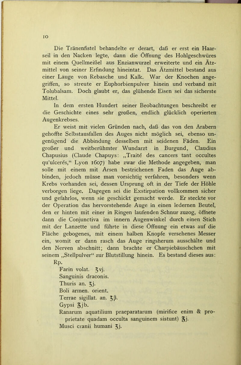 IO Die Tränenfistel behandelte er derart, daß er erst ein Haar- seil in den Nacken legte, dann die Öffnung des Hohlgeschwüres mit einem Quellmeißel aus Enzianwurzel erweiterte und ein Ätz- mittel von seiner Erfindung hineintat. Das Ätzmittel bestand aus einer Lauge von Rebasche und Kalk. War der Knochen ange- griffen, so streute er Euphorbienpulver hinein und verband mit Tolubalsam. Doch glaubt er, das glühende Eisen sei das sicherste Mittel. In dem ersten Hundert seiner Beobachtungen beschreibt er die Geschichte eines sehr großen, endlich glücklich operierten Augenkrebses. Er weist mit vielen Gründen nach, daß das von den Arabern gehoffte Selbstausfallen des Auges nicht möglich sei, ebenso un- genügend die Abbindung desselben mit seidenen Fäden. Ein großer und weitberühmter Wundarzt in Burgund, Claudius Chapusius (Claude Chapuys: ,,Traitd des cancers tant occultes qu’ulceres,“ Lyon 1607) habe zwar die Methode angegeben, man solle mit einem mit Arsen bestrichenen Faden das Auge ab- binden, jedoch müsse man vorsichtig verfahren, besonders wenn Krebs vorhanden sei, dessen Ursprung oft in der Tiefe der Höhle verborgen liege. Dagegen sei die Exstirpation vollkommen sicher und gefahrlos, wenn sie geschickt gemacht werde. Er steckte vor der Operation das hervorstehende Auge in einen ledernen Beutel, den er hinten mit einer in Ringen laufenden Schnur zuzog, öffnete dann die Conjunctiva im innern Augenwinkel durch einen Stich mit der Lanzette und führte in diese Öffnung ein etwas auf die Fläche gebogenes, mit einem halben Knopfe versehenes Messer ein, womit er dann rasch das Auge ringsherum ausschälte und den Nerven abschnitt; dann brachte er Charpiebäuschchen mit seinem ,,Stellpulver“ zur Blutstillung hinein. Es bestand dieses aus: Rp. Farin volat. 5U. Sanguinis draconis. Thuris an. 5j- Boli armen. Orient. Terrae sigillat. an. 5ß- Gypsi 5Jb. Ranarum aquatilium praeparatarum (mirifice enim & pro- prietate quadam occulta sanguinem sistunt) 5j- Musci cranii humani 5j-