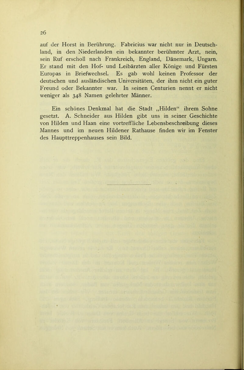 auf der Horst in Berührung. Fabricius war nicht nur in Deutsch- land, in den Niederlanden ein bekannter berühmter Arzt, nein, sein Ruf erscholl nach Frankreich, England, Dänemark, Ungarn. Er stand mit den Hof- und Leibärzten aller Könige und Fürsten Europas in Briefwechsel. Es gab wohl keinen Professor der deutschen und ausländischen Universitäten, der ihm nicht ein guter Freund oder Bekannter war. In seinen Centurien nennt er nicht weniger als 348 Namen gelehrter Männer. Ein schönes Denkmal hat die Stadt ,,Hilden“ ihrem Sohne gesetzt. A. Schneider aus Hilden gibt uns in seiner Geschichte von Hilden und Haan eine vortreffliche Lebensbeschreibung dieses Mannes und im neuen Hildener Rathause finden wir im Fenster des Haupttreppenhauses sein Bild.