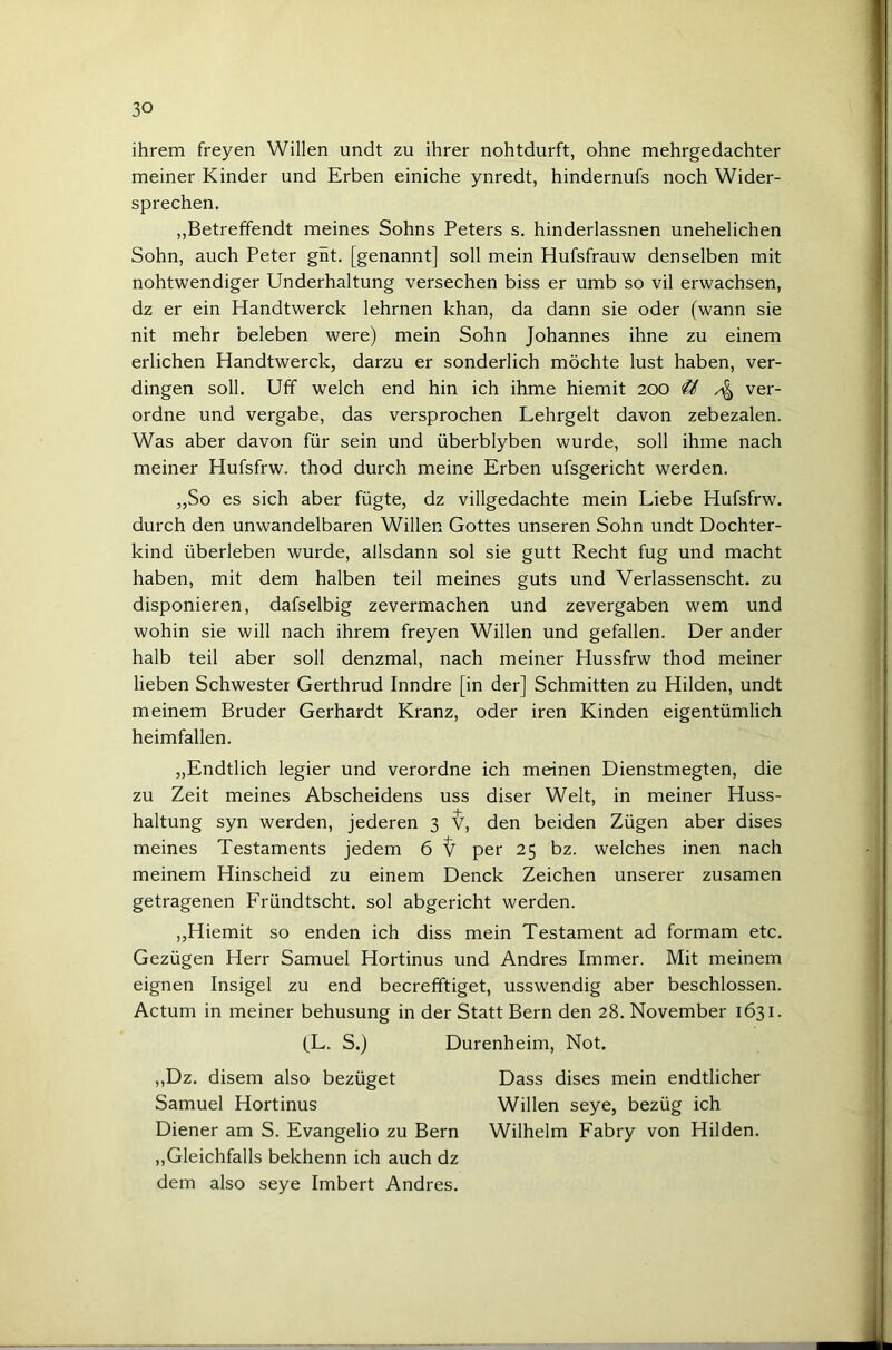 ihrem freyen Willen undt zu ihrer nohtdurft, ohne mehrgedachter meiner Kinder und Erben einiche ynredt, hindernufs noch Wider- sprechen. „Betreffendt meines Sohns Peters s. hinderlassnen unehelichen Sohn, auch Peter gnt. [genannt] soll mein Hufsfrauw denselben mit notwendiger Underhaltung versechen biss er umb so vil erwachsen, dz er ein Handtwerck lehrnen khan, da dann sie oder (wann sie nit mehr beleben were) mein Sohn Johannes ihne zu einem erlichen Handtwerck, darzu er sonderlich möchte lust haben, ver- dingen soll. Uff welch end hin ich ihme hiemit 200 'U ver- ordne und vergäbe, das versprochen Lehrgelt davon zebezalen. Was aber davon für sein und überblyben wurde, soll ihme nach meiner Hufsfrw. thod durch meine Erben ufsgericht werden. „So es sich aber fügte, dz villgedachte mein Liebe Hufsfrw. durch den unwandelbaren Willen Gottes unseren Sohn undt Dochter- kind überleben wurde, allsdann sol sie gutt Recht fug und macht haben, mit dem halben teil meines guts und Verlassenscht. zu disponieren, dafselbig zevermachen und zevergaben wem und wohin sie will nach ihrem freyen Willen und gefallen. Der ander halb teil aber soll denzmal, nach meiner Hussfrw thod meiner lieben Schwester Gerthrud Inndre [in der] Schmitten zu Hilden, undt meinem Bruder Gerhardt Kranz, oder iren Kinden eigentümlich heimfallen. „Endtlich legier und verordne ich meinen Dienstmegten, die zu Zeit meines Abscheidens uss diser Welt, in meiner Huss- haltung syn werden, jederen 3 den beiden Zügen aber dises meines Testaments jedem 6 ^ per 25 bz. welches inen nach meinem Hinscheid zu einem Denck Zeichen unserer zusamen getragenen Fründtscht. sol abgericht werden. „Hiemit so enden ich diss mein Testament ad formam etc. Gezügen Herr Samuel Hortinus und Andres Immer. Mit meinem eignen Insigel zu end becrefftiget, usswendig aber beschlossen. Actum in meiner behusung in der Statt Bern den 28. November 1631. (L. S.) Durenheim, Not, ,,Dz. disem also bezüget Dass dises mein endtlicher Samuel Hortinus Willen seye, bezüg ich Diener am S. Evangelio zu Bern Wilhelm Fabry von Hilden. ,,Gleichfalls bekhenn ich auch dz dem also seye Imbert Andres.