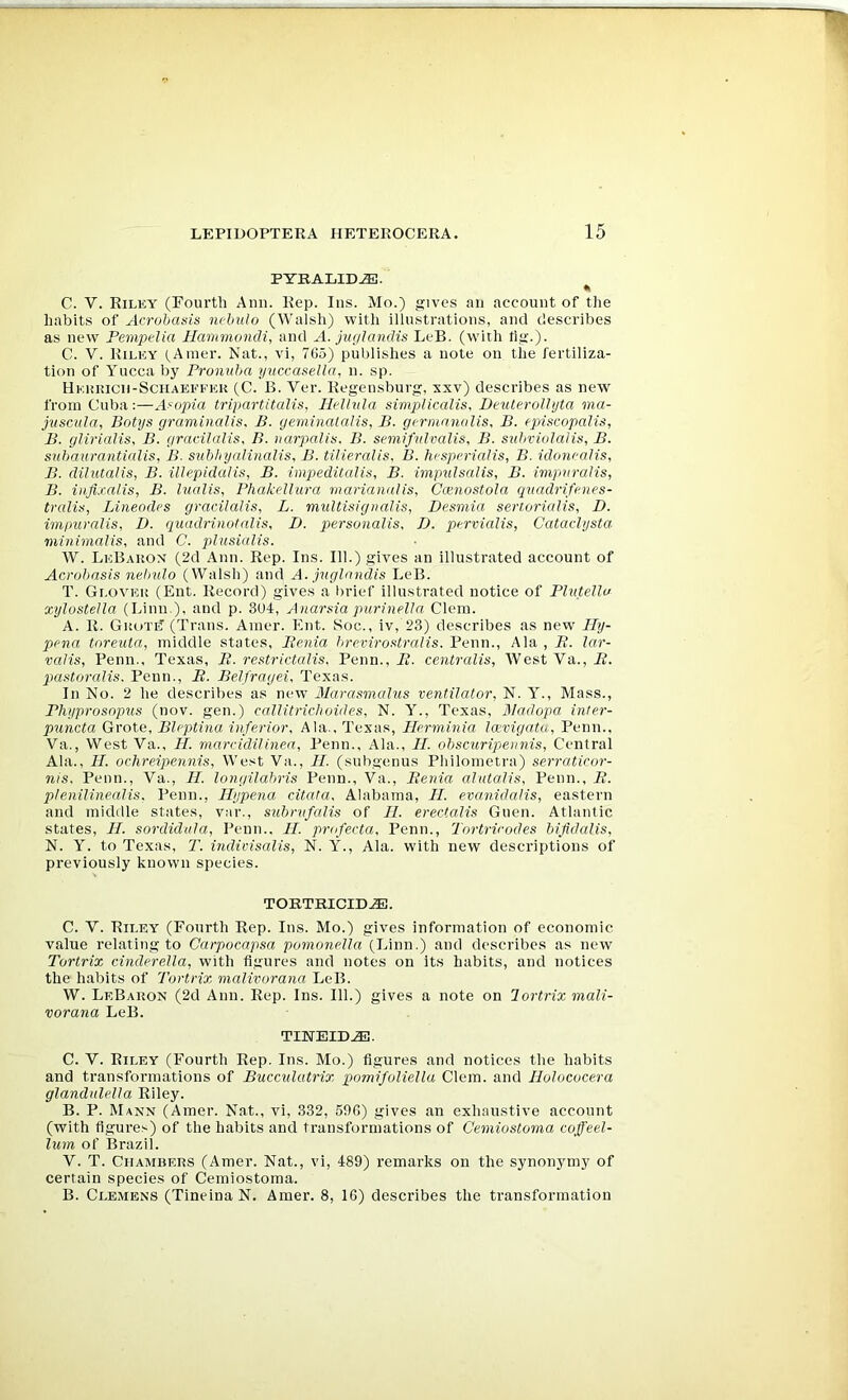 PYRALIDJE. « C. V. Riley (Fourth Arm. Rep. Ins. Mo.) gives an account of the habits of Acrobasis nebulo (Walsh) with ilinstrations, and describes as new Fempelia Hammondi, and A. jngJandis LeB. (with tig.). C. V. Riley (.Amer. Nat., vi, 765) publishes a note on the fertiliza- tion of Yucca by Pronuba yuccasella, n. sp. Hehrich-Schaeefek (C. B. Ver. Regensburg, xxv) describes as new from Cuba:—A^opia tripartitalis, Hellvla simpikalis, DeuteroUijta ma- juscula, Botys graminalis. B. geminatalis, B. germnnolis, B. episcopalis, B. glirialis, B. gracilalis, B. narpalis. B. seniiftdvalis, B. subviolalis, B. sxibaurantialis, B. siibhyalinalis, B. tilieralis, B. hespmalis, B. idoncalis, B. dilutalis, B. illepidalis, B. impeditalis, B. impitlsalis, B. imptiralis, B. inji.ralis, B. lualis, Phakdlura rnarianalis, Ccenostola qitadrifenes- tralis, Lineod('s gracilalis, L. multisignalis, Desmia serr.orialis, D. impuralis, I), quadrinotalis, D. personalis, I), pervialis, Cataclysta- niinimalis, and C. plusialis. W. LeBakon (2d Ann. Rep. Ins. 111.) gives an illustrated account of Acrobasis nebulo (Walsh) and A. juglandis LeB. T. Glover (Ent. Record) gives a brief Illustrated notice of Plutello xylostella (Linn.), and p. 304, Anarsia purinella Clem. A. R. Grote (Trans. Araer. Ent. Soc., Iv, 23) describes as new Ily- pena toreuta, middle states, Benia hrevirostralis. Penn., Ala , B. lar- valis, Penn., Texas, B. restrictalis, Penn., i?. centralis, WestVa.,i?. pastoralis. Penn., B. Belfragei, Texas. In No. 2 he describes as new Marasmalus ventilator, N. Y., Mass., Phyprosnpus (nov. gen.) callitriclioides, N. Y., Texas, Aladopa inter- puncta Grote, Bleptina inferior, Ala., Texas, Herminia laevigata, Penn., Va., West Va., H. marcidilinea, Penn., Ala., II. obscuripennis, Central Ala., II. ochreipennis. West Va., II. (siibgenus Philometra) serraticor- nis. Penn., Va., II. longilahris Penn., Va., Benia alutalis, Penn., B. plenilinealis. Penn., Ilypena citata, Alabama, II. evanidalis, eastern and middle states, var., subrvfalis of II. erectalis Guen. Atlantic states, II. sordidula, Penn.. H. profecta, Penn., Tortrirodes bifldalis, N. Y. to Texas, T. indivisalis, N. Y., Ala. with new descriptions of previously known species. TORTRICIDJE. C. V. Riley (Fourth Rep. Ins. Mo.) gives information of economic value relating to Carpocapsa pomoriella (Linn.) and describes as new Torlrix Cinderella, with figures and notes on its habits, and notices the habits of Tortrix malivorana LeB. W. LeBaron (2d Ann. Rep. Ins. 111.) gives a note on lortrix mali- vorana LeB. TINEID^. C. V. Riley (Fourth Rep. Ins. Mo.) figures and notices the habits and transformations of Bucculatrix pomifoliella Clem, and Ilolococera glandnlella Riley. B. P. Mann (Amer. Nat., vi, 332, 596) gives an exhaustive account (with figures) of the habits and transformations of Cemiostoma coffeel- lum of Brazil. V. T. Chambers (Amer. Nat., vi, 489) remarks on the synonymy of certain species of Cemiostoma. B. Clemens (Tineina N. Amer. 8, 16) describes the transformation