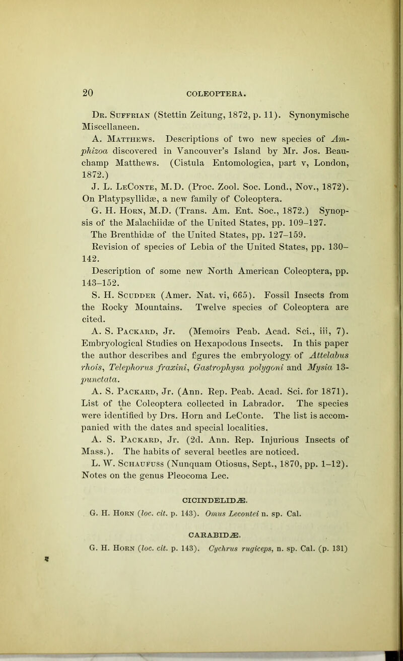 Dr. Suffrian (Stettin Zeitung, 1872, p. 11). Synonymische Miscellaneeu. A. Matthews. Descriptions of two new species of Am- pJiizoa discovered in Vancouver’s Island by Mr. Jos. Beau- champ Matthews. (Cistula Entomologica, part v, London, 1872.) J. L. LeConte, M.D. (Proc. Zool. Soc. Lond., Nov., 1872). On Platypsyllidse, a new family of Coleoptera. G. H. Horn, M.D. (Trans. Am. Ent. Soc., 1872.) Synop- sis of the Malachiidm of the United States, pp. 109-127. The Brenthidm of the United States, pp. 127-159. Revision of species of Lebia of the United States, pp. 130- 142. Description of some new North American Coleoptera, pp. 143-152. S. H. ScuDDER (Amer. Nat. vi, 665). Fossil Insects from the Rocky Mountains. Twelve species of Coleoptera are cited. A. S. Packard, Jr. (Memoirs Peab. Acad. Sci., iii, 7). Embryological Studies on Hexapodous Insects. In this paper the author describes and figures the embryology of Attelabus rhois, Telephorus fi-axini, Gastrophysa polygoni and Mysia 13- punctata. A. S. Packard, Jr. (Ann. Rep. Peab. Acad. Sci. for 1871). List of the Coleoptera collected in Labrador. The species were identified by Drs. Horn and LeConte. The list is accom- panied with the dates and special localities. A. S. Packard, Jr. (2d. Ann. Rep. Injurious Insects of Mass.). The habits of several beetles are noticed. L. W. ScHAUFUss (Nunquam Otiosus, Sept., 1870, pp. 1-12). Notes on the genus Pleocoma Lee. CICINDELID.®. G. H. Horn {loc. cit. p. 143). Omus Lecontei n. sp. Cal. CAEABID.®. G. H. Horn (loc. cit. p. 143). Cychrus rugiceps, n. sp. Cal. (p. 131)