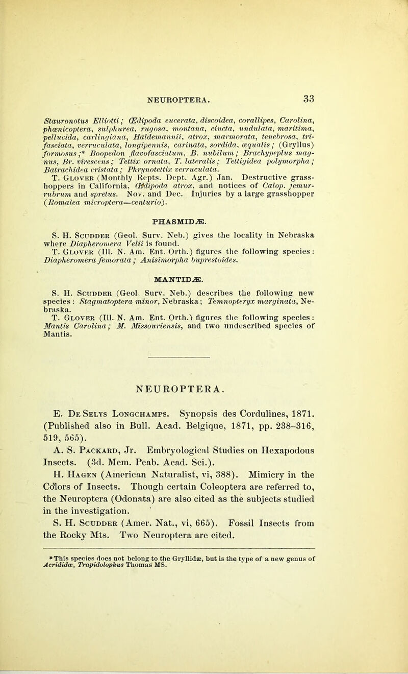 Stauronotus EUiotti; (Edipoda eucerata, discoidea, corallipes, Carolina, phcenicoptera, sulphurea, rugosa. montana, cincta, undulaia, maritima, pellucida, carlingiana, Haldemannii, atrox, marmorata, tenebrosa, tri- fasciata, verruvulata, longipennis, carinata, sordida, cequalis; (Gryllus) formosus ;* Boopedon flavofasciatum. B. nubilum; Brachypeplus mag- nus, Br. virescens; Tettix ornata, T. lateralis; Tettiyidea polymorpha; Batrachidea eristata ; Phrynotettix verniculata. T. Glover (Monthly Repts. Dept. Agr.) Jan. Destructive grass- hoppers in California, (Edipoda atrox, and notices of Calop. Jemur- rubrum and spretus. Nov. and Dec. Injuries by a large grasshopper iBomalea microptera=centiirio). PHASMLD-®. S. H. ScuDDER (Geol. Surv. Neb.) gives the locality in Nebraska where Diapheromera Velii is found. T. Glover (111. N. Am. Ent. Orth.) figures the following species: Diapheromera femorata ; Anisimorpha buprestoides. MANTID.®. S. H. ScuDDER (Geol. Surv. Neb.) describes the following new species : Stagmatoptera minor, Nebraska; Temnopteryx marginata, Ne- braska. T. Glover (111. N. Am. Ent. Orth.) figures the following species: Mantis Carolina; M. Missouriensis, and two undescribed species of Mantis. NEUROPTERA. E. De Selys Longchamps. Synopsis des Cordulines, 1871. (Published also in Bull. Acad. Belgique, 1871, pp. 238-316, 519, 565). A. S. Packard, Jr. Embryological Studies on Hexapodous Insects. (3d. Mem. Peab. Acad. Sci.). H. Hagen (American Naturalist, vi, 388). Mimicry in the Cdlors of Insects. Though certain Coleoptera are referred to, the Neuroptera (Odonata) are also cited as the subjects studied in the investigation. S. H. ScuDDER (Araer. Nat., vi, 665). Fossil Insects from the Rocky Mts. Two Neuroptera are cited. ♦This species does not belong to the Gryllidae, but is the type of a new genus of Acrididm, Trapidolophus Thomas’ MS.