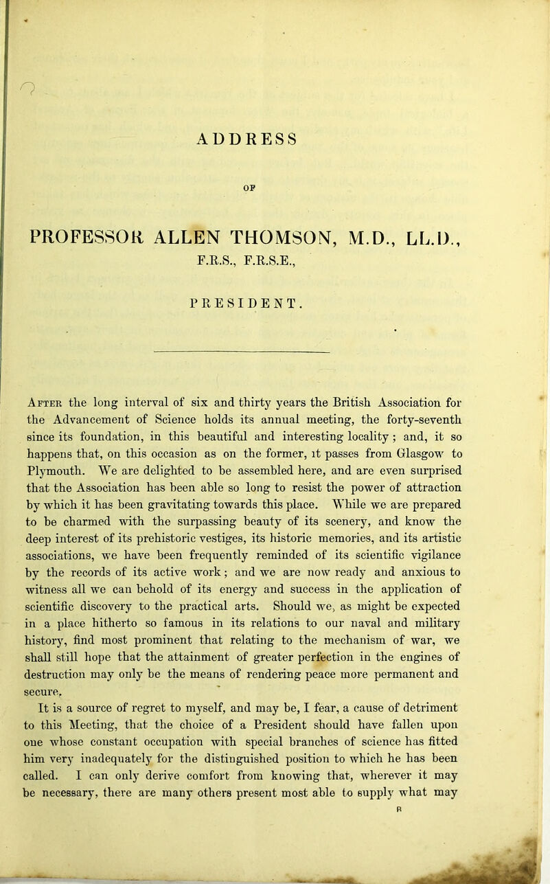 ADDRESS OP PROFESSOR ALLEN THOMSON, M.D., LL.D., F.E.S., F.E.S.E., FEESIDENT. After the long interval of six and thirty years the British Association for the Advancement of Science holds its annual meeting, the forty-seventh since its foundation, in this beautiful and interesting locality ; and, it so happens that, on this occasion as on the former, it passes from Glasgovi' to Plymouth. We are delighted to be assembled here, and are even surprised that the Association has been able so long to resist the power of attraction by which it has been gravitating towards this place. While we are prepared to be charmed with the surpassing beauty of its scenery, and know the deep interest of its prehistoric vestiges, its historic memories, and its artistic associations, we have been frequently reminded of its scientific vigilance by the records of its active work; and we are now ready and anxious to witness all we can behold of its energy and success in the application of scientific discovery to the practical arts. Should we, as might be expected in a place hitherto so famous in its relations to our naval and military history, find most prominent that relating to the mechanism of war, we shall still hope that the attainment of greater perfection in the engines of destruction may only be the means of rendering peace more permanent and secure, It is a source of regret to myself, and may be, I fear, a cause of detriment to this Meeting, that the choice of a President should have fallen upon one whose constant occupation with special branches of science has fitted him very inadequately for the distinguished po.sition to which he has been called. I can only derive comfort from knowing that, wherever it may be necessary, there are many others present most able to supply what may B