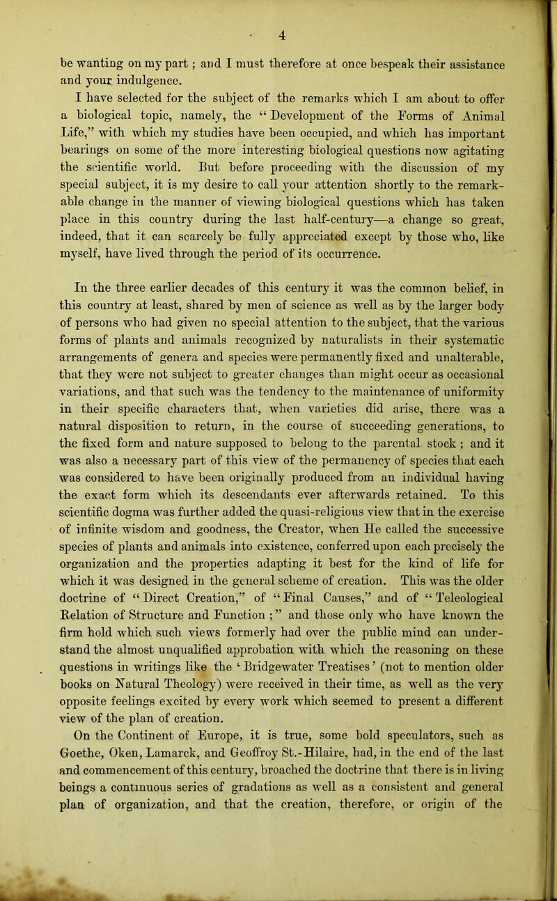 be wanting on my part; and I must therefore at once bespeak their assistance and your indulgence. I have selected for the subject of the remarks which I am about to offer a biological topic, namely, the “ Development of the Forms of Animal Life,” with which my studies have been occupied, and which has important bearings on some of the more interesting biological questions now agitating the scientific world. But before proceeding with the discussion of my special subject, it is my desire to call your attention shortly to the remark- able change in the manner of viewing biological questions which has taken place in this country during the last half-century—a change so great, indeed, that it can scarcely be fully appreciated except by those who, like myself, have lived through the period of its occurrence. In the three earlier decades of this century it was the common belief, in this country at least, shared by men of science as well as by the larger body of persons who had given no special attention to the subject, that the various forms of plants and animals recognized by naturalists in their systematic arrangements of genera and species were permanently fixed and unalterable, that they were not subject to greater changes than might occur as occasional variations, and that such was the tendency to the maintenance of nniformity in their specific characters that, when varieties did arise, there was a natural disposition to return, in the course of succeeding generations, to the fixed form and nature supposed to belong to the parental stock ; and it was also a necessary part of this view of the permanency of species that each was considered to have been originally produced from an individual having the exact form which its descendants ever afterwards retained. To this scientific dogma was further added the quasi-religious view that in the exercise of infinite wisdom and goodness, the Creator, when He called the successive species of plants and animals into existence, conferred upon each precisely the organization and the properties adapting it best for the kind of life for which it was designed in the general scheme of creation. This was the older doctrine of “ Direct Creation,” of “ Final Causes,” and of “ Teleological Delation of Structure and Function ; ” and those only who have known the firm hold which such views formerly had over the public mind can under- stand the almost unqualified approbation with which the reasoning on these questions in writings like the ‘ Bridgewater Treatises ’ (not to mention older books on Natural Theology) were received in their time, as well as the very opposite feelings excited by every work which seemed to present a different view of the plan of creation. On the Continent of Europe, it is true, some bold speculators, such as Goethe, Oken, Lamarck, and Geoffroy St.-Hilaire, had, in the end of the last and commencement of this century, broached the doctrine that there is in living beings a continuous series of gradations as well as a consistent and general plan of organization, and that the creation, therefore, or origin of the