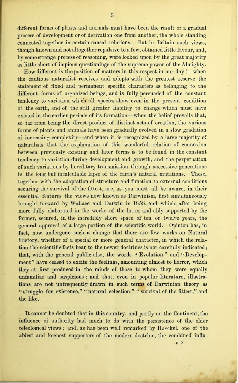 different forms of plants and animals must have been the result of a gradual process of development or of derivation one from another, the whole standing connected together in certain causal relations. But in Britain such views, though known and not altogether repulsive to a few, obtained little favour, and, by some strange process of reasoning, were looked upon by the great majority as little short of impious questionings of the supreme power of the Almighty. How different is the position of matters in this respect in our day!—when the cautious naturalist receives and adopts with the greatest reserve the statement of fixed and permanent specific characters as belonging to the different forms of organized beings, and is fully persuaded of the constant tendency to variation which all species show even in the present condition of the earth, and of the stiU greater liability to change which must have existed in the earlier periods of its formation—when the belief prevails that, so far from being the direct product of distinct acts of creation, the various forms of plants and animals have been gradually evolved in a slow gradation of increasing complexity—and when it is recognized by a large majority of naturalists that the explanation of this wonderful relation of connexion between previously existing and later forms is to be found in the constant tendency to variation during development and growth, and the perpetuation of such variations by hereditary transmission through successive generations in the long but incalculable lapse of the earth’s natural mutations. These, together with the adaptation of structure and function to external conditions securing the survival of the fittest, are, as you must all be aware, in their essential features the views now known as Darwinism, first simultaneously brought forward by Wallace and Darwin in 1858, and which, after being more fully elaborated in the works of the latter and ably supported by the former, secured, in the incredibly short space of ten or twelve years, the general approval of a large portion of the scientific world. Opinion has, in fact, now undergone such a change that there are few works on Natural History, whether of a special or more general character, in which the rela- tion the scientific facts bear to the newer doctrines is not carefully indicated; that, with the general public also, the words “ Evolution ” and “ Develop- ment” have ceased to excite the feelings, amounting almost to horror, which they at first produced in the minds of those to whom they were equally unfamiliar and suspicious ; and that, even in popular literature, illustra- tions are not unfrequently drawn in such terms of Darwinian theory as “ struggle for existence,” “ natural selection,” “ survival of the fittest,” and the like. It cannot be doubted that in this country, and partly on the Continent, the influence of authority had much to do with the persistence of the older teleological views; and, as has been well remarked by Haeckel, one of the ablest and keenest supporters of the modern doctrine, the combined infiu- B 2
