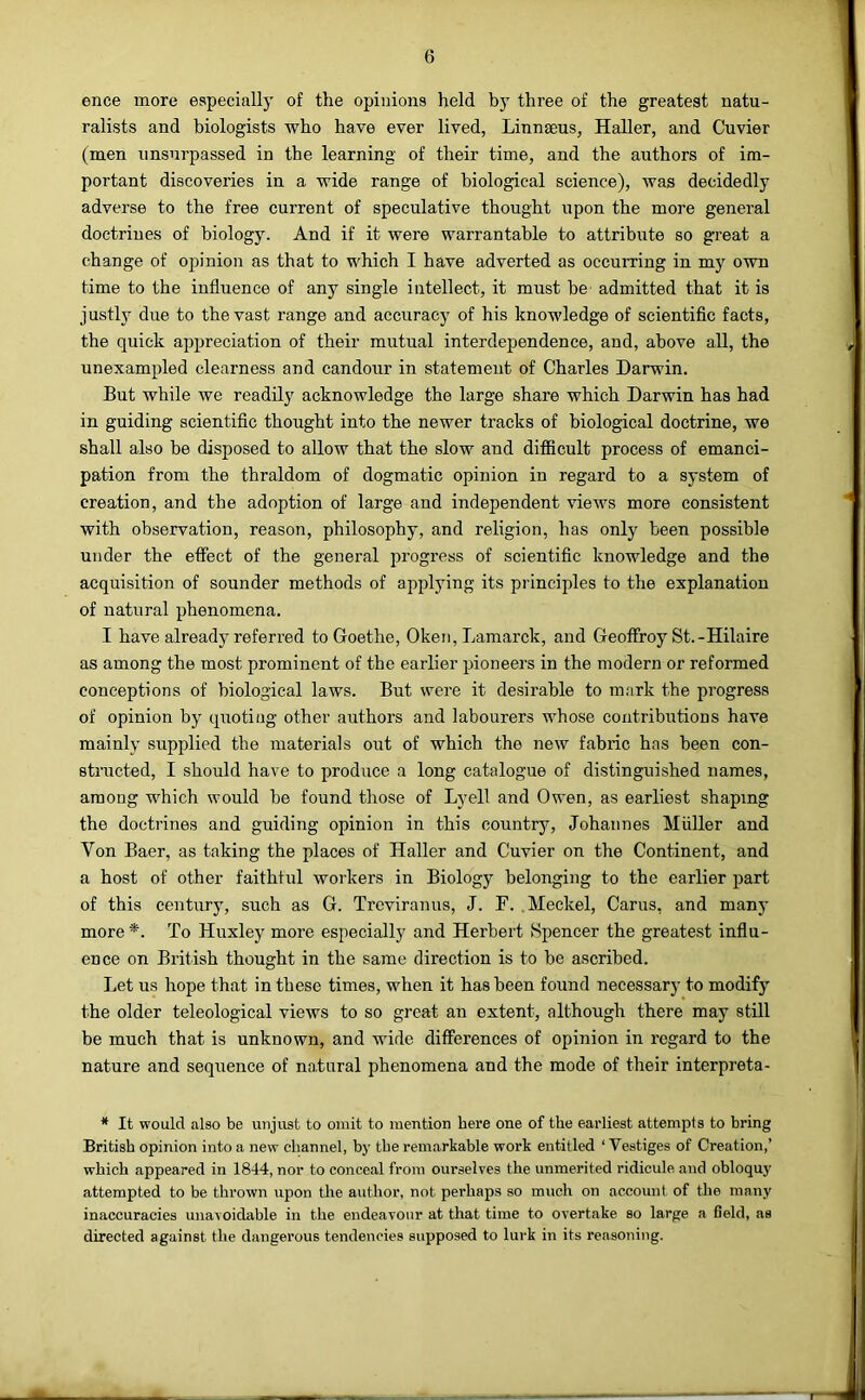 ence more especially of the opinions held by three of the greatest natu- ralists and biologists who have ever lived, Linnaeus, Haller, and Cuvier (men unsurpassed in the learning of their time, and the authors of im- portant discoveries in a wide range of biological science), was decidedly adverse to the free current of speculative thought upon the more general doctrines of biology. And if it were warrantable to attribute so great a change of opinion as that to which I have adverted as occurring in my own time to the influence of any single intellect, it must be admitted that it is justly due to the vast range and accuracy of his knowledge of scientific facts, the quick appreciation of their mutual interdependence, and, above all, the unexampled clearness and candour in statement of Charles Darwin. But while we readily acknowledge the large share which Darwin has had in guiding scientific thought into the newer tracks of biological doctrine, we shall also be disposed to allow that the slow and diflficult process of emanci- pation from the thraldom of dogmatic opinion in regard to a system of creation, and the adoption of large and independent views more consistent with observation, reason, philosophy, and religion, has only been possible under the effect of the general progi’ess of scientific knowledge and the acquisition of sounder methods of applying its principles to the explanation of natural phenomena. I have already referred to Goethe, Oken, Lamarck, and Geoffroy St.-Hilaire as among the most prominent of the earlier pioneers in the modern or reformed conceptions of biological laws. But were it desii’able to mark the progress of opinion by quoting other authors and labourers whose contributions have mainly supplied the materials out of which the new fabric has been con- structed, I should have to produce a long catalogue of distinguished names, among which would be found those of Lyell and Owen, as earliest shaping the doctrines and guiding opinion in this country, Johannes Muller and Von Baer, as taking the places of Haller and Cuvier on the Continent, and a host of other faithful workers in Biology belonging to the earlier part of this century, such as G. Trcviranus, J. F. .Meckel, Cams, and many more *. To Huxley more especially and Herbert Spencer the greatest influ- ence on British thought in the same direction is to be ascribed. Let us hope that in these times, when it has been found necessary to modify the older teleological views to so great an extent, although there may still be much that is unknown, and wide differences of opinion in regard to the nature and sequence of natural phenomena and the mode of their interpreta- * It would also be unjust to omit to mention here one of the earliest attempts to bring British opinion into a new channel, by the remarkable work entitled ‘ Vestiges of Creation,’ which appeared in 1844, nor to conceal from ourselves the unmerited ridicide and obloquy attempted to be thrown upon the author, not perhaps so much on account of the many inaccuracies unavoidable in the endeavour at that time to overtake so large a field, as directed against the dangerous tendencies supposed to lurk in its reasoning.
