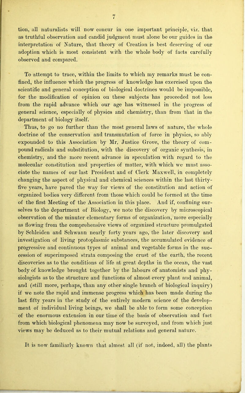 / tion, all naturalists will now concur in one important principle, viz. that as truthful observation and candid judgment must alone be our guides in the interpretation of Nature, that theory of Creation is best deserving of our adoption which is most consistent with the whole body of facts carefully observed and compared. To attempt to trace, within the limits to which my remarks must be con- fined, the influence which the progress of knowledge has exercised upon the scientific and general conception of biological doctrines would be impossible, for the modification of opinion on these subjects has proceeded not less from the rapid advance which our age has witnessed in the progress of general science, especially of physics and chemistry, than from that in the department of biology itself. Thus, to go no further than the most general laws of nature, the whole doctrine of the conservation and transmutation of force in physics, so ably expounded to this Association by Mr. Justice Grove, the theory of com- pound radicals and substitution, with the discovery of organic synthesis, in chemistry, and the more recent advance in speculation with regard to the molecular constitution and properties of matter, with which we must asso- ciate the names of our last President and of Clerk Maxwell, in completely changing the aspect of physical and chemical sciences within the last thirty- five years, have paved the way for views of the constitution and action of organized bodies very different from those which could be formed at the time of the first Meeting of the Association in this place. And if, confining our- selves to the department of Biology, we note the discovery by microscopical observation of the minuter elementary forms of organization, more especially as flowing from the comprehensive views of organized structure promulgated by Schleiden and Schwann nearly forty years ago, the later discovery and investigation of living protoplasmic substances, the accumulated evidence of progressive and continimus types of animal and vegetable forms in the suc- cession of superimposed strata composing the crust of the earth, the recent discovei’ies as to the conditions of life at great depths in the ocean, the vast body of knowledge brought together by the labours of anatomists and phy- siologists as to the structure and functions of almost every plant and animal, and (still more, perhaps, than any other single branch of biological inquiry) if we note the rapid and immense progress which has been made during the last fifty years in the study of the entirely modern science of the develoj)- ment of individual living beings, we shall be able to form some conception of the enormous extension in our time of the basis of observation and fact from which biological phenomena may now be surveyed, and from which just views may be deduced as to their mutual relations and general nature. It is now familiarly known that almost all (if not, indeed, all) the plants
