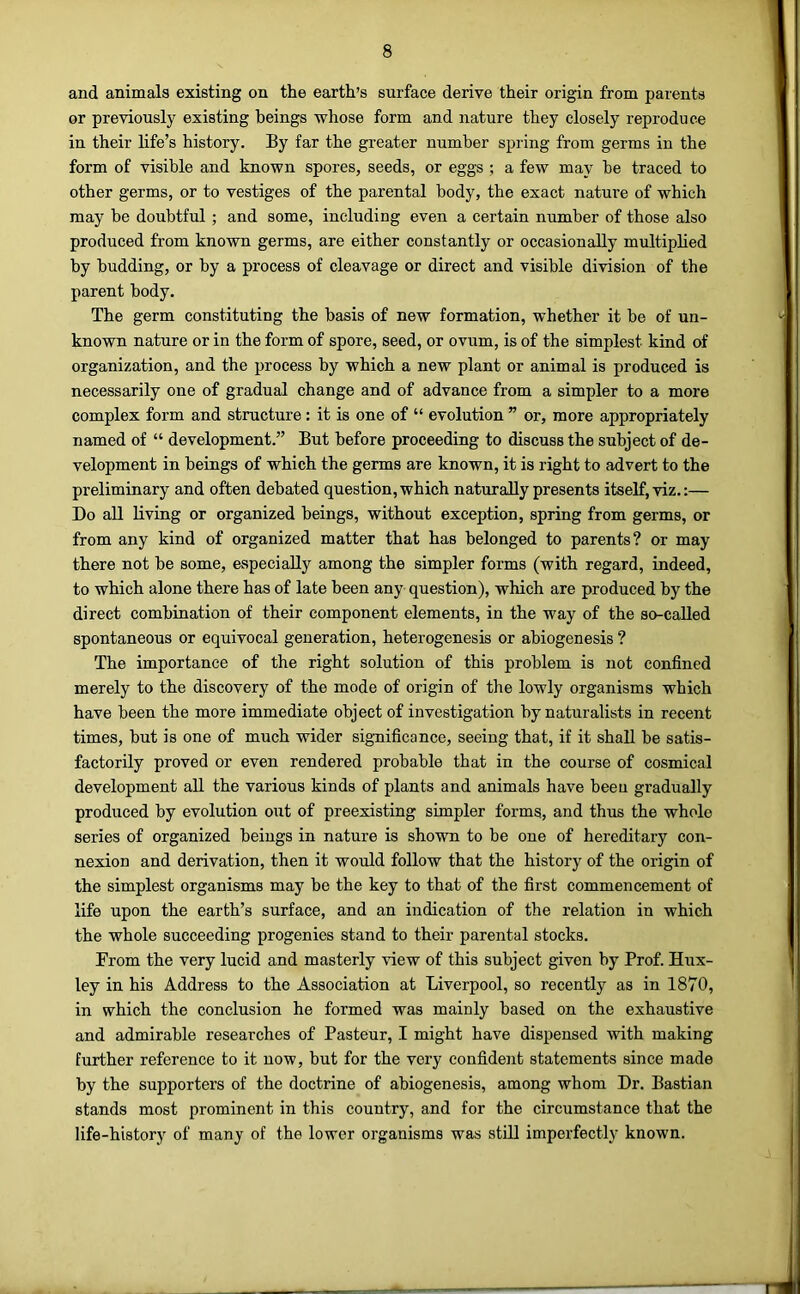 and animals existing on the earth’s surface derive their origin from parents or previously existing beings whose form and nature they closely reproduce in their life’s history. By far the greater number spring from germs in the form of visible and known spores, seeds, or eggs ; a few may be traced to other germs, or to vestiges of the parental body, the exact nature of which may be doubtful ; and some, including even a certain number of those also produced from known germs, are either constantly or occasionally multiplied by budding, or by a process of cleavage or direct and visible division of the parent body. The germ constituting the basis of new formation, whether it be of un- known nature or in the form of spore, seed, or ovum, is of the simplest kind of organization, and the process by which a new plant or animal is produced is necessarily one of gradual change and of advance from a simpler to a more complex form and structure: it is one of “ evolution ” or, more appropriately named of “ development.” But before proceeding to discuss the subject of de- velopment in beings of which the germs are known, it is right to advert to the preliminary and often debated question, which naturally presents itself, viz.:— Do all living or organized beings, without exception, spring from germs, or from any kind of organized matter that has belonged to parents? or may there not be some, especially among the simpler forms (with regard, indeed, to which alone there has of late been any question), which are produced by the direct combination of their component elements, in the way of the so-called spontaneous or equivocal generation, heterogenesis or abiogenesis ? The importance of the right solution of this problem is not confined merely to the discovery of the mode of origin of the lowly organisms which have been the more immediate object of investigation by naturalists in recent times, but is one of much wider significance, seeing that, if it shall be satis- factorily proved or even rendered probable that in the course of cosmical development all the various kinds of plants and animals have been gradually produced by evolution out of preexisting simpler forms, and thus the whole series of organized beings in nature is shown to be one of hereditary con- nexion and derivation, then it would follow that the history of the origin of the simplest organisms may be the key to that of the first commencement of life upon the earth’s surface, and an indication of the relation in which the whole succeeding progenies stand to their parental stocks. From the very lucid and masterly view of this subject given by Prof. Hux- ley in his Address to the Association at Liverpool, so recently as in 1870, in which the conclusion he formed was mainly based on the exhaustive and admirable researches of Pasteur, I might have dispensed with making further reference to it now, but for the very confident statements since made by the supporters of the doctrine of abiogenesis, among whom Dr. Bastian stands most prominent in this country, and for the circumstance that the life-history of many of the lower organisms was still imperfectly known.