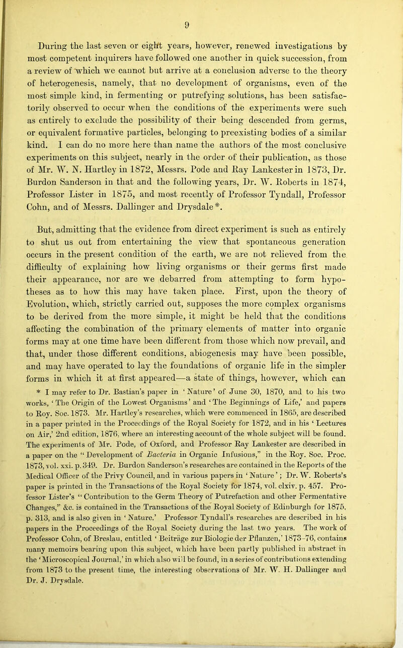 During the last seven or eight years, however, renewed investigations by most competent inquirers have followed one another in quick succession, from a review of which we cannot but arrive at a conclusion adverse to the theory of heterogenesis, namely, that no development of organisms, even of the most simple kind, in fermenting or putrefying solutions, has been satisfac- torily observed to occur when the conditions of the experiments were such as entirely to exclude the possibility of their being descended from germs, or equivalent formative particles, belonging to preexisting bodies of a similar kind. I can do no more here than name the authors of the most couclusivo experiments on this subject, nearly in the order of their publication, as those of Mr. W. N. Hartley in 1872, Messrs. Pode and Hay Lankesterin 1873, Dr. Burdon Sanderson in that and the following years. Dr. W. Hoberts in 1874, Professor Lister in 1875, and most recently of Professor Tyndall, Professor Cohn, and of Messrs. DaUinger and Drysdale *. But, admitting that the evidence from direct experiment is such as entirely to shut us out from entertaining the view that spontaneous generation occurs in the present condition of the earth, we are not relieved from the difficulty of explaining how living organisms or their germs first made their appearance, nor are we debarred from attempting to form hypo- theses as to how this may have taken place. Pii’st, upon the theory of Evolution, which, strictly carried out, supposes the more complex organisms to be derived from the more simple, it might be held that the conditions affecting the combination of the primary elements of matter into organic forms may at one time have been different from those which now prevail, and that, under those different conditions, abiogenesis may have been possible, and may have operated to lay the foundations of organic life in the simpler forms in whieh it at first appeared—a Mate of things, however, which can * I may refer to Dr. Bastian’s paper in ‘ Nature’ of June 30, 1870, and to liis two works, ‘ The Origin of the Lowest Organisms ’ and ‘ The Beginnings of Life,’ and papers to Roy. Soc. 1873. Mr. Hartley’s researches, wliich were commenced in 1865, are described in a paper printed in the Proceedings of the Royal Society for 1872, and in his ‘ Lectiu-es on Air,’ 2nd edition, 1876, where an interesting account of the whole subject will be found. The experiments of Mr. Pode, of Oxford, and Professor Ray Lankester are described in a paper on the “ Development of Bacteria in Organic Infusions,” in the Roy. Soc. Proc. 1873, vol. xxi. p. 349. Dr. Burdon Sanderson’s researches are contained in the Reports of the Medical Officer of the Privy Council, and in various papers in ‘ Nature ’; Dr. W. Roberts’s paper is pi-inted in the Transactions of the Royal Society for 1874, vol. clxiv. p. 457. Pro- fessor Lister’s “ Contribution to the Germ Theory of Putrefaction and other Fermentative Changes,” &c. is contained in the Transactions of the Royal Society of Edinburgh for 1875, p. 313, and is also given in ‘ Nature.’ Professor Tyndall’s researches are described in his papers in the Proceedings of the Royal Society during the last two years. The work of Professor Cohn, of Breslau, entitled ‘ Beitrage zur Biologie der Pflanzen,’ 1873-76, contains many memoirs bearing upon tliis subject, whieh have been partly published in abstract in the ‘Microscopical Journal,’ in which also will be found, in a series of contributions extending from 1873 to the present time, the interesting observations of Mr. W. H. DaUinger and Dr. J. Drysdale.