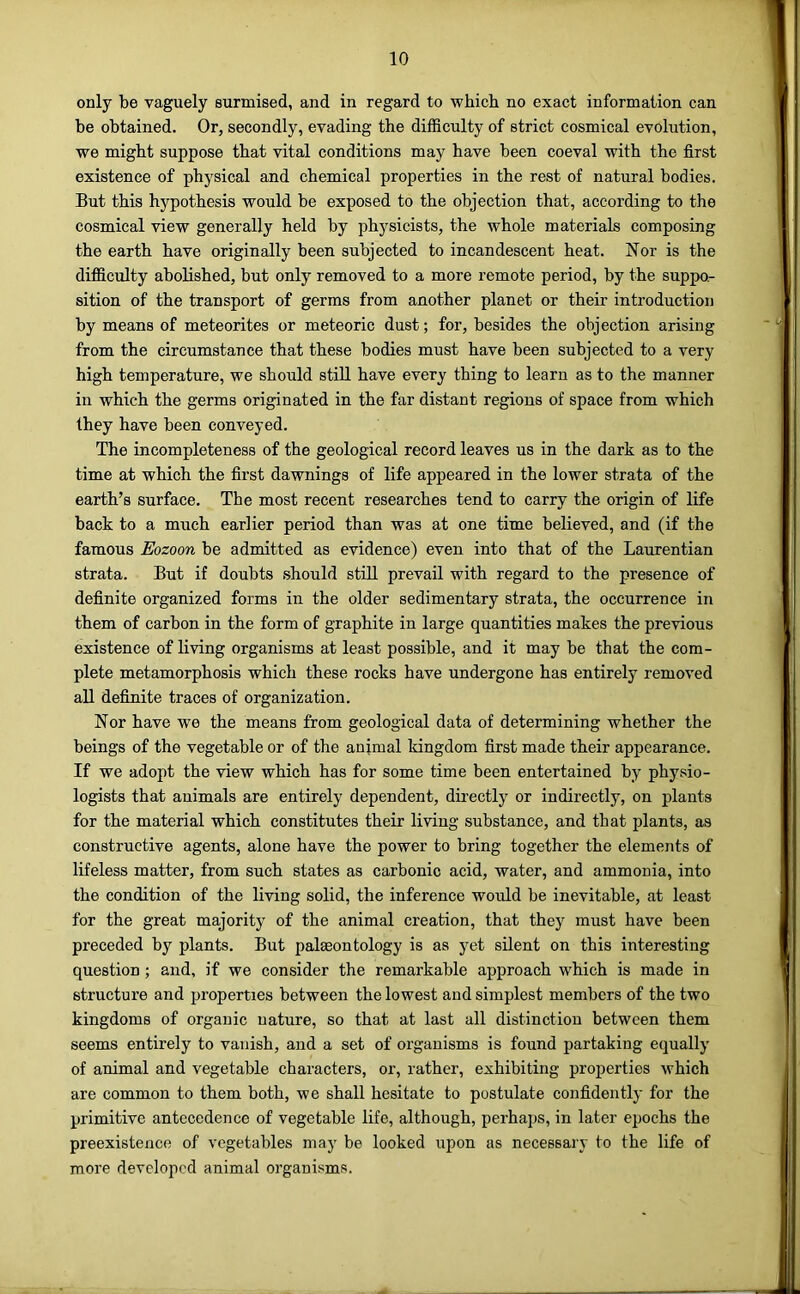 only be vaguely surmised, and in regard to which no exact information can be obtained. Or, secondly, evading the difficulty of strict cosmical evolution, we might suppose that vital conditions may have been coeval with the first existence of physical and chemical properties in the rest of natural bodies. But this hypothesis would be exposed to the objection that, according to the cosmical view generally held by physicists, the whole materials composing the earth have originally been subjected to incandescent heat. Nor is the difficulty abolished, but only removed to a more remote period, by the suppo- sition of the transport of germs from another planet or their introduction by means of meteorites or meteoric dust; for, besides the objection arising from the circumstance that these bodies must have been subjected to a very high temperature, we should still have every thing to learn as to the manner in which the germs originated in the far distant regions of space from which they have been conveyed. The incompleteness of the geological record leaves us in the dark as to the time at which the first dawnings of life appeared in the lower strata of the earth’s surface. The most recent researches tend to carry the origin of life back to a much earlier period than was at one time believed, and (if the famous Eozoon be admitted as evidence) even into that of the Laurentian strata. But if doubts should still prevail with regard to the presence of definite organized forms in the older sedimentary strata, the occurrence in them of carbon in the form of graphite in large quantities makes the previous existence of living organisms at least possible, and it may be that the com- plete metamorphosis which these rocks have undergone has entirely removed all definite traces of organization. Nor have we the means from geological data of determining whether the beings of the vegetable or of the animal kingdom first made their appearance. If we adopt the view which has for some time been entertained by physio- logists that auimals are entirely dependent, directly or indirectly, on plants for the material which constitutes their living substance, and that plants, as constructive agents, alone have the power to bring together the elements of lifeless matter, from such states as carbonic acid, water, and ammonia, into the condition of the living solid, the inference would be inevitable, at least for the great majority of the animal creation, that they must have been preceded by plants. But palaeontology is as yet silent on this interesting question; and, if we consider the remarkable approach which is made in structure and properties between the lowest and simplest members of the two kingdoms of organic nature, so that at last all distinction between them seems entirely to vanish, and a set of organisms is found partaking equally of animal and vegetable characters, or, rather, exhibiting properties which are common to them both, we shall hesitate to postulate confidently for the primitive antecedence of vegetable life, although, perhaps, in later epochs the preexistence of vegetables may be looked upon as necessary to the life of more developed animal organisms.