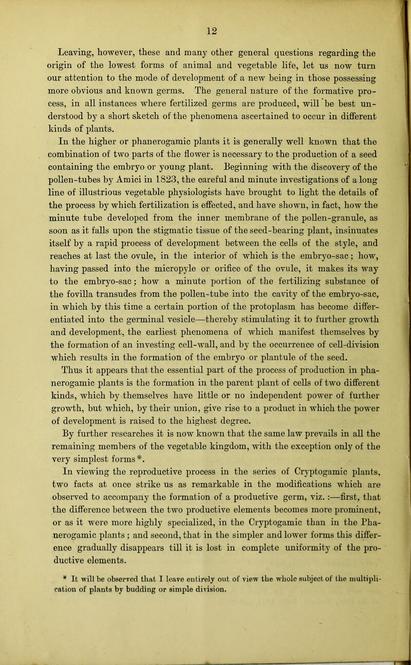 Leaving, however, these and manj' other general questions regarding the origin of the lowest forms of animal and vegetable life, let us now turn our attention to the mode of development of a new being in those possessing more obvious and known germs. The general nature of the formative pro- cess, in all instances where fertilized germs are produced, will he best un- derstood by a short sketch of the phenomena ascertained to occur in different kinds of plants. In the higher or phanerogamic plants it is generally well known that the combination of two parts of the flower is necessary to the production of a seed containing the embryo or young plant. Beginning with the discovery of the pollen-tubes by Amici in 1823, the careful and minute investigations of a long line of illustrious vegetable physiologists have brought to light the details of the process by which fertilization is effected, and have shown, in fact, how the minute tube developed from the inner membrane of the poUen-granule, as soon as it falls upon the stigmatic tissue of the seed-hearing plant, insinuates itself by a rapid process of development between the cells of the style, and reaches at last the ovule, in the interior of which is the embryo-sac; how, having passed into the micropyle or orifice of the ovule, it makes its way to the embryo-sac; how a minute portion of the fertilizing substance of the foviUa transudes from the pollen-tube into the cavity of the embryo-sac, in which by this time a certain portion of the protoplasm has become differ- entiated into the germinal vesicle—thereby stimulating it to further growth and development, the earliest phenomena of which manifest themselves by the formation of an investing cell-wall, and by the occurrence of cell-division which results in the formation of the embryo or plantule of the seed. Thus it appears that the essential part of the process of production in pha- nerogamic plants is the formation in the parent plant of cells of two different kinds, which by themselves have little or no independent power of further growth, but which, by their union, give rise to a product in which the power of development is raised to the highest degree. By further researches it is now known that the same law prevails in aU the remaining members of the vegetable kingdom, with the exception only of the very simplest forms*. In viewing the reproductive process in the series of Cryptogamic plants, two facts at once strike us as remarkable in the modifications which are observed to accompany the formation of a productive germ, viz.:—first, that the difference between the two productive elements becomes more prominent, or as it were more highly specialized, in the Cryptogamic than in the Pha- nerogamic plants; and second, that in the simpler and lower forms this differ- ence gradually disappears till it is lost in complete uniformity of the pro- ductive elements. ^ It will be observed that I leave entirely out of view the whole subject of the multipli- cation of plants by budding or simple division.