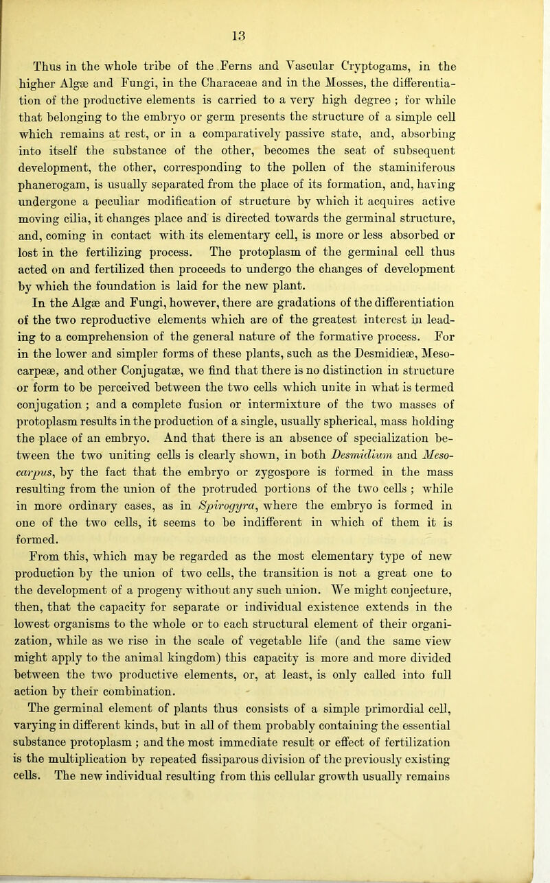 Thus in the whole tribe of the Ferns and Vascular Cryptogams, in the higher Algae and Fungi, in the Characeae and in the Mosses, the difl'erentia- tion of the productive elements is carried to a very high degree ; for while that belonging to the embryo or germ presents the structure of a simple cell which remains at rest, or in a comparatively passive state, and, absorbiiig into itself the substance of the other, becomes the seat of subsequent development, the other, corresponding to the pollen of the staminiferous phanerogam, is usually separated from the place of its formation, and, having undergone a peculiar modification of structure by which it acquires active moving cilia, it changes place and is directed towards the germinal structure, and, coming in contact with its elementary cell, is more or less absorbed or lost in the fertilizing process. The protoplasm of the germinal ceU thus acted on and fertilized then proceeds to undergo the changes of development by which the foundation is laid for the new plant. In the Algae and Fungi, however, there are gradations of the differentiation of the two reproductive elements which are of the greatest interest in lead- ing to a comprehension of the general nature of the formative process. For in the lower and simpler forms of these plants, such as the Desmidieae, Meso- carpeae, and other Conjugatae, we find that there is no distinction in structure or form to be perceived between the two cells which unite in what is termed conjugation; and a complete fusion or intermixture of the two masses of protoplasm results in the production of a single, usually spherical, mass holding the place of an embryo. And that there is an absence of specialization be- tween the two uniting cells is clearly shown, in both Desmidium and Meso- carpus, by the fact that the embryo or zygospore is formed in the mass resulting from the union of the protruded portions of the two cells ; while in more ordinary cases, as in Spirogyra, where the embryo is formed in one of the two cells, it seems to be indifferent in which of them it is formed. From this, which may be regarded as the most elementary tj^pe of new production by the union of two cells, the transition is not a great one to the development of a progeny without any such union. We might conjecture, then, that the capacity for separate or individual existence extends in the lowest organisms to the whole or to each structural element of their organi- zation, while as we rise in the scale of vegetable life (and the same view might apply to the animal kingdom) this capacity is more and more divided between the two productive elements, or, at least, is only called into full action by their combination. The germinal element of plants thus consists of a simple primordial cell, varying in different kinds, but in all of them probably containing the essential substance protoplasm ; and the most immediate result or effect of fertilization is the multiplication by repeated fissiparous division of the previously existing cells. The new individual resulting from this cellular growth usually remains