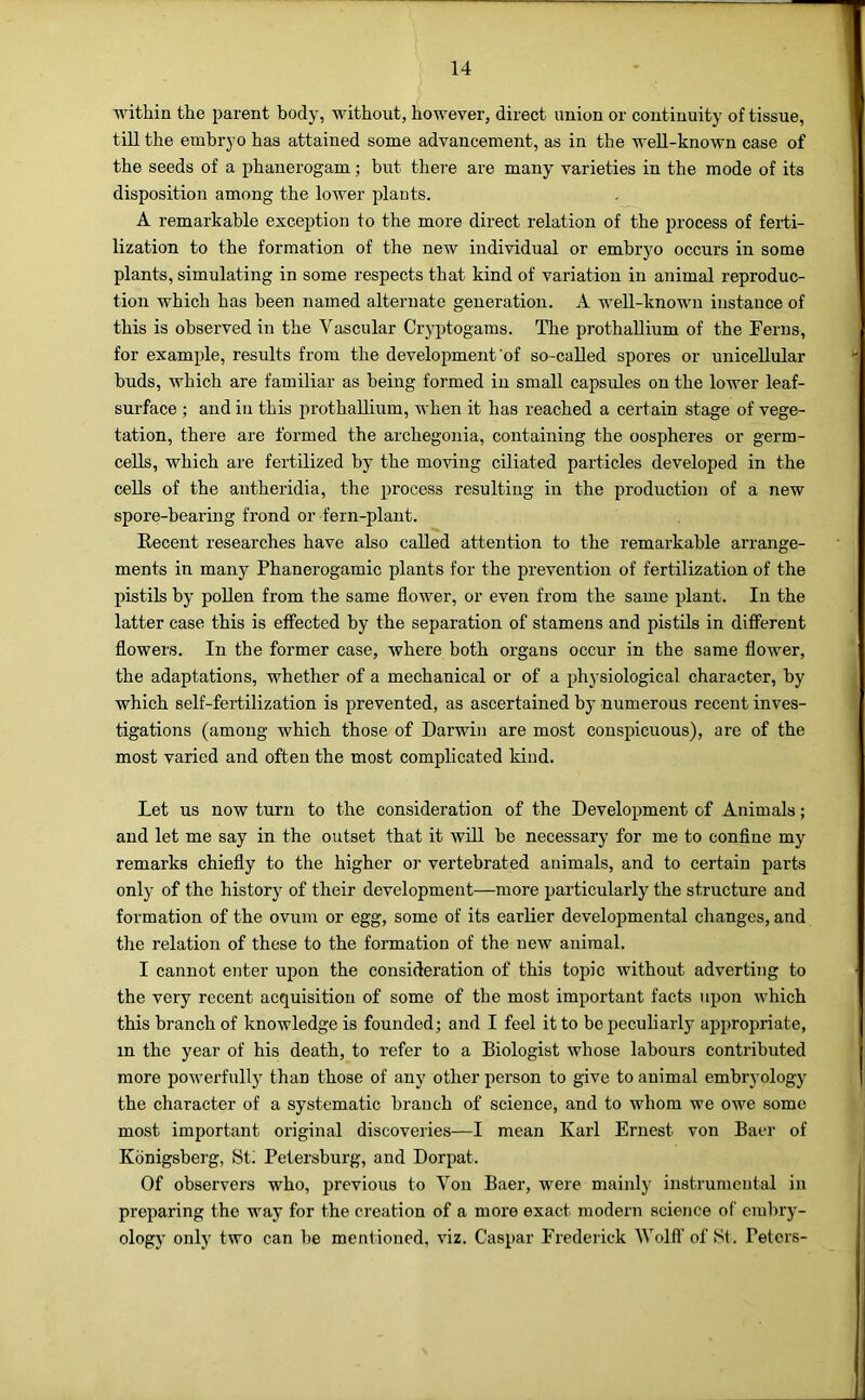 within the iiarent body, without, however, direct union or continuity of tissue, till the embryo has attained some advancement, as in the well-known case of the seeds of a phanerogam; but there are many varieties in the mode of its disposition among the lower plants. A remarkable exception to the more direct relation of the process of ferti- lization to the formation of the new individual or embryo occurs in some plants, simulating in some respects that kind of variation in animal reproduc- tion which has been named alternate generation. A well-known instance of this is observed in the Vascular Cryptogams. The prothallium of the Ferns, for example, results from the development'of so-called spores or unicellular buds, which are familiar as being formed in small capsules on the lower leaf- surface ; and in this prothallium, when it has reached a certain stage of vege- tation, there are formed the archegonia, containing the oospheres or germ- cells, which are fertilized by the moving ciliated particles developed in the cells of the antheridia, the process resulting in the production of a new spore-bearing frond or fern-plant. Recent researches have also called attention to the remarkable arrange- ments in many Phanerogamic plants for the prevention of fertilization of the pistils by pollen from the same flower, or even from the same plant. In the latter case this is effected by the separation of stamens and pistils in different flowers. In the former case, where both organs occur in the same flower, the adaptations, whether of a mechanical or of a physiological character, by which self-fertilization is prevented, as ascertained by numerous recent inves- tigations (among which those of Darwin are most conspicuous), are of the most varied and often the most complicated kind. Let us now turn to the consideration of the Development of Animals; and let me say in the outset that it will be necessary for me to conflne my remarks chiefly to the higher or vertebrated animals, and to certain parts only of the history of their development—more particularly the structure and formation of the ovum or egg, some of its earlier developmental changes, and the relation of these to the formation of the new animal. I cannot enter upon the consideration of this topic without adverting to the very recent acquisition of some of the most important facts upon which this branch of knowledge is founded; and I feel it to be peculiarly appropriate, in the year of his death, to refer to a Biologist whose labours contributed more powerfully than those of any other person to give to animal embryology the character of a systematic branch of science, and to whom we owe some most important original discoveries—I mean Karl Ernest von Baer of Konigsberg, Sti Petersburg, and Dorpat. Of observers who, previous to Von Baer, were mainly instrumental in preparing the way for the creation of a more exact modern science of embry- ology only two can l)e mentioned, viz. Caspar Frederick Wolfl’ of St. Peters-