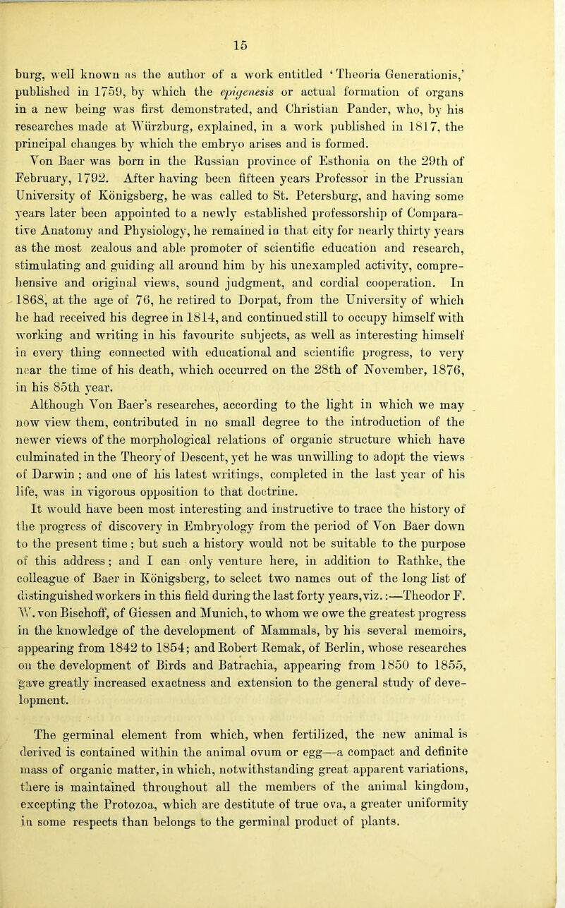 burg, well knowu as the author of a work entitled ‘ Theoiia Generationis,’ published iu 1759, by which the epiyemsis or actual formation of organs in a new being was first demonstrated, and Christian Pander, who, by his researches made at Wurzburg, explained, in a work published in 1817, the principal changes by which the embryo arises and is formed. Von Baer was born in the Eussian province of Esthonia on the 29th of February, 1792. After having been fifteen years Professor in the Prussian University of Konigsberg, he was called to St. Petersburg, and having some years later been appointed to a newly established professorship of Compara- tive Anatomy and Physiology, he remained in that city for nearly thirty years as the most zealous and able promoter of scientific education and research, stimulating and guiding all around him by his unexampled activity, compre- hensive and original views, sound judgment, and cordial cooperation. In 1868, at the age of 76, he retired to Dorpat, from the University of which he had received his degree in 1814, and continued still to occupy himself with working and writing in his favourite subjects, as well as interesting himself in every thing connected with educational and scientific progress, to very near the time of his death, which occurred on the 28th of November, 1876, in his 85th jnar. Although Von Baer’s researches, according to the light in which we may now view them, contributed in no small degree to the introduction of the newer views of the morphological relations of organic structure which have culminated in the Theory of Descent, jmt he was unwilling to adopt the views of Darwin ; and one of his latest writings, completed in the last jmar of his life, was in vigorons opposition to that doctrine. It would have been most interesting and instructive to trace the history of the progress of discovery iu Embryology from the period of Von Baer down to the present time; but such a history would not be suitable to the purpose of this address; and I can only venture here, in addition to Eathke, the colleague of Baer in Konigsberg, to select two names out of the long list of distinguished workers in this field during the last forty years,viz.:—Theodor F. i'f. von Bischoff, of Giessen and Munich, to whom we owe the greatest progress in the knowledge of the development of Mammals, by his several memoirs, appearing from 1842 to 1854; andEobert Eemak, of Berlin, whose researches on the development of Birds and Batrachia, appearing from 1850 to 1855, gave greatly increased exactness and extension to the general study of deve- lopment. The germinal element from which, when fertilized, the new animal is derived is contained within the animal ovum or egg—a compact and definite mass of organic matter, in which, notwithstanding great apparent variations, there is maintained throughout all the members of the animal kingdom, excepting the Protozoa, which are destitute of true ova, a greater uniformity in some respects than belongs to the germinal product of plants.