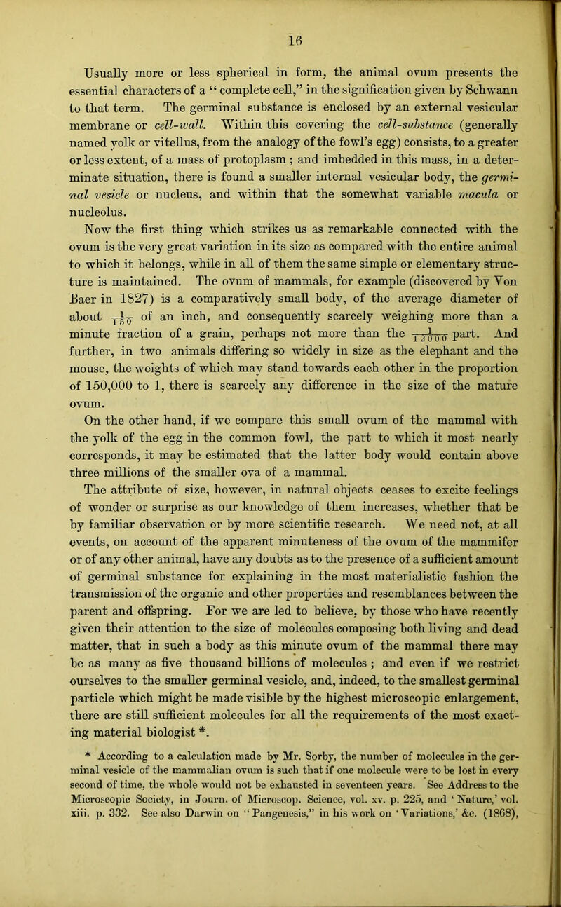Usually more or less spherical in form, the animal ovum presents the essential characters of a “ complete cell,” in the signification given by Schwann to that term. The germinal substance is enclosed by an external vesicular membrane or cell-wall. Within this covering the cell-substance (generally named yolk or vitellus, from the analogy of the fowl’s egg) consists, to a greater or less extent, of a mass of protoplasm ; and imbedded in this mass, in a deter- minate situation, there is found a smaller internal vesicular body, the germi- nal vesicle or nucleus, and within that the somewhat variable macula or nucleolus. Now the first thing which strikes us as remarkable connected with the ovum is the very great variation in its size as compared with the entire animal to which it belongs, while in aU of them the same simple or elementary struc- ture is maintained. The ovum of mammals, for example (discovered by Von Baer in 1827) is a comparatively small body, of the average diameter of about of an inch, and consequently scarcely weighing more than a minute fraction of a grain, perhaps not more than the part. And further, in two animals differing so widely in size as the elephant and the mouse, the weights of which may stand towards each other in the proportion of 150,000 to 1, there is scarcely any difference in the size of the mature ovum. On the other hand, if we compare this small ovum of the mammal with the yolk of the egg in the common fowl, the part to which it most nearly corresponds, it may be estimated that the latter body would contain above three millions of the smaller ova of a mammal. The attribute of size, however, in natural objects ceases to excite feelings of wonder or surprise as our knowledge of them increases, whether that be by familiar observation or by more scientific research. We need not, at all events, on account of the apparent minuteness of the ovum of the mammifer or of any other animal, have any doubts as to the presence of a sufficient amount of germinal substance for explaining in the most materialistic fashion the transmission of the organic and other properties and resemblances between the parent and offspring. For we are led to believe, by those who have recently given their attention to the sixe of molecules composing both living and dead matter, that in such a body as this minute ovum of the mammal there may he as many as five thousand billions of molecrdes ; and even if we restrict ourselves to the smaller genninal vesicle, and, indeed, to the smallest germinal particle which might he made visible by the highest microscopic enlargement, there are still sufficient molecules for all the requirements of the most exact- ing material biologist *. * According to a calculation made by Mr. Sorby, the number of molecules in the ger- minal vesicle of the mammalian ovum is such that if one molecule were to be lost in every second of time, the whole would not be exhausted in seventeen years. See Address to the Micro.scopic Society, in Journ. of Microscop. Science, vol. xv. p. 22.5, and ‘ Nature,’vol. xiii. p. 332. See also Darwin on “Pangenesis,” in his work on ‘Variations,’ &c. (1868),