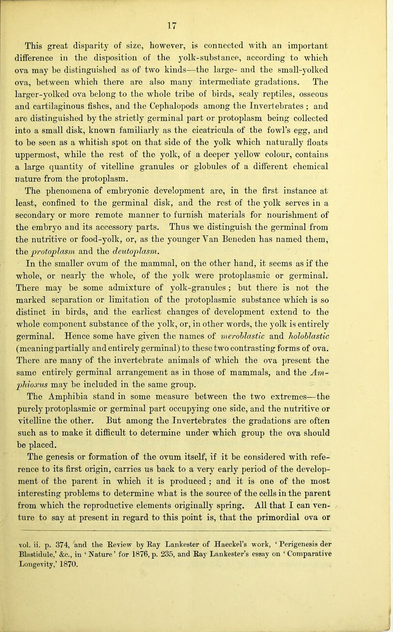 This great disparity of size, however, is connected with an important difference in the disposition of the yolk-suhstance, according to which ova may be distinguished as of two kinds—the large- and the small-yolked ova, between which there are also many intennediato gradations. The larger-yolked ova belong to the whole tribe of birds, scaly reptiles, osseous and cartilaginous fishes, and the Cephalopods among the Invertebrates; and are distinguished by the strictly germinal part or protoplasm being collected into a small disk, known familiarly as the cicatricida of the fowl’s egg, and to be seen as a whitish spot on that side of the yolk which naturally floats uppermost, while the rest of the yolk, of a deeper yellow colour, contains a large quantity of vitelline granules or globules of a different chemical nature from the protoplasm. The phenomena of embryonic development are, in the first instance at least, confined to the germinal disk, and the rest of the yolk serves in a secondary or more remote manner to furnish materials for nourishment of the embryo and its accessory parts. Thus we distinguish the germinal from the nutritive or food-yolk, or, as the younger Van Beneden has named them, the protoplasm and the deutoplasm. In the smaller ovum of the mammal, on the other hand, it seems as if the whole, or nearly the whole, of the yolk were protoplasmic or germinal. There may be some admixture of yolk-granules; but there is not the marked separation or limitation of the protoplasmic substance which is so distinct in birds, and the earliest changes of development extend to the whole component substance of the yolk, or, in other words, the yolk is entirely germinal. Hence some have given the names of meroblastic and holoblastic (mcaningpartially and entirely germinal) to these two contrasting forms of ova. There are many of the invertebrate animals of which the ova present the same entirely germinal arrangement as in those of mammals, and the Am- phioxus may be included in the same group. The Amphibia stand in some measure between the two extremes—the purely protoplasmic or germinal part occupying one side, and the nutritive or vitelline the other. But among the Invertebrates the gradations are often such as to make it difiicult to determine under which group the ova should be placed. The genesis or formation of the ovum itself, if it be considered with refe- rence to its first origin, carries us back to a very early period of the develop- ment of the parent in which it is produced ; and it is one of the most interesting problems to determine what is the source of the cells in the parent from which the reproductive elements originally spring. All that I can ven- ture to say at present in regard to this point is, that the primordial ova or vol. ii. p. 374, and the Review by Ray Lankester of Haeckel’s work, ‘ Perigenesis der Blastidule,’ &c., in ‘ Nature ’ for 1876, p. 235, and Ray Lankester’s essay on ‘ Comparative Longevity,’ 1870.
