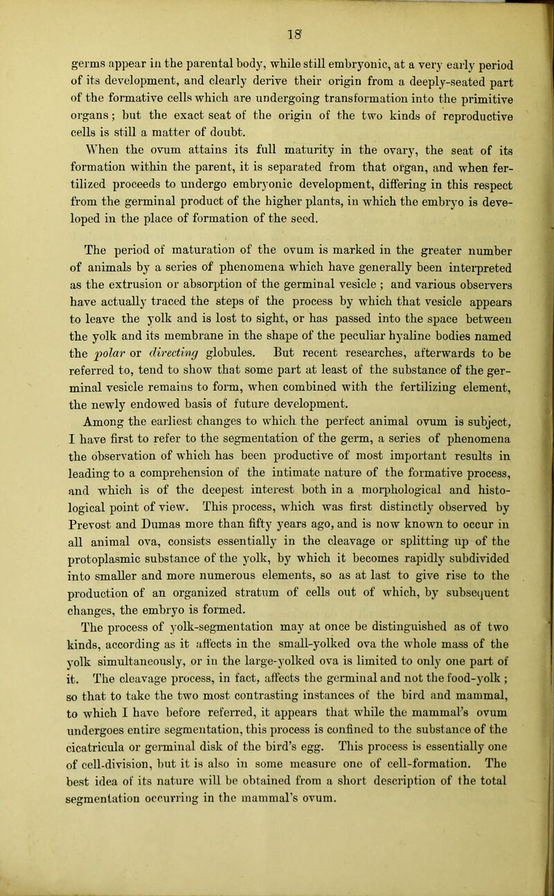 IS germs appear in the parental body, while still embryonic, at a very eai-ly period of its development, and clearly derive their origin from a deeply-seated part of the formative cells which are undergoing transformation into the primitive organs; but the exact seat of the origin of the two kinds of reproductive cells is still a matter of doubt. When the ovum attains its full maturity in the ovary, the seat of its formation within the parent, it is separated from that organ, and when fer- tilized proceeds to undergo embryonic development, differing in this respect from the germinal product of the higher plants, in which the embryo is deve- loped in the place of formation of the seed. The period of maturation of the ovum is marked in the greater number of animals by a series of phenomena which have generally been interpreted as the extrusion or absorption of the germinal vesicle ; and various observers have actually traced the steps of the process by which that vesicle appears to leave the yolk and is lost to sight, or has passed into the space between the yolk and its membrane in the shape of the peculiar hyaline bodies named the polar or directing globules. But recent researches, afterwards to be referred to, tend to show that some part at least of the substance of the ger- minal vesicle remains to fonn, when combined with the fertilizing element, the newly endowed basis of future development. Among the earliest changes to which the perfect animal ovum is subject, I have first to refer to the segmentation of the germ, a series of phenomena the observation of which has been productive of most important results in leading to a comprehension of the intimate nature of the formative process, and which is of the deepest interest both in a morphological and histo- logical point of view. This process, which was first distinctly observed by Prevost and Dumas more than fifty years ago, and is now known to occur in all animal ova, consists essentially in the cleavage or splitting up of the protoplasmic substance of the yolk, by which it becomes rapidly subdivided into smaller and more numerous elements, so as at last to give rise to the pi’oduction of an organized stratum of cells out of which, by subsequent changes, the embryo is formed. The process of yolk-segmentation may at once be distinguished as of two kinds, according as it affects in the small-yolked ova the whole mass of the yolk simultaneously, or in the large-yolked ova is limited to only one part of it. The cleavage process, in fact, affects the germinal and not the food-yolk ; so that to take the two most contrasting instances of the bird and mammal, to which I have before referred, it appears that while the mammal’s ovum undergoes entire segmentation, this process is confined to the substance of the cicatricula or germinal disk of the bird’s egg. This process is essentially one of cell-division, but it is also in some measure one of cell-formation. The best idea of its nature will be obtained from a short description of the total segmentation occurring in the mammal’s ovum.