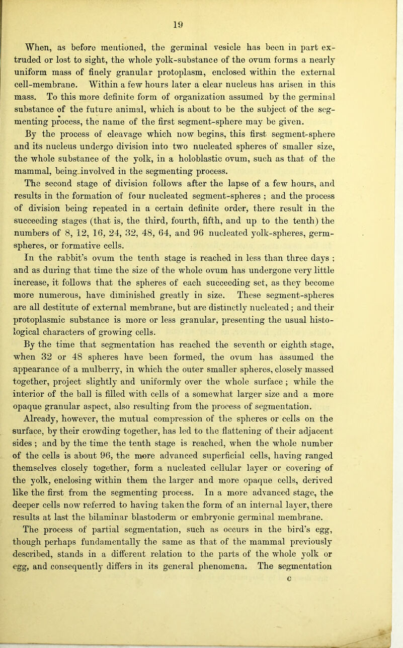 When, as before mentioned, the germinal vesicle has been in part ex- truded or lost to sight, the whole yolk-substance of the ovum forms a nearly uniform mass of finely granular protoplasm, enclosed within the external cell-membrane. Within a few hours later a clear nucleus has arisen in this mass. To this more definite form of organization assumed by the germinal substance of the future animal, which is about to be the subject of the seg- menting process, the name of the first segment-sphere may be given. By the process of cleavage which now begins, this first segment-sphere and its nucleus undergo division into two nucleated spheres of smaller size, the whole substance of the yolk, in a holoblastic ovum, such as that of the mammal, being_involved in the segmenting process. The second stage of division follows after the lapse of a few hours, and results in the formation of four nucleated segment-spheres ; and the process of division being repeated in a certain definite order, there result in the succeeding stages (that is, the third, fourth, fifth, and up to the tenth) the numbers of 8, 12, 16, 24, 32, 48, 64, and 96 nucleated yolk-spheres, germ- spheres, or formative cells. In the rabbit’s ovum the tenth stage is reached in less than three days ; and as during that time the size of the whole ovum has undergone very little increase, it follows that the spheres of each succeeding set, as they become more numerous, have diminished greatly in size. These segment-spheres are all destitute of external membrane, but are distinctly nucleated; and their protoplasmic substance is more or less granular, presenting the usual histo- logical characters of growing cells. By the time that segmentation has reached the seventh or eighth stage, when 32 or 48 spheres have been formed, the ovum has assumed the appearance of a mulberry, in which the outer smaller spheres, closely massed together, project slightly and uniformly over the whole surface ; while the interior of the ball is filled with cells of a somewhat larger size and a more opaque granular aspect, also resulting from the process of segmentation. Already, however, the mutual compression of the spheres or cells on the surface, by their crowding together, has led to the flattening of their adjacent sides ; and by the time the tenth stage is reached, when the whole number of the cells is about 96, the more advanced superficial cells, having ranged themselves closely together, form a nucleated cellular layer or covering of the yolk, enclosing within them the larger and more opaque cells, derived like the first from the segmenting process. In a more advanced stage, the deej)er cells now referred to having taken the form of an internal layer, there results at last the bilaminar blastoderm or embryonic germinal membrane. The process of partial segmentation, such as occurs in the bird’s egg, though perhaps fundamentally the same as that of the mammal previously described, stands in a different relation to the parts of the whole yolk or egg, and consequentlj' differs in its general phenomena. The segmentation c