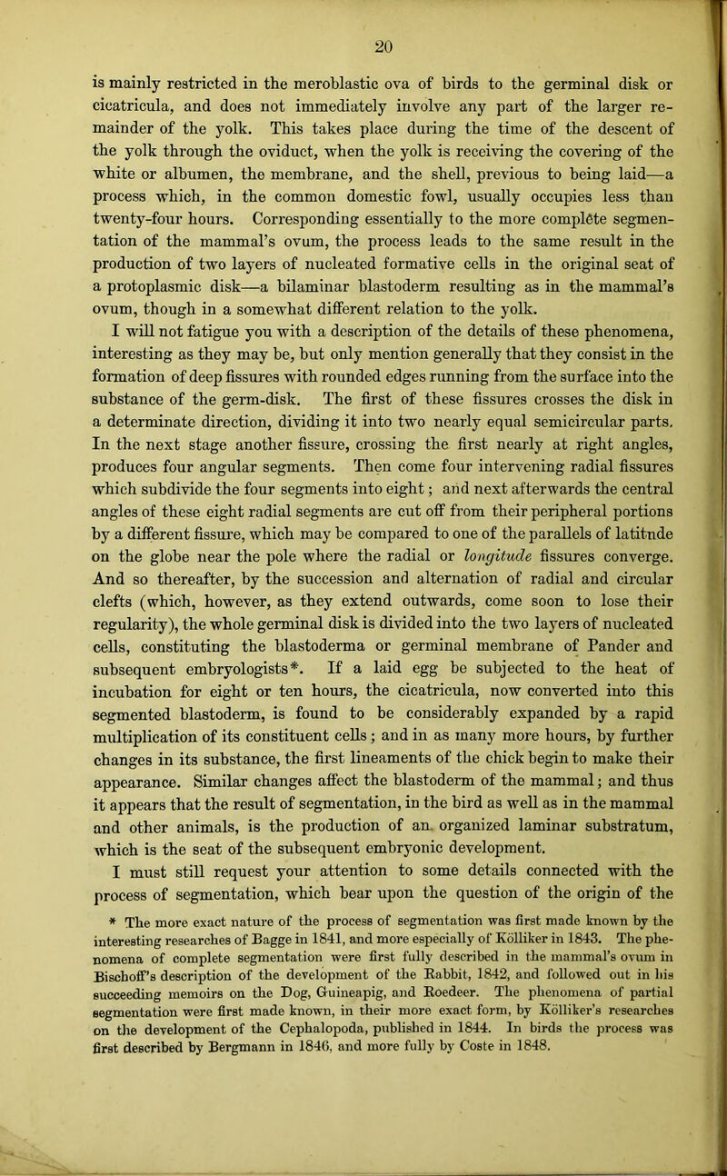 is mainly restricted in the meroblastic ova of birds to the germinal disk or cicatricula, and does not immediately involve any part of the larger re- mainder of the yolk. This takes place during the time of the descent of the yolk through the oviduct, when the yolk is recemng the covering of the white or albumen, the membrane, and the shell, previous to being laid—a process which, in the common domestic fowl, usually occupies less than twenty-four hours. Corresponding essentially to the more complete segmen- tation of the mammal’s ovum, the process leads to the same result in the production of two layers of nucleated formative cells in the original seat of a protoplasmic disk—a bilaminar blastoderm resulting as in the mammal’s ovum, though in a somewhat different relation to the yolk. I wUl not fatigue you with a description of the details of these phenomena, interesting as they may be, but only mention generally that they consist in the formation of deep fissures with rounded edges running from the surface into the substance of the germ-disk. The first of these fissures crosses the disk in a determinate direction, dividing it into two nearly equal semicircular parts. In the next stage another fissure, crossing the first nearly at right angles, produces four angular segments. Then come four intervening radial fissures which subdivide the four segments into eight; and next afterwards the central angles of these eight radial segments are cut off from their peripheral portions by a different fissui’e, which may be compared to one of the parallels of latitude on the globe near the pole where the radial or longitude fissures converge. And so thereafter, by the succession and alternation of radial and circular clefts (which, however, as they extend outwards, come soon to lose their regularity), the whole germinal disk is divided into the two layers of nucleated cells, constituting the blastoderma or germinal membrane of Pander and subsequent embryologists*. If a laid egg be subjected to the heat of incubation for eight or ten hours, the cicatricula, now converted into this segmented blastoderm, is found to be considerably expanded by a rapid multiplication of its constituent cells; and in as many more hours, by further changes in its substance, the first lineaments of the chick begin to make their appearance. Similar changes affect the blastoderm of the mammal; and thus it appears that the result of segmentation, in the bird as well as in the mammal and other animals, is the production of an. organized laminar substratum, which is the seat of the subsequent embryonic development. I must stiU request your attention to some details connected with the process of segmentation, which bear upon the question of the origin of the * The more exact nature of the process of segmentation was first made known by the interesting researches of Bagge in 1841, and more especially of Kolliker in 1843. The phe- nomena of complete segmentation were first fully described in the mammal’s ovum in Bischofif’s description of the development of the Babbit, 1842, and followed out in his succeeding memoirs on the Dog, Guineapig, and Eoedeer. The phenomena of partial segmentation were first made known, in their more exact form, by Kolliker’s researches on the development of the Cephalopoda, published in 1844. In birds the process was first described by Bergmann in 1846, and more fully by Coste in 1848.