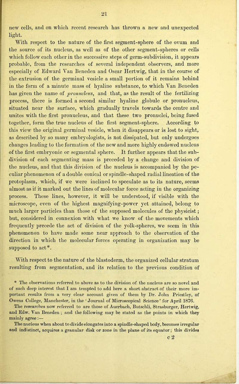 new cells, and on which recent research has thrown a new and unexpected light. With respect to the nature of the first segment-sphere of the ovum and the source of its nucleus, as well as of the other segment-spheres or cells which follow each other in the successive steps of germ-subdivision, it appears probable, from the researches of several independent observers, and more especially of Edward Van Beneden and Oscar Hertwig, that in the course of the extrusion of the germinal vesicle a small portion of it remains behind in the form of a minute mass of hyaline substance, to which Van Beneden has given the name of pronucleus, and that, as the result of the fertilizing process, there is formed a second similar hyaline globule or pronucleus, situated near the surface, which gradually travels towards the centre and unites with the first pro nucleus, and that these two pronuclei, being fused together, form the true nucleus of the first segment-sphere. According to this view the original germinal vesicle, when it disappears or is lost to sight, as described by so many embryologists, is not dissipated, but only undergoes changes leading to the formation of the new and more highly endowed nucleus of the first embryonic or segmental sphere. It further appears that the sub- division of each segmenting mass is preceded by a change and division of the nucleus, and that this division of the nucleus is accompanied by the pe- culiar phenomenon of a double conical or spindle-shaped radial lineation of the protoplasm, which, if we were inclined to speculate as to its nature, seems almost as if it marked out the lines of molecular force acting in the organizing process. These lines, however, it will be understood, if visible with the microscope, even of the highest magnifying-power yet attained, belong to much larger particles than those of the supposed molecules of the physicist; but, considered in connexion with what we know of the movements which freqnently precede the act of division of the yolk-spheres, we seem in this phenomenon to have made some near approach to the observation of the direction in which the molecular forces operating in organization may be supposed to act*. With respect to the nature of the blastoderm, the organized cellular stratum resulting from segmentation, and its relation to the previous condition of * The observations referred to above as to the division of the nucleus are so novel and of such deep interest that I am tempted to add here a short abstract of their more im- portant results from a very clear account given of them by Dr. John Priestley, of Ovrens College, Manchester, in the ‘ Journal of Microscopical Science’ for April 1876. The researches now referred to are those of Auerbach, Butschli, Strasburger, Hertwig, and Edw. Van Beneden ; and the following may be stated as the points in which they mainly agree:— The nucleus when about to divide elongates into a spindle-shaped body, becomes irregular and indistinct, acquires a granular disk or zone in the plane of its equator ; this divides c 2