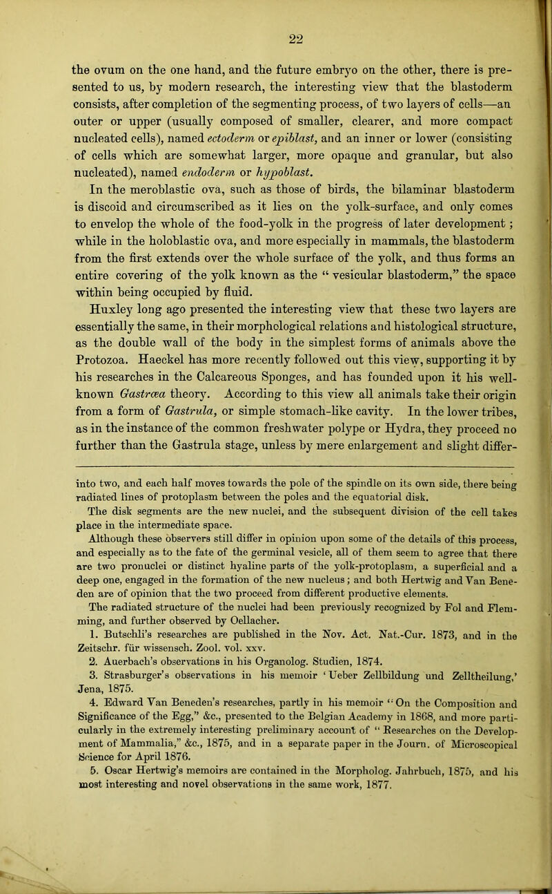 the ovum on the one hand, and the future embryo on the other, there is pre- sented to us, by modern research, the interesting view that the blastoderm consists, after completion of the segmenting process, of two layers of cells—an outer or upper (usually composed of smaller, clearer, and more compact nucleated cells), named ectoderm or epiblast, and an inner or lower (consisting of cells which are somewhat larger, more opaque and granular, but also nucleated), named endoderm or hypoblast. In the meroblastic ova, such as those of birds, the bilaminar blastoderm is discoid and circumscribed as it lies on the yolk-surface, and only comes to envelop the whole of the food-yolk in the progress of later development; while in the holoblastic ova, and more especially in mammals, the blastoderm from the first extends over the whole surface of the yolk, and thus forms an entire covering of the yolk known as the “ vesicular blastoderm,” the space within being occupied by fiuid. Huxley long ago presented the interesting view that these two layers are essentially the same, in their morphological relations and histological structure, as the double wall of the body in the simplest forms of animals above the Protozoa. Haeckel has more recently followed out this view, supporting it by his researches in the Calcareous Sponges, and has founded upon it his well- known Gastrcea theory. According to this view all animals take their origin from a form of Oastrula, or simple stomach-like cavity. In the lower tribes, as in the instance of the common freshwater polype or Hydra, they proceed no further than the Gastrula stage, unless by mere enlargement and slight differ- into two, and each half moves towards the pole of the spindle on its own side, there being radiated lines of protoplasm between the poles and the equatorial disk. The disk segments are the new nuclei, and the subsequent division of the cell takes place in the intermediate space. Although these observers still differ in opinion upon some of the details of this process, and especially as to the fate of the germinal vesicle, all of them seem to agree that there are two pronuclei or distinct hyaline parts of the yolk-protoplasm, a superficial and a deep one, engaged in the formation of the new nucleus; and both Hertwig and Van Bene- den are of opinion that the two proceed from different productive elements. The radiated structure of the nuclei had been previously recognized by Fol and Flem- ming, and further observed by Oellacher. 1. Butschli’s researches are published in the Nov. Act. Nat.-Cur. 1873, and in the Zeitschr. fiir wissensch. Zool. vol. xxv. 2. Auerbach’s observations in his Organolog. Studien, 1874. 3. Strasburger’s observations in his memoir ‘ Ueber ZeUbildung und Zelltheilung,’ Jena, 1875. 4. Edward Van Beneden’s researches, partly in his memoir “ On the Composition and Significance of the Egg,” &c., presented to the Belgian Academy in 1868, and more parti- cularly in the extremely interesting prehminary account of “ Eesearches on the Develop- ment of Mammalia,” &c., 1875, and in a separate paper in the Journ. of Microscopical Science for April 1876. 5. Oscar Hertwig’s memoirs are contained in the Morpholog. Jahrbuch, 1875, and his most interesting and novel observations in the same work, 1877.