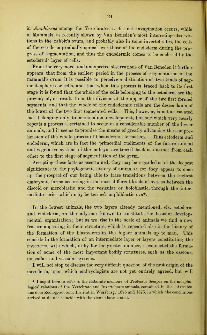 in Araphioxus among the Vertebrates, a distinct invagination occurs, while in Mammals, as recently shown by Van Beneden’s most interesting observa- tions in the rabbit’s ovum, and probably also in some invertebrates, the cells of the ectoderm gradually spread over those of the endoderm during the pro- gress of segmentation, and thus the endodermic comes to be enclosed by the ectodermic layer of cells. From the very novel and unexpected observations of Van Beneden it further appears that from the earliest period in the process of segmentation in the mammal’s ovum it is possible to perceive a distinction of two kinds of seg- ment-spheres or cells, and that when this process is traced back to its first stage it is found that the whole of the cells belonging to the ectoderm are the progeny of, or result from the division of the upper of the two first formed segments, and that the whole of the endodermic cells are the descendants of the lower of the two first segmented cells. This, however, is not an isolated fact belonging only to mammalian development, but one which very nearly repeats a process ascertained to occur in a considerable number of the lower animals, and it seems to promise the means of greatly advancing the compre- hension of the whole process of blastodermic formation. Thus ectoderm and endoderm, which are in fact the primordial rudiments of the future animal and vegetative systems of the embryo, are traced back as distinct from each other to the first stage of segmentation of the germ. Accepting these facts as ascertained, they may be regarded as of the deepest significance in the phylogenetic historj of animals ; for they appear to open up the prospect of our being able to trace transitions between the earliest embryonic forms occurring in the most different kinds of ova, as between the discoid or meroblastic and the vesicular or holoblastic, through the inter- mediate series which may be termed amphiblastie ova*. In the lowest animals, the two layers already mentioned, viz. ectoderm and endoderm, are the only ones known to constitute the basis of develop- mental organization; but as we rise in the scale of animals we find a new feature appearing in their structure, which is repeated also in the history of the formation of the blastoderm in the higher animals up to man. This consists in the formation of an intermediate layer or layers constituting the mesoderm, with which, in by far the greater number, is connected the forma- tion of some of the most important bodily structures, such as the osseous, muscular, and vascular systems. I will not stop to discuss the very difiicult question of the first origin of the mesoderm, upon which embryologists are not yet entirely agreed, but will * I ought here to refer to the elaborate memoirs of Professor Semper on the morpho- logical relations of the Vertebrate and Invertebrate animals, contained in tlie ‘ Arbeiten aus dem Zoolog.-zoolom. Institut in Wiirzburg,’ 1875 and 1876, in which the conclusions arrived at do not coincide with tlie views above stated.