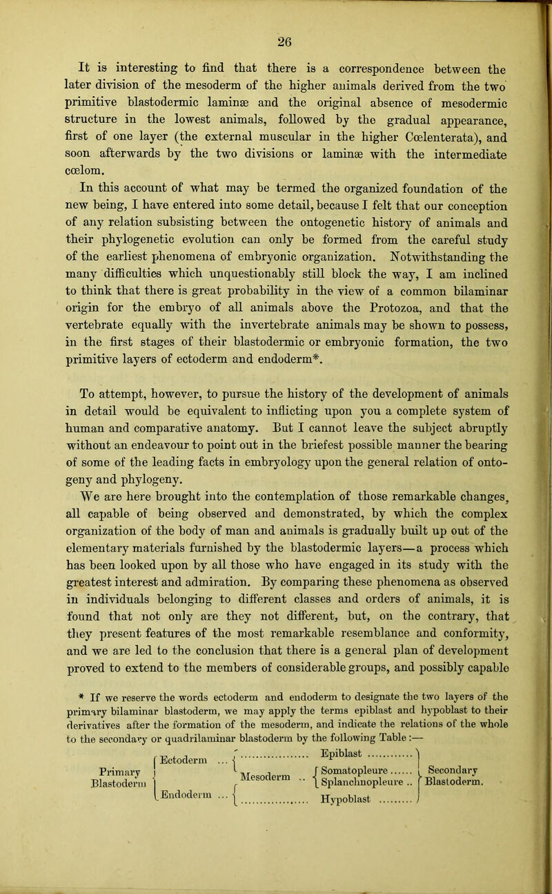 It ia interesting to find that there is a correspondence between the later division of the mesoderm of the higher animals derived from the two primitive blastodermic laminae and the original absence of mesodermic structure in the lowest animals, followed by the gradual appearance, first of one layer (the external muscular in the higher Ccelenterata), and soon afterwards by the two divisions or laminae with the intermediate ccelom. In this account of what may be termed the organized foundation of the new being, I have entered into some detail, because I felt that our conception of any relation subsisting between the ontogenetic history of animals and their phylogenetic evolution can only be formed from the careful study of the earliest phenomena of embryonic organization. Notwithstanding the many difficulties which unquestionably still block the way, I am inclined to think that there is great probability in the view of a common bilaminar origin for the embryo of all animals above the Protozoa, and that the vertebrate equally with the invertebrate animals may he shown to possess, in the first stages of their blastodermic or embryonic formation, the two primitive layers of ectoderm and endoderm*. To attempt, however, to pursue the history of the development of animals in detail would he equivalent to inflicting upon you a complete system of human and comparative anatomy. But I cannot leave the subject abruptly without an endeavour to point out in the briefest possible manner the bearing of some of the leading facts in embryology upon the general relation of onto- geny and phylogeny. We are here brought into the contemplation of those remarkable changes, all capable of being observed and demonstrated, by which the complex organization of the body of man and animals is gradually built up out of the elementary materials furnished by the blastodermic layers—a process which has been looked upon by all those who have engaged in its study with the greatest interest and admiration. By comparing these phenomena as observed in individuals belonging to diff’erent classes and orders of animals, it is found that not only are they not different, but, on the contrary, that they present features of the most remarkable resemblance and conformity, and we are led to the conclusion that there is a general plan of development proved to extend to the members of considerable groups, and possibly capable * If we reserve the words ectoderm and endoderm to designate the two layers of the primary bilaminar blastoderm, we may apply the terms epiblast and hypoblast to their derivatives after the formation of the mesoderm, and indicate the relations of the whole to the secondary or quadrilaininar blastoderm by the following Table :— ' Epiblast j Ectoderm Primary Blastoderm Endodei iu ... | Mesoderm r Somatopleure i Secondary \ Splanchnopleure .. [Blastoderm. Hypoblast .. ■