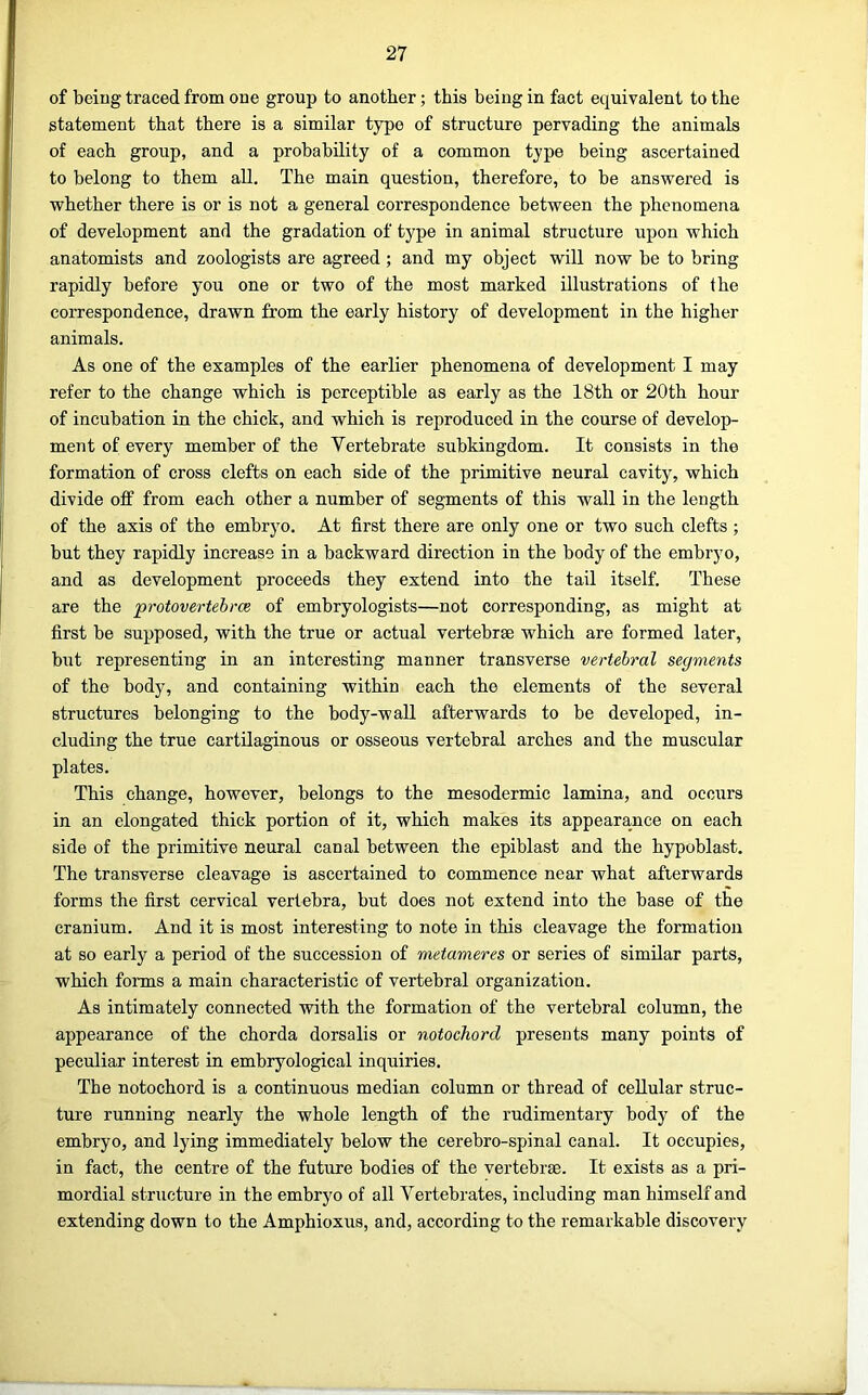 of being traced from one group to another; this being in fact equivalent to the statement that there is a similar type of structure pervading the animals of each group, and a probability of a common type being ascertained to belong to them all. The main question, therefore, to be answered is whether there is or is not a general correspondence between the phenomena of development and the gradation of type in animal structure upon which anatomists and zoologists are agreed ; and my object will now be to bring rapidly before you one or two of the most marked illustrations of the correspondence, drawn from the early history of development in the higher animals. As one of the examples of the earlier phenomena of development I may refer to the change which is perceptible as early as the 18th or 20th hour of incubation in the chick, and which is reproduced in the course of develop- ment of every member of the Vertebrate subkingdom. It consists in the formation of cross clefts on each side of the primitive neural cavity, which divide off from each other a number of segments of this wall in the length of the axis of the embryo. At first there are only one or two such clefts; hut they rapidly increase in a backward direction in the body of the embryo, and as development proceeds they extend into the tail itself. These are the protovertehrce of embryologists—not corresponding, as might at first be supposed, with the true or actual vertebrae which are formed later, blit representing in an interesting manner transverse vertebral segments of the body, and containing within each the elements of the several structures belonging to the body-wall afterwards to be developed, in- cluding the true cartilaginous or osseous vertebral arches and the muscular plates. This change, however, belongs to the mesodermic lamina, and occurs in an elongated thick portion of it, which makes its appearance on each side of the primitive neural canal between the epiblast and the hypoblast. The transverse cleavage is ascertained to commence near what afterwards forms the first cervical vertebra, but does not extend into the base of the cranium. And it is most interesting to note in this cleavage the formation at so early a period of the succession of metameres or series of similar parts, which forms a main characteristic of vertebral organization. As intimately connected with the formation of the vertebral column, the appearance of the chorda dorsalis or notochord presents many points of peculiar interest in embryological inquiries. The notochord is a continuous median column or thread of cellular struc- ture running nearly the whole length of the rudimentary body of the embryo, and lying immediately below the cerebro-spinal canal. It occupies, in fact, the centre of the future bodies of the vertebrae. It exists as a pri- mordial structure in the emhryo of all Vertebrates, including man himself and extending down to the Amphioxus, and, according to the remarkable discovery