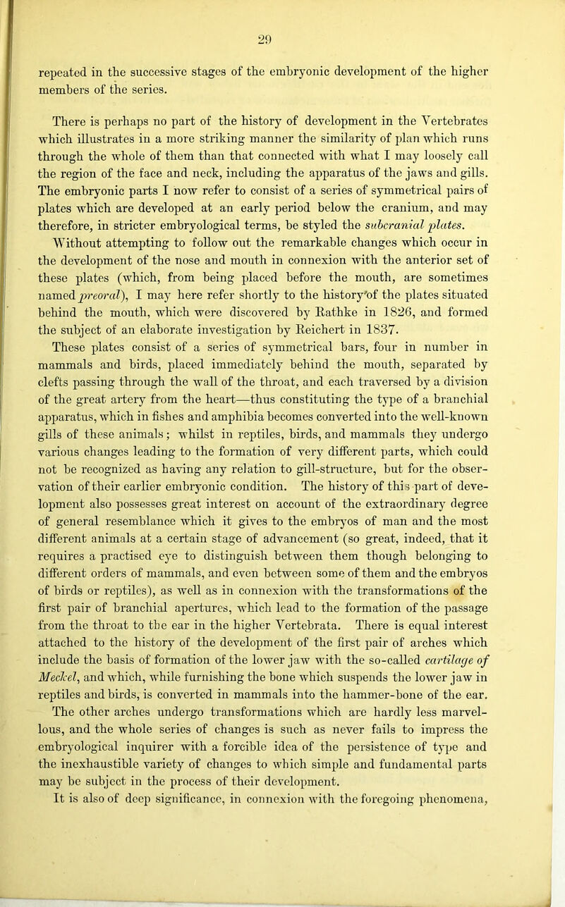 repeated in the successive stages of the embryonic development of the higher members of the series. There is perhaps no part of the history of development in the Vertebrates which illustrates in a more striking manner the similarity of plan which runs through the whole of them than that connected with what I may loosely call the region of the face and neck, including the apparatus of the jaws and gills. The embryonic parts I now refer to consist of a series of symmetrical pairs of plates which are developed at an early period below the cranium, and may therefore, in stricter embryological terms, be styled the subcranial plates. Without attempting to follow out the remarkable changes which occur in the development of the nose and mouth in connexion with the anterior set of these plates (which, from being placed before the mouth, are sometimes named I may here refer shortly to the history'of the plates situated behind the mouth, which were discovered by Rathke in 1826, and formed the subject of an elaborate investigation by Reichert in 1837. These plates consist of a series of symmetrical bars, four in number in mammals and birds, placed immediately behind the mouth, separated by clefts passing through the wall of the throat, and each traversed by a division of the great artery from the heart—thus constituting the type of a branchial apparatus, which in fishes and amphibia becomes converted into the well-known gills of these animals; whilst in reptiles, birds, and mammals they undergo various changes leading to the formation of very different parts, which could not be recognized as having any relation to gill-structure, but for the obser- vation of their earlier embryonic condition. The history of this part of deve- lopment also possesses great interest on account of the extraordinary degree of general resemblance which it gives to the embryos of man and the most different animals at a certain stage of advancement (so great, indeed, that it requires a practised eye to distinguish between them though belonging to different orders of mammals, and even between some of them and the embryos of birds or reptiles), as well as in connexion with the transformations of the first pair of branchial apertures, which lead to the formation of the passage from the throat to the ear in the higher Yertebrata. There is equal interest attached to the history of the development of the first pair of arches which include the basis of formation of the lower jaw with the so-called cartilage of Meclcel., and which, while furnishing the bone which suspends the lower jaw in reptiles and birds, is converted in mammals into the hammer-bone of the ear. The other arches undergo transformations which are hardly less marvel- lous, and the whole series of changes is such as never fails to impress the embryological inquirer with a forcible idea of the persistence of typo and the inexhaustible variety of changes to which simple and fundamental parts may be subject in the process of their development. It is also of deep significance, in connexion with the foregoing phenomena.