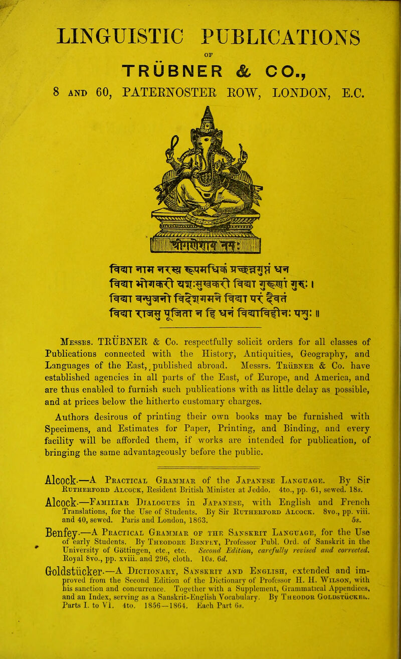 LINGUISTIC PUBLICATIONS OF TRUBNER & CO., 8 AND 60, PATEKKOSTEE EOW, LONDON, E.C. 1%^ TT^ ^ fl R^if^fl^: ti^: ii Messus. TKUBNEE. & Co. respectfully solicit orders for all classes of Publications connected with the Historj^, Antiquities, Geography, and Languages of the East,, published abroad. Messrs. Teubnee & Co. have established agencies in all parts of the East, of Europe, and America, and are thus enabled to furnish such publications with as little delay as possible, and at prices below the hitherto customary charges. Authors desirous of printing their own books may be furnished with Specimens, and Estimates for Paper, Printing, and Binding, and every facility will be afforded them, if works are intended for publication, of bringing the same advantageously before the public. Alcock-—A Peacticae Geammae of the Japanese Language. By Sir Euthekfoed Alcock, Resident Britisli Ministei at Jcddo. 4to., pp. 61, sewed. 18s. Alcock-—Familiae Dialogues in Japanese, with English and French Translations, for the Use of Students. By Sir Eutheefoed Alcock. 8vo., pp. viii. and 40, sewed. Paris and London, 1863. 5s. Benfcy-—A Practical Grammar of the Sanskrit Language, for the Use of early Students. By Theodore Benfey, Professor Publ. Ord. of Sanskrit in the University of Gottingen, etc,, etc. Second Edition, carefully revised and corrected. Eoyal 8vo., pp. xviii. and 296, cloth. 10s. M. Goldstiicker-—A Dictionary, Sanskrit and English, extended and im- proved from the Second Edition of the Dictionary of Professor II. 11. Wilson, with his sanction and concurrence. Together with a Supplement, Grammatical Appendices, and an Index, serving as a Sanskrit-English Vocabulary. By Theodor Goldstuckeu. Parts 1. to VI. 4to. 18.56—1864. Each Part 6s.