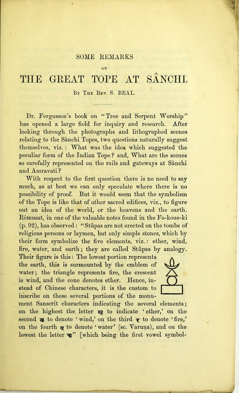 SOME REMARKS OS THE GREAT TOPE AT SANCHI. By The Rev. S. BEAL. Dr. Fergusson’s book on “Tree and Serpent Worship’* has opened a large field for inquiry and research. After looking through the photographs and lithographed scenes relating to the Sanchi Topes, two questions naturally suggest themselves, viz.: What was the idea which suggested the peculiar form of the Indian Tope ? and. What are the scenes so carefully represented on the rails and gateways at Sanchi and Amravati ? With respect to the first question there is no need to say much, as at best we can only speculate where there is no possibility of proof. But it would seem that the symbolism of the Tope is like that of other sacred edifices, viz., to figure out an idea of the world, or the heavens and the earth. Remusat, in one of the valuable notes found in the Fo-koue-ki (p. 92), has observed: “Stupas are not erected on the tombs of religious persons or laymen, but only simple stones, which by their form symbolize the five elements, viz.: ether, wind, fire, water, and earth; they are called Stupas by analogy. Their figure is this : The lowest portion represents the earth, this is surmounted by the emblem of water; the triangle represents fire, the crescent is wind, and the cone denotes ether. Hence, in- stead of Chinese characters, it is the custom to inscribe on these several portions of the monu- ment Sanscrit characters indicating the several elements; on the highest the letter ^ to indicate ‘ ether,’ on the second ^ to denote ‘wind,’ on the third x fo denote ‘fire,’ on the fourth to denote ‘water’ (sc. Yaruna), and on the lowest the letter [which being the first vowel symbol-