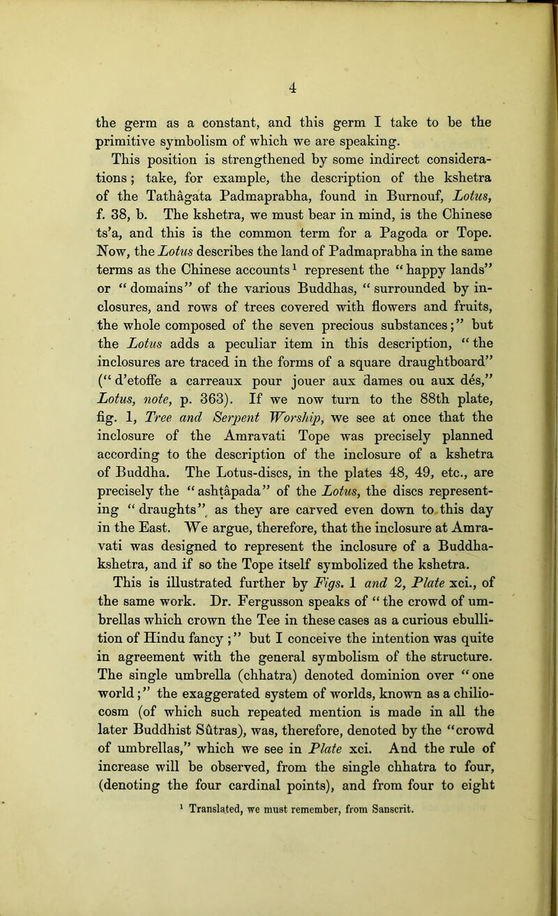 the germ as a constant, and this germ I take to be the primitive symbolism of which we are speaking. This position is strengthened by some indirect considera- tions ; take, for example, the description of the kshetra of the Tathagata Padmaprabha, found in Burnouf, Lotus, f. 38, b. The kshetra, we must bear in mind, is the Chinese ts’a, and this is the common term for a Pagoda or Tope. Now, the Lotus describes the land of Padmaprabha in the same terms as the Chinese accounts ^ represent the “ happy lands” or “domains” of the various Buddhas, “surrounded by in- closures, and rows of trees covered with flowers and fruits, the whole composed of the seven precious substances; ” but the Lotus adds a peculiar item in this description, “ the inclosures are traced in the forms of a square draughtboard” (“ d’etofie a carreaux pour jouer aux dames ou aux des,” Lotus, note, p. 363). If we now turn to the 88th plate, fig. 1, Tree and Serpent Worship, we see at once that the inclosure of the Amravati Tope was precisely planned according to the description of the inclosure of a kshetra of Buddha. The Lotus-discs, in the plates 48, 49, etc., are precisely the “ashtapada” of the Lotus, the discs represent- ing “draughts”^ as they are carved even down to this day in the East. We argue, therefore, that the inclosure at Amra- vati was designed to represent the inclosure of a Buddha- kshetra, and if so the Tope itself symbolized the kshetra. This is illustrated further by Figs. 1 and 2, Plate xci., of the same work. Dr. Fergusson speaks of “the crowd of um- brellas which crown the Tee in these cases as a curious ebulli- tion of Hindu fancy ;” but I conceive the intention was quite in agreement with the general symbolism of the structure. The single umbrella (chhatra) denoted dominion over “one worldthe exaggerated system of worlds, known as a chilio- cosm (of which such repeated mention is made in all the later Buddhist Sutras), was, therefore, denoted by the “crowd of umbrellas,” which we see in Plate xci. And the rule of increase will be observed, from the single chhatra to four, (denoting the four cardinal points), and from four to eight * Translated, we must remember, from Sanscrit.