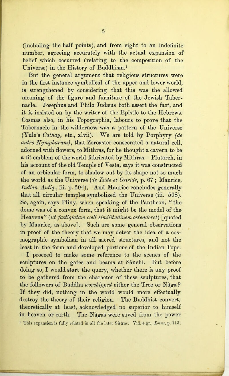 (including the half points), and from eight to an indefinite number, agreeing accurately with the actual expansion of belief which occurred (relating to the composition of the Universe) in the History of Buddhismd But the general argument that religious structures were in the first instance symbolical of the upper and lower world, is strengthened by considering that this was the allowed meaning of the figure and furniture of the Jewish Taber- nacle. Josephus and Philo Judaeus both assert the fact, and it is insisted on by the writer of the Epistle to the Hebrews. Cosmas also, in his Topographia, labours to prove that the Tabernacle in the wilderness was a pattern of the Universe (Yule’s Cathay, etc., xlvii). We are told by Porphyry (de antro Nympharum), that Zoroaster consecrated a natural cell, adorned with flowers, to Mithras, for he thought a cavern to be a fit emblem of the world fabricated by Mithras. Plutarch, in his account of the old Temple of Yesta, says it was constructed of an orbicular form, to shadow out by its shape not so much the world as the Universe {de Iside et Osiride, p. 67; Maurice, Indian Antiq., iii. p. 504). And Maurice concludes generally that all circular temples symbolized the Universe (iii. 508). So, again, says Pliny, when speaking of the Pantheon, “ the dome was of a convex form, that it might be the model of the Heavens” {ut fastigiatani cceli similitudinem ostenderet) [quoted by Maurice, as above]. Such are some general observations in proof of the theory that we may detect the idea of a cos- mographic symbolism in all sacred structures, and not the least in the form and developed portions of the Indian Tope. I proceed to make some reference to the scenes of the sculptures on the gates and beams at Sanchi. But before doing so, I would start the query, whether there is any proof to be gathered from the character of these sculptures, that the followers of Buddha icorshipped either the Tree or Naga ? If they did, nothing in the world would more effectually destroy the theory of their religion. The Buddhist convert, theoretically at least, acknowledged no superior to himself in heaven or earth. The Nagas were saved from the power ^ This expansion is fully related in all the later Sutras. Vid. e.p;r., Lntxs, p. 113.