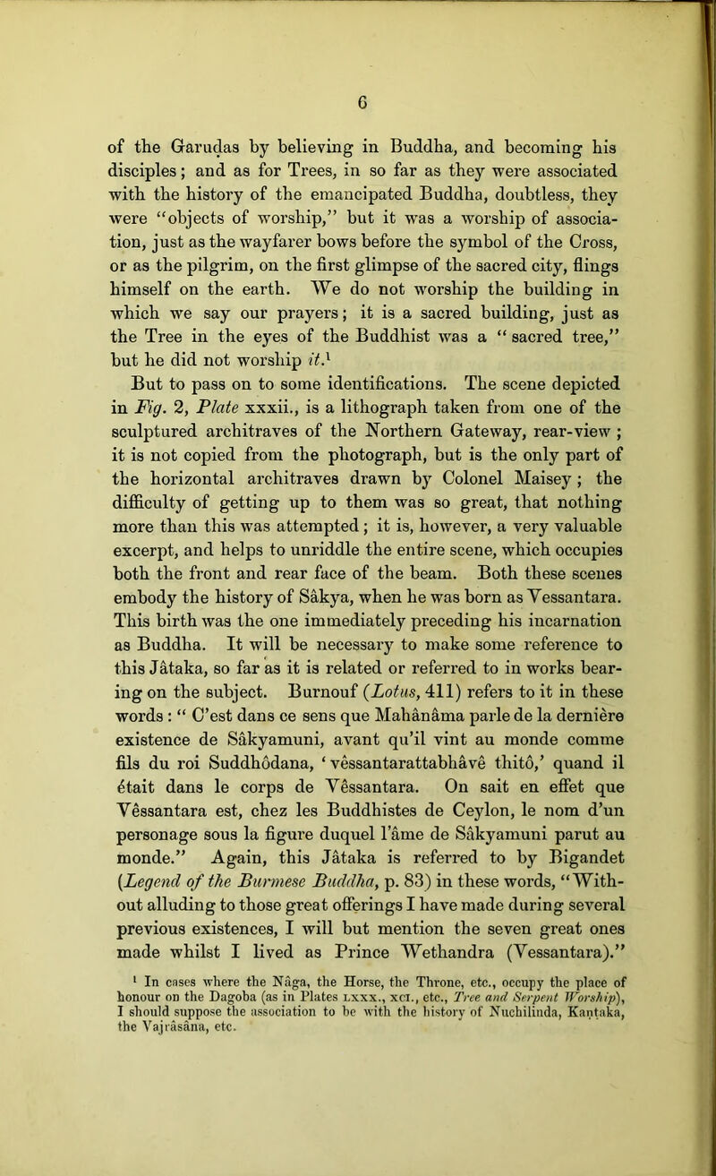 of the Grarudas by believing in Buddha, and becoming his disciples; and as for Trees, in so far as they were associated with the history of the emancipated Buddha, doubtless, they were “objects of worship,” but it was a worship of associa- tion, just as the wayfarer bows before the symbol of the Cross, or as the pilgrim, on the first glimpse of the sacred city, flings himself on the earth. We do not worship the building in which we say our prayers; it is a sacred building, just as the Tree in the eyes of the Buddhist was a “ sacred tree,” but he did not worship it} But to pass on to some identifications. The scene depicted in Fig. 2, Plate xxxii., is a lithograph taken from one of the sculptured architraves of the Northern Gateway, rear-view ; it is not copied from the photograph, but is the only part of the horizontal architraves drawn by Colonel Maisey; the difficulty of getting up to them was so great, that nothing more than this was attempted; it is, however, a very valuable excerpt, and helps to unriddle the entire scene, which occupies both the front and rear face of the beam. Both these scenes embody the history of Sakya, when he was born as Vessantara. This birth was the one immediately preceding his incarnation as Buddha. It will be necessary to make some reference to this Jataka, so far as it is related or referred to in works bear- ing on the subject. Burnouf {Lotus, 411) refers to it in these words : “ C’est dans ce sens que Mahanama parle de la derniere existence de Sakyamuni, avant qu’il vint au monde comme fils du roi Suddhodana, ‘ vessantarattabhave thito,’ quand il 4tait dans le corps de Vessantara. On sait en effet que Vessantara est, chez les Buddhistes de Ceylon, le nom d’un personage sous la figure duquel lame de Sakyamuni parut au monde.” Again, this Jataka is referred to by Bigandet {Legend of the Burmese Buddha, p. 83) in these words, “With- out alluding to those great offerings I have made during several previous existences, I will but mention the seven great ones made whilst I lived as Prince Wethandra (Vessantara).” ‘ In cases where the Naga, the Horse, the Throne, etc., occupy the place of honour on the Dagoba (as in Plates lxxx., xci., etc.. Tree and Serpent Worship), I should suppose the association to he with the history of Huchilinda, Kantaka, the Vajiasana, etc.